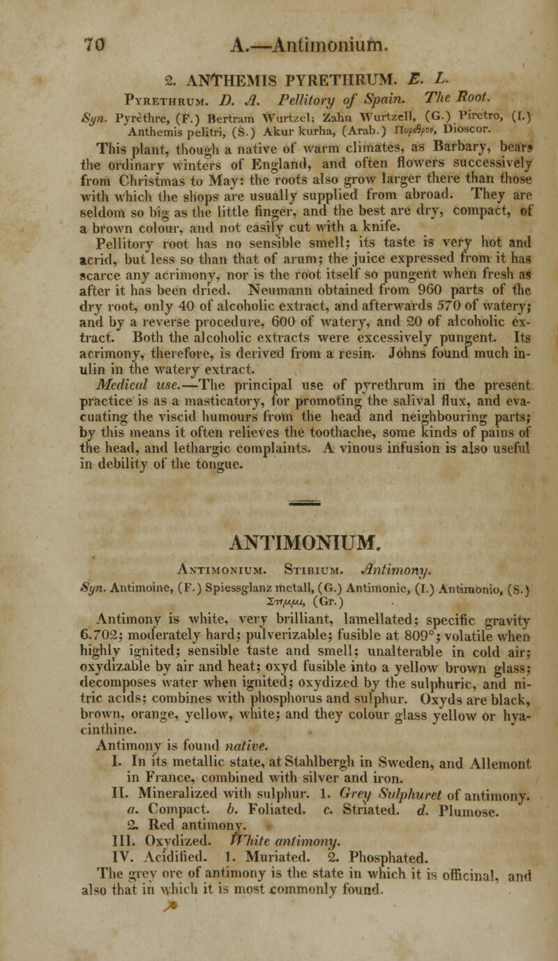 2. ANTHEMIS PYRETIIRUM. E. L. Pyrethuum. D. A. Pellitory of Spain. The Root. JSyn. Pyrethre, (F.) Bertram Wart/el; Zahn Wurtzell, (G.) Piretro, (I.) Anthemis pelitri, (S.) Akur kurha, (Arab.) Ilvpdfor, Dioscor. This plant, though a native of warm climates, as Barbary, bear* the ordinary winters of England, and often flowers successively from Christmas to May: the roots also grow larger there than those with which the shops are usually supplied from abroad. They are seldom so big as the little finger, and the best are dry, compact, of a brown colour, and not easily cut with a knife. Pellitory root has no sensible smell; its taste is very hot and acrid, but less so than that of arum; the juice expressed from it has scarce any acrimony, nor is the root itself so pungent when fresh as after it has been dried. Neumann obtained from 960 parts of the dry root, only 40 of alcoholic extract, and afterwards 570 of watery; and by a reverse procedure, 600 of watery, and 20 of alcoholic ex- tract. Both the alcoholic extracts were excessively pungent. Its acrimony, therefore, is derived from a resin. Johns found much in- ulin in the watery extract. Medical use.—The principal use of pyrethrum in the present practice is as a masticatory, for promoting the salival flux, and eva- cuating the viscid humours from the head and neighbouring parts; by this means it often relieves the toothache, some kinds of pains of the head, and lethargic complaints. A vinous infusion is also useful in debility of the tongue. ANTIMONIUM, Antimonium. Stibium. Antimony. Syn. Antimoine, (F.) Spiessglanz metall, (G.) Antimonie, (I.) Antimonio, (S.) Xtijujui, (Gr.) Antimony is white, very brilliant, lamellated; specific gravity 6.702; moderately hard; pulverizable; fusible at 809°; volatile when highly ignited; sensible taste and smell; unalterable in cold air; oxydizable by air and heat; oxyd fusible into a yellow brown glass; decomposes water when ignited; oxydized by the sulphuric, and ni- tric acids; combines with phosphorus and sulphur. Oxyds are black, brown, orange, yellow, white; and they colour glass yellow or hya- cinthine. Antimony is found native. I. In its metallic state, atStahlbergh in Sweden, and Allemont in France, combined with silver and iron. II. Mineralized with sulphur. 1. Grey Sulphwret of antimony. a. Compact, b. Foliated, c. Striated, d. Plumose. 2. Red antimony. III. Oxydized. White antimony. IV. Acidified. 1, Muriated. 2. Phosphated. The grey ore of antimony is the state in which it is officinal, and also that in which it is most commonly found