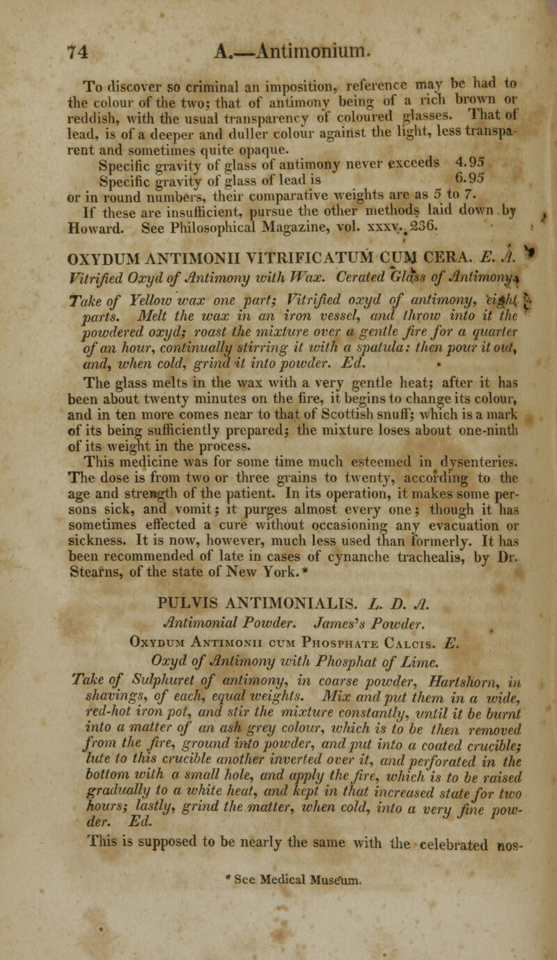 To discover so criminal an imposition, reference may be had to the colour of the two; that of antimony being of a rich brown or reddish, with the usual transparency of coloured glasses. That ol lead, is of a deeper and duller colour against the light, less transpa- rent and sometimes quite opaque. Specific gravity of glass of antimony never exceeds 4.95 Specific gravity of glass of lead is 6.95 or in round numbers, their comparative weights are as 5 to 7. If these are insufficient, pursue the other methods laid down by Howard. See Philosophical Magazine, vol. xxxv.#236. OXYDUM ANTIMONII VITRIFICATUM CUM CERA. E. A. Vitrified Oxyd of Antimony with Wax. Cerated Glass of Antimony* Take of Yellow wax one part; Vitrified oxyd of antimony, eifi/it, £ parts. Melt the wax in an iron vessel, and throw into it the powdered oxyd; roast the mixture over a gentle fire for a quarter of an hour, continually stirring it with a spatula: then pour it out, and, when cold, grind it into powder. Ed. • The glass melts in the wax with a very gentle heat; after it has been about twenty minutes on the fire, it begins to change its colour, and in ten more comes near to that of Scottish snuff) which is a mark of its being sufficiently prepared; the mixture loses about one-ninth of its weight in the process. This medicine was for some time much esteemed in dysenteries. The dose is from two or three grains to twenty, according to the age and strength of the patient. In its operation, it makes some per- sons sick, and vomit; it purges almost every one; though it has sometimes effected a cure without occasioning any evacuation or sickness. It is now, however, much less used than formerly. It has been recommended of late in cases of cynanche trachealis, by Dr. Stearns, of the state of New York. * PULVIS ANTIMONIALIS. L. B. A. Antimonial Powder. Jameses Powder. OXYDUM ANTIMONII CUM PHOSPHATE C.\LCIS. E. Oxyd of Antimony ivith Phospliat of Lime. Take of Sulphuret of antimony, in coarse powder, Hartshorn, in shavings, of each, equal weights. Mix and put them in a wide, red-hot iron pot, and stir the mixture constantly, until it be burnt into a matter of an ash grey colour, which is to be then removed from the fire, ground into powder, and put into a coated crucible; lute to this crucible another inverted over it, and perforated in the bottom with a small hole, and apply the fire, which is to be raised gradually to a white heat, and kept in that increased state for two hours; lastly, grind the matter, when cold, into a very fine pow- der. Ed. This is supposed to be nearly the same with the celebrated nos- * See Medical Muse\im. *