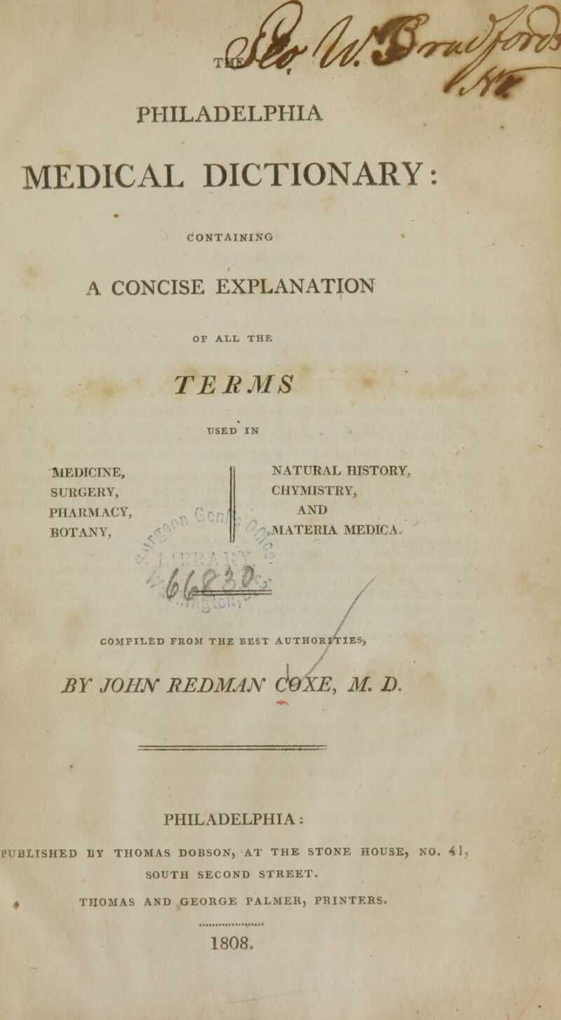 ,^^j5^^S PHILADELPHIA MEDICAL DICTIONARY: Containing A CONCISE EXPLANATION OF ALL THE TERMS MEDICINE, SURGERY, PHARMACY, BOTANY, NATURAL HISTORY, CHYMISTRY, AND MATERIA MEDIC A, ,- /^ ■ . COMPILED FROM THE BEST AUTHORITIES-, BY JOHN REDMAN SxE, M. D< PHILADELPHIA: PUBLISHED BY THOMAS DOBSON, AT THE STONE HOUSE, NO. 4! SOUTH SECOND STREET. * THOMAS AND GEORGE PALMER, PRINTERS. 1808.