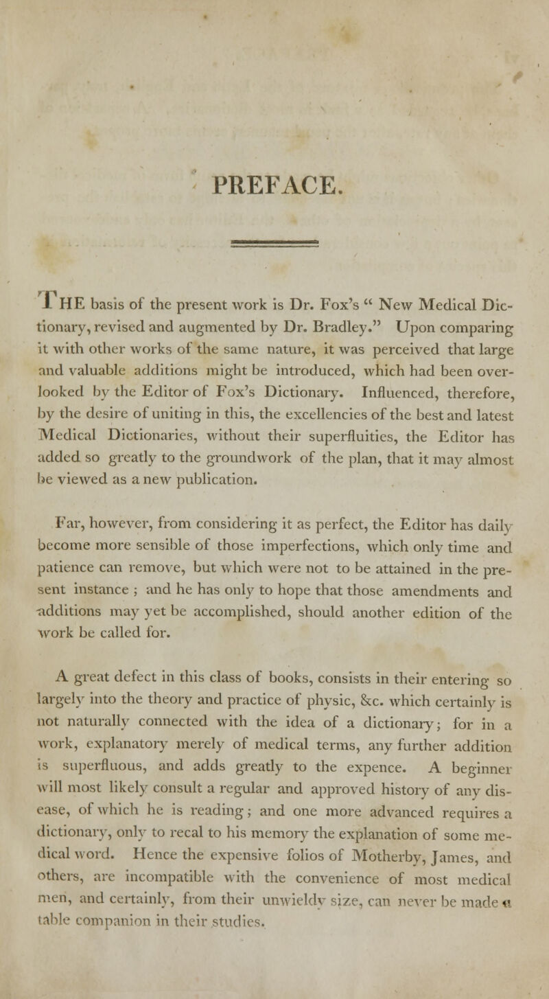 PREFACE. 1 HE basis of the present work is Dr. Fox's New Medical Dic- tionary, revised and augmented by Dr. Bradley. Upon comparing it with other works of the same nature, it was perceived that large and valuable additions might be introduced, which had been over- looked by the Editor of Fox's Dictionary. Influenced, therefore, by the desire of uniting in this, the excellencies of the best and latest Medical Dictionaries, without their superfluities, the Editor has udded so greatly to the groundwork of the plan, that it may almost be viewed as a new publication. Far, however, from considering it as perfect, the Editor has daily become more sensible of those imperfections, which only time and patience can remove, but which were not to be attained in the pre- sent instance ; and he has only to hope that those amendments and -additions may yet be accomplished, should another edition of the work be called for. A great defect in this class of books, consists in their entering so largely into the theory and practice of physic, &c. which certainly is not naturally connected with the idea of a dictionary; for in a work, explanatory merely of medical terms, any further addition is superfluous, and adds greatly to the expence. A beginner will most likely consult a regular and approved history of any dis- ease, of which he is reading; and one more advanced requires a dictionary, only to recal to his memory the explanation of some me- dical word. Hence the expensive folios of Motherby, James, and others, are incompatible with the convenience of most medical men, and certainly, from their unwieldy size, can never be made « table companion in their studies.