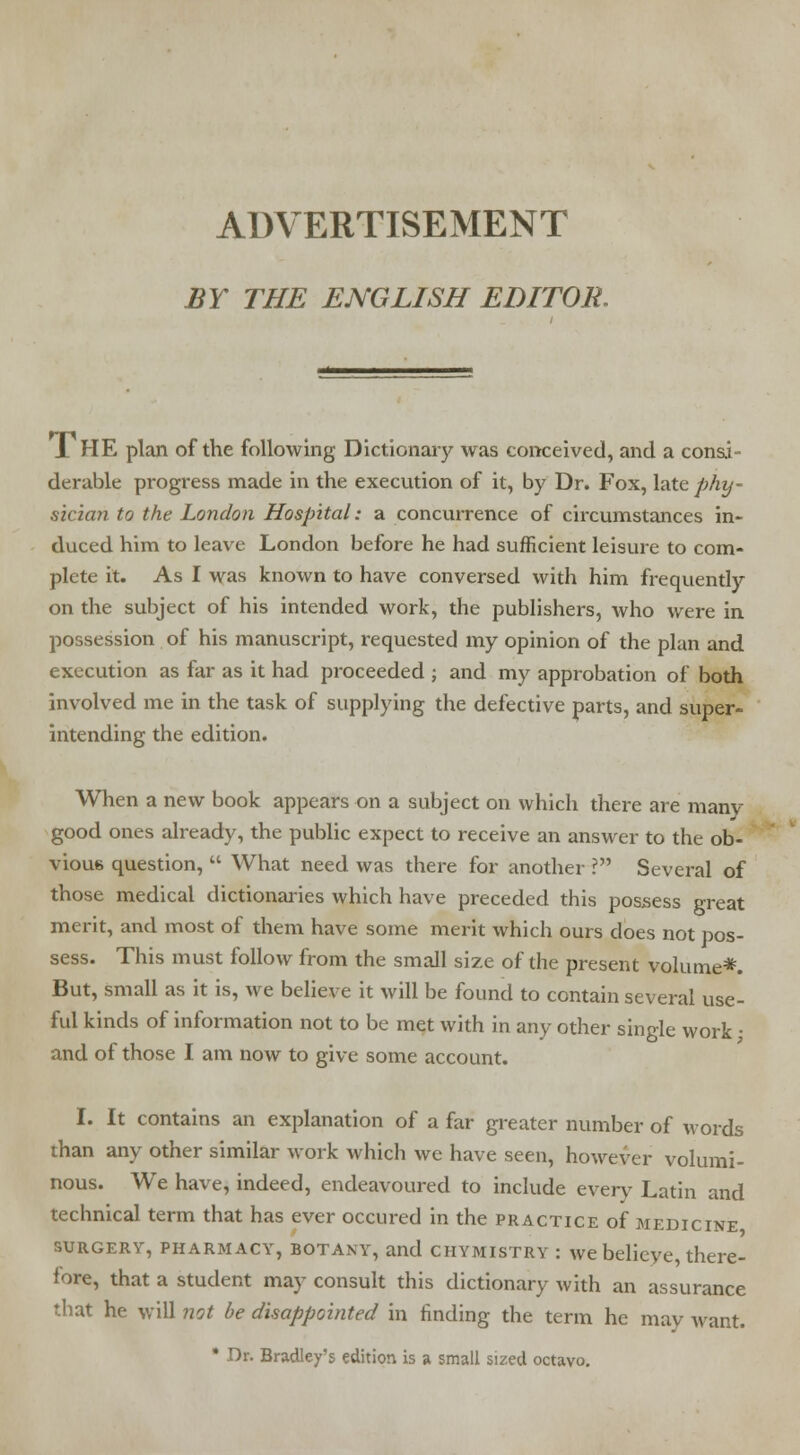 ADVERTISEMENT BY THE ENGLISH EDITOR. 1 HE plan of the following Dictionary was conceived, and a consi- derable progress made in the execution of it, by Dr. Fox, late phy- sician to the London Hospital: a concurrence of circumstances in- duced him to leave London before he had sufficient leisure to com- plete it. As I was known to have conversed with him frequently on the subject of his intended work, the publishers, who were in possession of his manuscript, requested my opinion of the plan and execution as far as it had proceeded ; and my approbation of both involved me in the task of supplying the defective parts, and super- intending the edition. When a new book appears on a subject on which there are manv good ones already, the public expect to receive an answer to the ob- vious question,  What need was there for another ? Several of those medical dictionaries which have preceded this possess great merit, and most of them have some merit which ours does not pos- sess. This must follow from the small size of the present volume*. But, small as it is, we believe it will be found to contain several use- ful kinds of information not to be met with in any other single work • and of those I am now to give some account. I. It contains an explanation of a far greater number of words than any other similar work which we have seen, however volumi- nous. We have, indeed, endeavoured to include every Latin and technical term that has ever occured in the practice of medicine surgery, pharmacy, botany, and chymistry : we believe, there- fore, that a student may consult this dictionary with an assurance that he will not be disappointed in finding the term he may want. * Dr. Bradley's edition is a small sized octavo.