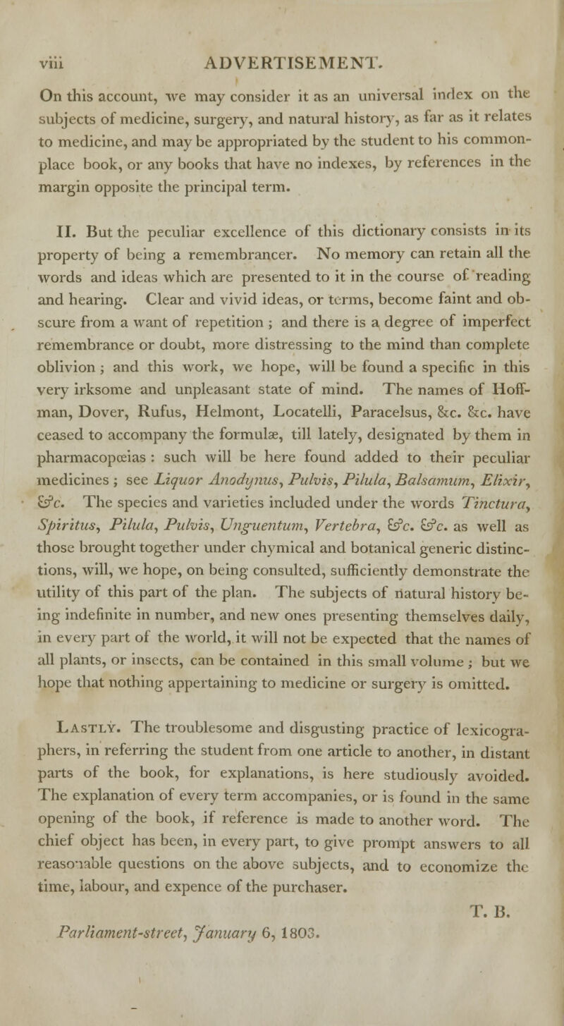 On this account, we may consider it as an universal inrlex on the subjects of medicine, surgery, and natural history, as far as it relates to medicine, and may be appropriated by the student to his common- place book, or any books that have no indexes, by references in the margin opposite the principal term. II. But the peculiar excellence of this dictionary consists in its property of being a remembrancer. No memory can retain all the words and ideas which are presented to it in the course of reading and hearing. Clear and vivid ideas, or terms, become faint and ob- scure from a want of repetition ; and there is a degree of imperfect remembrance or doubt, more distressing to the mind than complete oblivion ; and this work, we hope, will be found a specific in this very irksome and unpleasant state of mind. The names of Hoff- man, Dover, Rufus, Helmont, Locatelli, Paracelsus, &c. &c. have ceased to accompany the formulae, till lately, designated by them in pharmacopoeias : such will be here found added to their peculiar medicines ; see Liquor Anodynus, Pulvis, Pilula, Balsconum, Elixir, £s?c. The species and varieties included under the words Tinctura, Spiritus, Pilula, Pubis, Unguentum, Vertebra, &c. &c. as well as those brought together under chymical and botanical generic distinc- tions, will, we hope, on being consulted, sufficiently demonstrate the utility of this part of the plan. The subjects of natural history be- ing indefinite in number, and new ones presenting themselves daily, in every part of the world, it will not be expected that the names of all plants, or insects, can be contained in this small volume ; but we hope that nothing appertaining to medicine or surgery is omitted. Lastly. The troublesome and disgusting practice of lexicogra- phers, in referring the student from one article to another, in distant parts of the book, for explanations, is here studiously avoided. The explanation of every term accompanies, or is found in the same opening of the book, if reference is made to another word. The chief object has been, in every part, to give prompt answers to all reasonable questions on the above subjects, and to economize the time, labour, and expence of the purchaser. T. B. Parliament-street, January 6,1803.