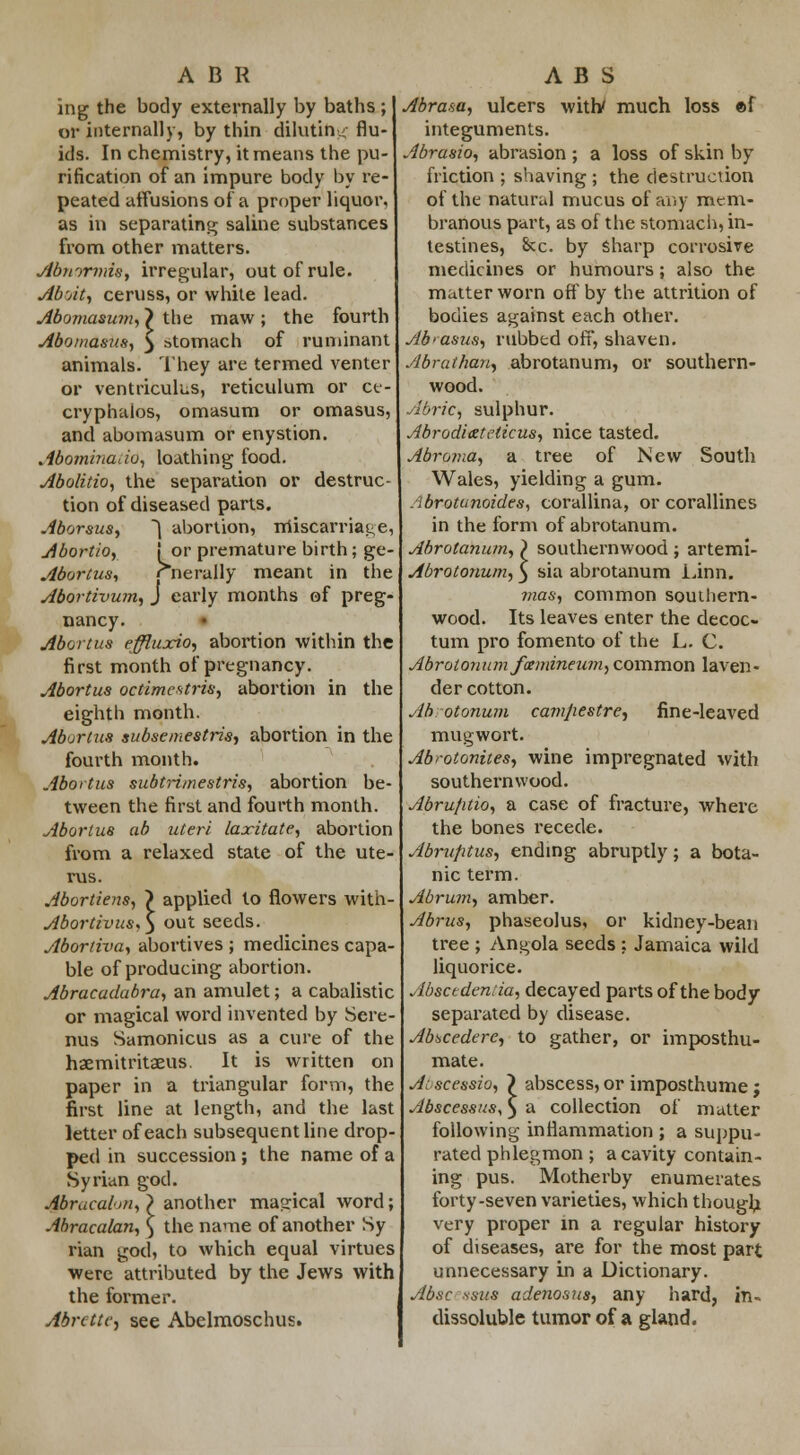 ing the body externally by baths ; or internally, by thin diluting flu- ids. In chemistry, it means the pu- rification of an impure body by re- peated affusions of a proper liquor, as in separating saline substances from other matters. Abmrmis, irregular, out of rule. Aboit, ceruss, or white lead. Abomasum,} the maw; the fourth Abomasus, $ stomach of ruminant animals. They are termed venter or ventriculus, reticulum or ct- cryphalos, omasum or omasus, and abomasum or enystion. Abominado, loathing food. Abolitio, the separation or destruc- tion of diseased parts. Aborsus, ~1 abortion, miscarriage, Abortio, ! or premature birth; ge- Abortus, rnerally meant in the Abortivum, J early months of preg- nancy. Abortus effluxion abortion within the first month of pregnancy. Abortus octimcstris, abortion in the eighth month. Abortus subsemestris, abortion in the fourth month. Abortus subtrimestris, abortion be- tween the first and fourth month. Abortus ab uteri laxitate, abortion from a relaxed state of the ute- rus. Abortiens, > applied to flowers with- Abortivus.) out seeds. Abortiva, abortives ; medicines capa- ble of producing abortion. Abracadabra, an amulet; a cabalistic or magical word invented by Sere- nus Samonicus as a cure of the haemitritaeus. It is written on paper in a triangular form, the first line at length, and the last letter of each subsequent line drop- ped in succession ; the name of a Syrian god. Abrucal-m, > another magical word; Abracalan, \ the name of another Sy rian god, to which equal virtues were attributed by the Jews with the former. AbrcttC) see Abelmoschus. Abrasa, ulcers with/ much loss «{ integuments. Abrasio, abrasion ; a loss of skin by friction ; shaving ; the destruction of the natural mucus of any mem- branous part, as of the stomach) in- testines, &c. by sharp corrosive medicines or humours; also the matter worn off by the attrition of bodies against each other. Ab>asus, rubbed off, shaven. Abrattian, abrotanum, or southern- wood. AbriC) sulphur. Abrodi&teticus, nice tasted. Abroma, a tree of New South Wales, yielding a gum. Abrotanozdes, corallina, or corallines in the form of abrotanum. Abrotanum, ) southernwood ; artemi- Abrotonum, 5 sia abrotanum Linn. mas, common southern- wood. Its leaves enter the decoc- turn pro fomento of the L. C. Abrotonum fxmineum, common laven- der cotton. Ab.otonum camjiestre, fine-leaved mugwort. Abrotonites, wine impregnated with southernwood. Abrujitio, a case of fracture, where the bones recede. Abruptus, ending abruptly; a bota- nic term. Abrum, amber. Abrus, phaseolus, or kidney-bean tree ; Angola seeds ; Jamaica wild liquorice. Abscedentia, decayed parts of the body separated by disease. AbiiCedere, to gather, or imposthu- mate. Ai scessio, ) abscess, or imposthume ; Abscessus, $ a collection of matter following inflammation ; a suppu- rated phlegmon ; a cavity contain- ing pus. Motherby enumerates forty-seven varieties, which though very proper in a regular history of diseases, are for the most part unnecessary in a Dictionary. Abac isus adenosus, any hard, in- dissoluble tumor of a gland.