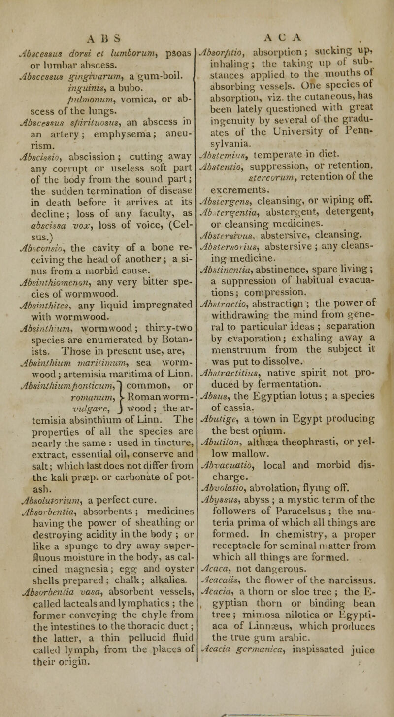 Abscessus dorsi et lumborum, psoas or lumbar abscess. Abscessus gmgrvarumy a gum-boil. inguinis, a bubo. fiidmonum, vomica, or ab- scess of the lungs. Abscessus s/rirituosus, an abscess in an artery; emphysema; aneu- rism. Abscissio, abscission; cutting away any corrupt or useless soft part of the body from the sound part; the sudden termination of disease in death before it arrives at its decline; loss of any faculty, as abscissa i»ox, loss of voice, (Cel- sus.) Ab»condo\ the cavity of a bone re- ceiving the head of another; a si- nus from a morbid cause. Absinthiomcnon, any very bitter spe- cies of wormwood. Abshithitcs, any liquid impregnated with wormwood. Absinthunu wormwood; thirty-two species are enumerated by Botan- ists. Those in present use, are, Absinthium mariiimum, sea worm- wood ; artemisia mantima of Linn. Absinthiumfionticum,~\ common, or ro?nanum, > Roman worm- vulgare, J wood ; the ar- temisia absinthium of Linn. The properties of all the species are nearly the same : used in tincture, extract, essential oil, conserve and salt; which last does not differ from the kali praep. or carbonate of pot- ash. Absolutorium, a perfect cure. Absorbentia, absorbents ; medicines having the power of sheathing or destroying acidity in the body ; or like a spunge to dry away super- fluous moisture in the body, as cal- cined magnesia; egg; and oyster shells prepared ; chalk; alkalies. Absorbentia vasa, absorbent vessels, called lacteals and lymphatics ; the former conveying the chyle from the intestines to the thoracic duct; the latter, a thin pellucid fluid called lymph, from the places of their origin. Absorjdio, absorption; sucking up, inhaling; the taking up of sub-^ stances applied to the months of absorbing vessels. One species of absorption, viz. the cutaneous, has been lately questioned with great ingenuity by several of the gradu- ates of the University of Penn- sylvania. Abstemius, temperate in diet. Abstention suppression, or retention. stercorum, retention of the excrements. Abstergens, cleansing, or wiping off. Ab. tergentia, abstergent, detergent, or cleansing medicines. Abstersivus, abstersive, cleansing. Abstersoiius, abstersive ; any cleans- ing medicine. Abstinentia, abstinence, spare living ; a suppression of habitual evacua- tions; compression. Abstraction abstractign ; the power of withdrawing the mind from gene- ral to particular ideas ; separation by evaporation; exhaling away a menstruum from the subject it was put to dissolve. Abstractitins, native spirit not pro- duced by fermentation. Absus, the Egyptian lotus ; a species of cassia. Abutige, a town in Egypt producing the best opium. Abutilon, althaea theophrasti, or yel- low mallow. Abvacuatio, local and morbid dis- charge. Abvolatio, abvolation, flying off. A/n/ssus, abyss ; a mystic term of the followers of Paracelsus ; the ma- teria prima of which all things are formed. In chemistry, a proper receptacle for seminal matter from which all things are formed. . Acaca, not dangerous. Acacalis, the flower of the narcissus. Acacia, a thorn or sloe tree ; the E- , gyptian thorn or binding bean tree ; mimosa nilotica or Lgypti- aca of Linnaeus, which produces the true gum arabic. Acacia germanica, inspissated juice