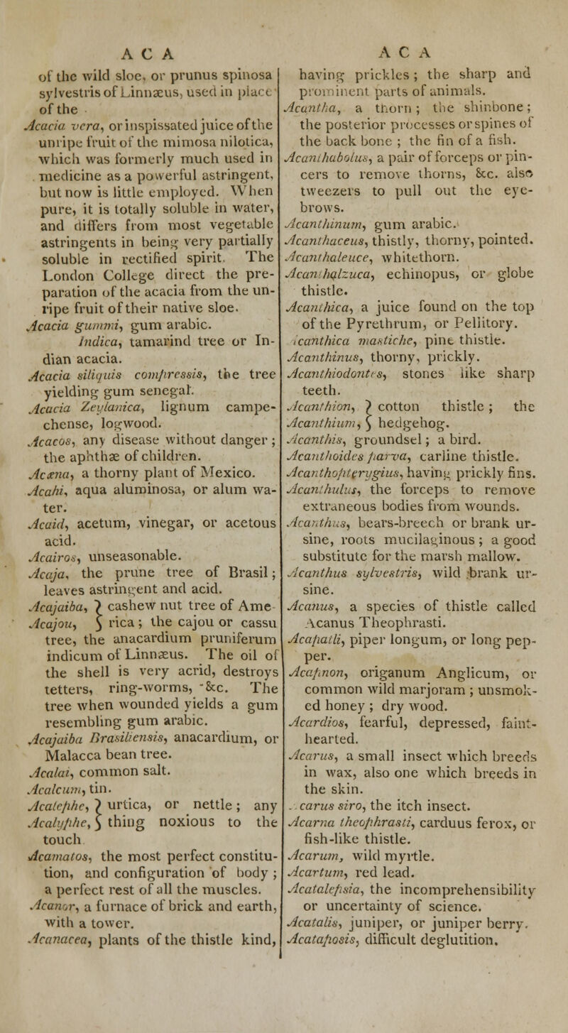 of the wild sloe, or primus spinosa sylvestris of Linnaeus, used in place' of the Acacia vera, or inspissated juice of the unripe fruit of the mimosa nilotica, which was formerly much used in medicine as a powerful astringent, hut now is little employed. When pure, it is totally soluble in water, and differs from most vegetable astringents in being very partially soluble in rectified spirit. The London College direct the pre- paration of the acacia from the un- ripe fruit of their native sloe. Acacia gummi, gum arabic. Indica, tamarind tree or In- dian acacia. Acacia silii/uis compressis, the tree yielding gum senega!. Acacia Zeylanica, lignum campe- chense, logwood. Acacos, any disease without danger; the aphthae of children. Aetna, a thorny plant of Mexico. Aca/ii, aqua aluminosa, or alum wa- ter. Acaid, acetum, vinegar, or acetous acid. Acairo*, unseasonable. Acaja, the prune tree of Brasil; leaves astringent and acid. Acajaiba, > cashew nut tree of Ame Acajou, 5 ca' lne caJ0U or cassu tree, the anacardium pruniferum indicum of Linnaeus. The oil of the shell is very acrid, destroys tetters, ring-worms, -&c. The tree when wounded yields a gum resembling gum arabic. Acajaiba Brasiliensis, anacardium, or Malacca bean tree. Acalai, common salt. Acalcum, tin. Acate/ihc, ~) urtica, or nettle; any Acalyjihe, 5 thing noxious to the touch Acamatos, the most perfect constitu- tion, and configuration of body ; a perfect rest of all the muscles. Acanor, a furnace of brick and earth, with a tower. Acanacea, plants of the thistle kind, having prickles; the sharp and prominent parts of animals. Acantha, a thorn; the shinbone; the posterior processes or spines ol the back bone ; the fin of a fish. Acanthaboiuis, a pair of forceps or pin- cers to remove thorns, 8cc. also tweezers to pull out the eye- brows. icantlunum, gum arabic. Acanthaceus, thistly, thorny, pointed. kanthaleuce, whitethorn. Acanhqlzuca, echinopus, or globe thistle. Acanihica, a juice found on the top of the Pyrethrum, or Peliitory. icanthica ma-stiche, pint thistie. Acanthinus, thorny, prickly. Acanthiodontts, stones like sharp teeth. Acant Irion, Acant hiuni the cotton thistle hedgehog. Acant/iis; groundsel; a bird. Acantlioides parva, carline thistle. Acantho/iterygius, having prickly fins. Acan;hulus, the forceps to remove extraneous bodies from wounds. Acanthus, bears-breech or brank ur- sine, roots mucilaginous ; a good substitute for the marsh mallow. Acanthus sylvestris, wild ;brank ur- sine. Acanus, a species of thistle called Acanus Theophrasti. Acafiatli, piper longum, or long pep- per. Aca/.non, origanum Anglicum, or common wild marjoram ; unsmok- ed honey ; dry wood. Acardios, fearful, depressed, faint- hearted. Acarus, a small insect which breeds in wax, also one which breeds in the skin. . earns siro, the itch insect. Acarna theophrasti, carduus ferox, or fish-like thistle. Acarum, wild myrtle. Acartum, red lead. Acatale/isia, the incomprehensibility or uncertainty of science. Acatalis, juniper, or juniper berry. Acatafiosis, difficult deglutition.