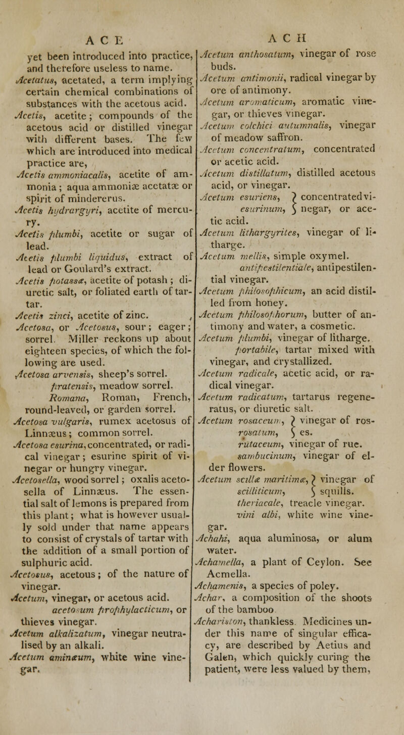 yet been introduced into practice, and therefore useless to name. Acetatus, acetated, a term implying certain chemical combinations of substances with the acetous acid. Acetis, acetite; compounds of the acetous acid or distilled vinegar with different bases. The few which are introduced into medical practice are, jicttis ammoniacalis, acetite of am- monia ; aqua ammoniae acctatae or spirit of minclererus. Acetis hydrargyria acetite of mercu- ry. Acetis filumbi, acetite or sugar of lead. Acetis plumbi Uquidus, extract of lead or Goulard's extract. Acetis fiotassx, acetite of potash ; di- uretic salt, or foliated earth of tar- tar. Acetis zinci, acetite of zinc. , Acetosa, or Acetosus, sour; eager; sorrel. Miller reckons up about eighteen species, of which the fol- lowing are used. Acetosa arve?tsis, sheep's sorrel. Jiratensis, meadow sorrel. Romano, Roman, French, round-leaved, or garden sorrel. Acetosa vulgaris, rumex acetosus of Linnaeus; common sorrel. Acetosa esurina, concentrated, or radi- cal vinegar; esurine spirit of vi- negar or hungry vinegar. Acetosella, wood sorrel; oxalis aceto- sella of Linnaeus. The essen- tial salt of lemons is prepared from this plant; what is however usual- ly sold under that name appears to consist of crystals of tartar with the addition of a small portion of sulphuric acid. Acetosus-, acetous; of the nature of vinegar. Acetum, vinegar, or acetous acid. acetown firophylacticum, or thieves vinegar. Acetum alkalizatum, vinegar neutra- lised by an alkali. Acetum amintcumy white wine vine- gar. ACH Acetum ant/iosalum, vinegar of rose buds. Acetum antimonii, radical vinegar by ore of antimony. Acetum aromaticum, aromatic vine- gar, or thieves vinegar. Acetum colchici autumnalis, vinegar of meadow saffron. Acetum concentratum, concentrated or acetic acid. Acetum distiltatum, distilled acetous acid, or vinegar. Acetum esuriens, } concentratedvi- esurinum, § negar, or ace- tic acid. Acetum lithargyrites, vinegar of li- tharge. Acetum mellis, simple oxymel. antipestilentiale, antipestilen- tial vinegar. Acetum philosophicum, an acid distil- led from honey. Acetum philosolihorum, butter of an- timony and water, a cosmetic. Acetum plumbi, vinegar of litharge. p.ortabile, tartar mixed with vinegar, and crystallized. Acetum radicale, acetic acid, or ra- dical vinegar. Acetum radicatum, tartarus regene- ratus, or diuretic salt. Acetum rosaceun , ~) vinegar of ros- rosatum, ) es. rutaceum, vinegar of rue. saii>bucinumy vinegar of el- der flowers. vinegar squills. of Acetum scilla maritime!, scilliticum, tlieriacale, treacle vinegar. viui albi, white wine vine- gar. Achate, aqua aluminosa, or alum water. Achamella, a plant of Ceylon. See Acmella. Achamenis, a species of poley. Achar, a composition of the shoots of the bamboo Achariston, thankless. Medicines un- der this name of singular effica- cy, are described by Aetius and Galen, which quickly curing the patient, were less valued by them.