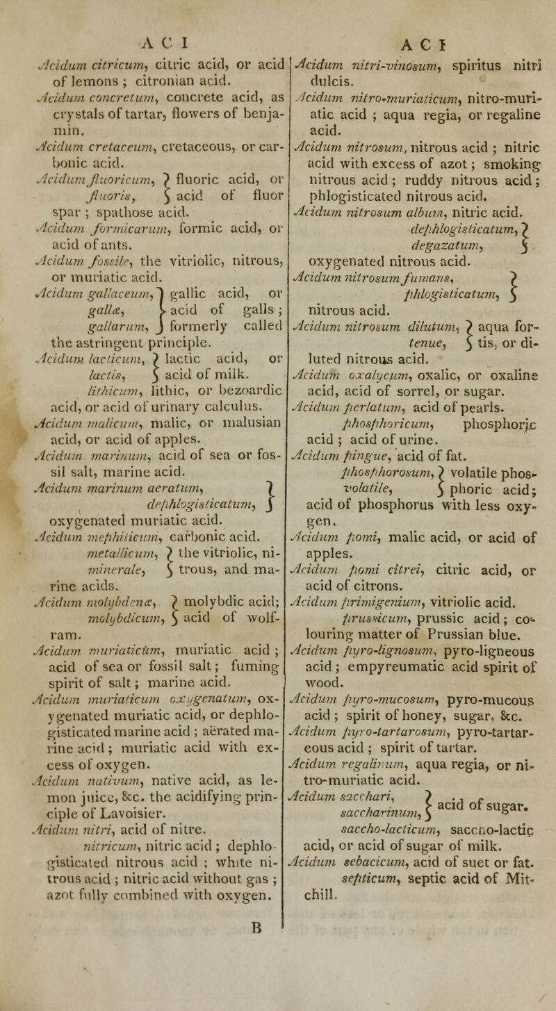 Acidum citricum, citric acid, or acid of lemons ; citronian acid. Acidum concretum, concrete acid, as crystals of tartar, flowers of benja- min. Acidum cretacewn, cretaceous, or car- bonic acid. Acidum fluoricum, \ fluoric acid, or Jluoris, $ acid of fiuor spar ; spathose acid. Acidum Jbrmicaru?n, formic acid, or acid of ants. Acidum Jbssile, tbe vitriolic, nitrous, or muriatic acid. Acidum gallaceum,~) gallic acid, or gallx, y acid of galls ; gal/arum., J formerly called the astringent principle. Acidum lacticmn, > lactic acid, or lactis, 5 ac^ °f mii'c- lithicum, lithic, or bezoardic acid, or acid of urinary calculus. Acidum malicum, malic, or malusian acid, or acid of apples. Acidum marinum, acid of sea or fos- sil salt, marine acid. Acidum marinum acratum, 1 defihlogiaticatum, J oxygenated muriatic acid. Acidum mcphiiicum, carbonic acid. mctallicum, ^ the vitriolic, ni minerale, rine acids. Acidum molybdence, molybdicum, ram. Acidum muriaticum, muriatic acid ; acid of sea or fossil salt; fuming spirit of salt; marine acid. Acidum muriaticum oxygenatum, ox- ygenated muriatic acid, or dephlo- gisticated marine acid ; aerated ma- rine acid ; muriatic acid with ex- cess of oxygen. Acidum nativum, native acid, as le- mon juice, &c. the acidifying prin- ciple of Lavoisier. Acidum nitri, acid of nitre. nitricum, nitric acid ; dephlo gistieated nitrous acid ; white ni- trous acid ; nitric acid without gas ; aznt fully combined with oxygen. B trous, and ma- molybdic acid; acid of wolf- 1 Acidum ?iitri-vinosu?n, spiritus nitri dulcis. Acidum nitro-muriaticum, nitro-muri- atic acid ; aqua regia, or regaline acid. Acidum nitrosum, nitrous acid ; nitric acid with excess of azot; smoking nitrous acid ; ruddy nitrous acid; phlogisticated nitrous acid. Acidum nitrosum album, nitric acid. dephlogisticatum, dcgazatum, oxygenated nitrous acid. Acidum nitrosum fumans, > phlogisticatum, } nitrous acid. Acidum nitrosum dilutum^ } aqua for- tenue, $ tis; or di- luted nitrous acid. Acidum oxalycum, oxalic, or oxaline acid, acid of sorrel, or sugar. Acidum pcrlatum, acid of pearls. phosphoricum, phosphoric acid ; acid of urine. Acidum fiingue, acid of fat. phosphorosum, > volatile phos- volatile, 3 phoric acid; acid of phosphorus with less oxy- gen. Acidum pomi> malic acid, or acid of apples. Acidum pomi citrei, citric acid, or acid of citrons. Acidum primigeruum, vitriolic acid. prussicum, prussic acid ; co- louring matter of Prussian blue. Acidum pyro-lignosum, pyro-ligneous acid ; empyreumatic acid spirit of wood. Acidum pyro-mucosum, pyro-mucous acid; spirit of honey, sugar, &c. Acidum pyro-tartarosum, pyro-tartar- eous acid ; spirit of tartar. Acidum regain nm, aqua regia, or ni- tro-muriatic acid. Acidum sacchari, ) 'if saccharinum,} » saccho-laclicum, saccno-lactic acid, or acid of sugar of milk. Acidum sebacicum, acid of suet or fat. septicum, septic acid of Mit- chill.
