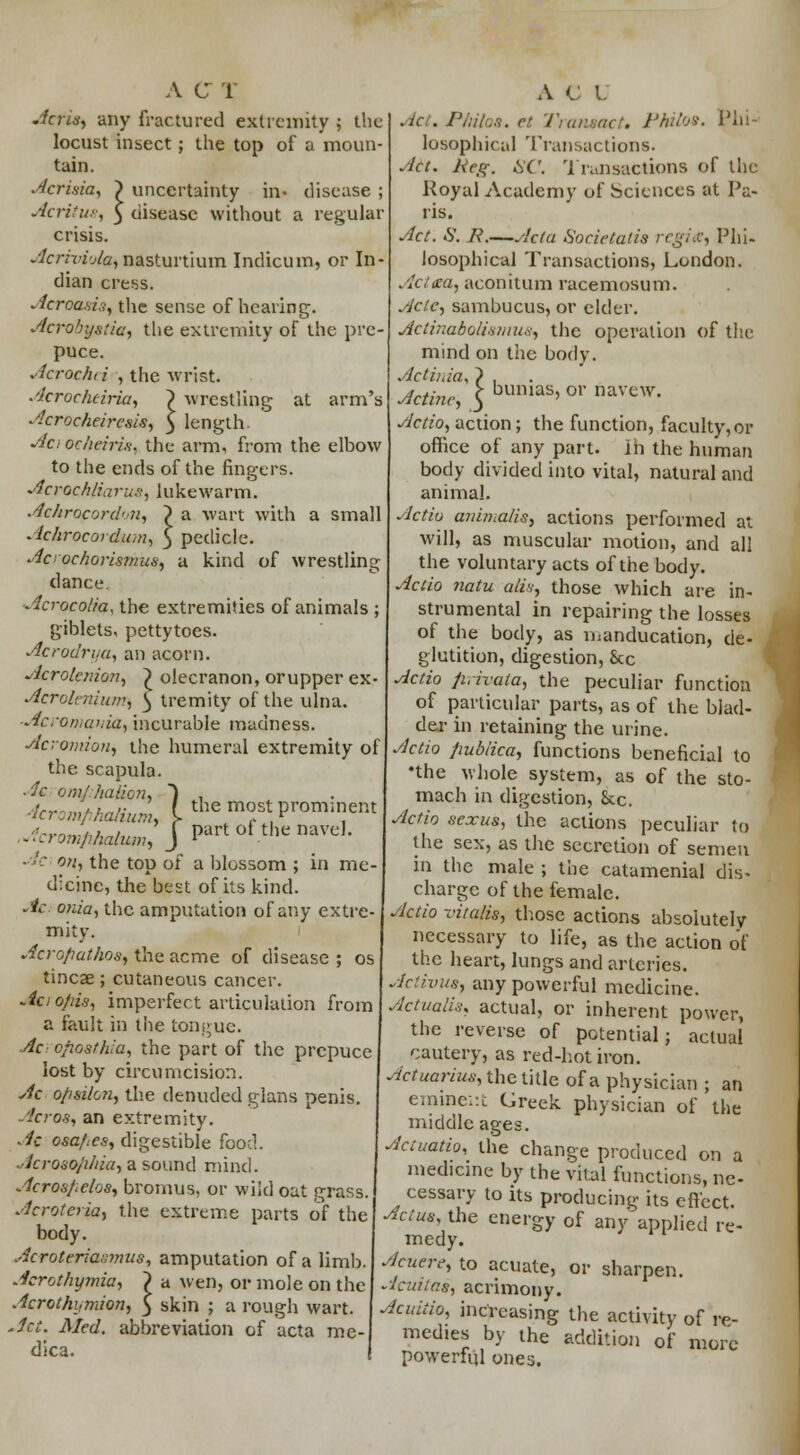 Acrns, any fractured extremity ; the locust insect ; the top of a moun- tain. Acrisia, ) uncertainty in- disease ; Acritu?, 5 disease without a regular crisis. AcriyvAa, nasturtium Indicum, or In- dian cress. Acrcasia, the sense of hearing. Acrohystia, the extremity of the pre- puce. Acrachei ; the wrist. Acrocheiria, ~) wrestling at arm's Acroc/ieiresis, $ length Aa ocheiris, the arm, from the elbow to the ends of the fingers. Acrochliarus, lukewarm. Achrocordrn, ? a wart with a small - Ichrocordum, \ pedicle. Acrocharismusj a kind of wrestling dance. Acroco/ia, the extremities of animals ; giblets, pettytoes. Acrodrya, an acorn. •dcrofaniori) £ olecranon, orupper ex- Acrolerdums ^ tremity of the ulna. ■Acromanin, incurable madness. Acromion, the humeral extremity of the scapula. Ac om/Jialion, ~) . JcromfihaliuL I the most prominent .:;:n^KJPartolthl;navd ' on, the top of a blossom ; in me- dicine, the best of its kind. Ac onia, the amputation of any extre- mity. Acropathos, the acme of disease ; os tincae; cutaneous cancer. Aa opis, imperfect articulation from a fault in the tongue. Ac cposthia, the part of the prepuce lost by circumcision. Ac opsilon, the denuded glans penis. Acros, an extremity. Ac osa/:es, digestible food. Acrosophia, a sound mind. Acrosfcdos, bromus, or wild oat grass. Acroteria, the extreme parts of the body. Acroteriasmus, amputation of a limb. Acrothymia, > a wen, or mole on the Acrothymion, 3 skin ; a rough wart. Act. Med. abbreviation of acta me dica. Act. Philos. et Transact. Philos. Phi- losophical Transactions. Act. Keg. Hi'. Transactions of the Royal Academy of Sciences at Pa- ris. Act. 8. R.—Acta Societalis regia, Phi- losophical Transactions, London. . /c7<ra, aconitum racemosum. Aclc, sambucus, or elder. Aciir.aboU.smu,-:, the operation of the mind on the body. Actirda^ } , Actinc, j bumas> or navew; Actio, action; the function, faculty,or office of any part, in the human body divided into vital, natural and animal. Actio animalis, actions performed at will, as muscular motion, and all the voluntary acts of the body. Actio natu alis, those which are in- strumental in repairing the losses of the body, as manducation, de- glutition, digestion, Sec Actio firivata, the peculiar function of particular parts, as of the blad- der in retaining the urine. Actio pubiica, functions beneficial to •the whole system, as of the sto- mach in digestion, Sec. Actio sexus, the actions peculiar to the sex, as the secretion of semen in the male ; the catamenial dis- charge of the female. Actio z'italis, those actions absolutely necessary to life, as the action of the heart, lungs and arteries. Activus, any powerful medicine. Actualis, actual, or inherent power, the reverse of potential; actual cautery, as red-hot iron. Actuarius, the title of a physician ; an eminent Greek physician of the middle ages. Accuatio, the change produced on a medicine by the vital functions, ne- cessary to its producing its effect. Actus, the energy of any applied re- medy. Acuere, to acuate, or sharpen. Acuitas, acrimony. Acuiiio, increasing the activity of re- medies by the addition of more powerful ones.