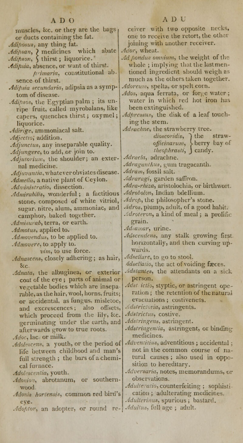 ADO muscles, Sec. or they are the bags or ducts containing the fat. Adi/iosus, any thing fat. Adi/isan, > medicines which abate Adifison, 5 thirst ; liquorice. Adijisia, absence, or want of thirst. firimaria, constitutional ab- sence of thirst. Adifisia .secundaria, adipsia as a symp- tom of disease. Adiflsos, the Egyptian palm ; its un- ripe fruit, cailed myrobalans, like capers, quenches thirst; oxymel; liquorice. Adirige, ammoniacal salt. Adject10, addition. Adjunctus, any inseparable quality. Adjungcrc, to add, or join to. Adjutorium, the shoulder; an exter- nal medicine. Adjuvantia, whatever obviates disease. Admella, a native plant of Ceylon. Administratis, dissection. Admirabilis, wonderful ; a factitious stone, composed of white vitriol, sugar, nitre, alum, ammoniac, and camphor, baked together. Admi-.tuab, terra, or earth. Admotus, applied to. Admovendus, to be applied to. Admovere, to apply to. tern, to use force. Adnasccns, closely adhering ; as hair, Sec Adnata, the albuginea, or exterior coat of the eye ; parts of animal or vegetable bodies which are insepa rable, as the hair, wool, horns, fruits; or accidental, as fungus, misletoe, and excrescences; also offsets, which proceed from the lily, Sec. germinating under the earth, and afterwards grow to true roots. Adoc, lac or milk. Adoleacem, a youth, or the period of life between childhood and man's full strength ; the bars of a chemi- cal furnace. Adolescentw, youth. Adonion, abrotanum, or southern- wood . I lords horiensis, common red bird's eye A D L ceiver with two opposite necks, one to receive the retort, the other joining with another receiver. Ador, wheat. Ad/iondu8 omnium, the weight of the whole ; implying that the last men- tioned ingredient should weigh as much as the others taken together. Adoreum, spelta, or spelt corn. Ados, aqua ferrata, or forge water ; water in which red hot iron bar, been extinguished. Adfireasus, the disk of a leaf touch- ing the stem. Adrachne, the strawberry tree. dioscoridis, 1 the straw- ojfficinarum, I berry bay of t/ieo/ihrasti, J candy. Adracla, adrachne. Adraganthus, gum tragacanth. Adram, fossil salt. Adraragi, garden saffron. Adra-rhiza, aristolochia, or birth won. Adrobolon, Indian bdellium. Adrc/i, the philosopher's stone. Adros, plump, adult, of a good habit. Adrotevon, a kind of meal; a prolific grain. Ad.-.amar, urine. Adscendens, any stalk growing firpt horizontally, and then curving up- wards. Adsellare, to go to stool. ddsella/io, the act of voiding faeces. .•dstantes, the attendants on a sick person. Adst ictio, styptic, or astringent ope- ration; the retention of the natural evacuations; costiveness. J> dstrictoria, astringents. Adst rictus, costive'. Adstringens, astringent. Adstringeniia, astringent, or binding medicines. Advent in us, adventitious ; accidental ; not in the common course of na- tural causes ; also used in oppo- sition to hereditary. Adversaria, notes, memorandums, or observations. Adulteration counterfeiting ; sophist; cation ; adulterating medicines. Adulter! mis, spurious ; bastard. Ado/itor, an adopter, or round re- Adultus, fullage ; adult.