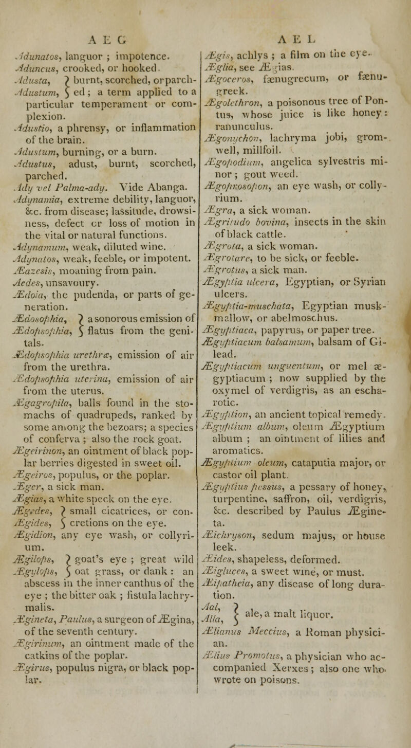 AEG Adtmatos, languor ; impotence. Aduncus, crooked, or hooked Adusta, ~) burnt, scorched, orparch- Adustum, 3 ed ; a term applied to a particular temperament or com- plexion. . fdustio, a phrensy, or inflammation of the brain. Adustum, burning, or a burn. Adustus, adust, burnt, scorched, parched. . tdy vet Palma-ady. Vide Abanga. Adynamia, extreme debility, languor, &c. from disease; lassitude, drowsi- ness, defect cr loss of motion in the vital or natural functions. Adynamuiru weak, diluted wine. Adynatos, weak, feeble, or impotent. Mazesis, moaning from pain. Aedes, unsavoury. JEdoia, the pudenda, or parts of ge neration. JEdosophia, } a sonorous emission of MdopsophUe, 3 flatus from the geni- tals. Mdopsophia urethra:, emission of air from the urethra. tEdopsophia utcrina, emission of air from the uterus. JEgagropila, balls found in the sto- machs of quadrupeds, ranked by some among the bezoars; a species of conferva ; also the rock goat. Augcirinon, an ointment of black pop- lar berries digested in sweet oil. JEgeiros, populus, or the poplar. Alger, a sick man. AZgias, a white speck on the eye. JEgedes, } small cicatrices, or con- /Egides, 5 crelions on the eye. Mgidion^ any eye wash, or collyri- um. Mgilops, ~) goat's eye ; great wild JEgylops^ 5 oat grass, or dank : an abscess in the inner canthus of the eye ; the bitter oak ; fistula lachry- malis. .Egineta, Panlus, a surgeon of iEgina, of the seventh century. Mgirinvm^ an ointment made of the catkins of the poplar. Mgirus, populus nigra, or black pop- lar. A E L . achlys ; a film on the eye. A'glia, see iEgias. /Egoceroa, faenugrecum, or faenu- greek. Mgolethrtm, a poisonous tree of Pon- tus, whose juice is like honey: ranunculus. Aigonychon, lachryma jobi, grom- well, millfoil. JEgopodium, angelica sylvestris mi- nor ; gout Weed. AJgo/iroso/ion, an eye wash, or colly- rium. A''gra, a sick woman. Aigritudo bovina, insects in the skin of black cattle. jEgrota, a sick woman. A'.groiarc, to be sick, or feeble. JEgrotm^ a sick man. JEgy/itia ulcera, Egyptian, or Syrian ulcers. Aigyl'.tia-muschata, Egyptian musk- mallow, or abelmoschus. ASgyptiaca, papyrus, or paper tree. JEgu/iliacum batsamum, balsam of Gi- lead. j£gi>/>tiacum ungventum, or mcl ae- gyptiacum ; now supplied by the oxymel of verdigris, as an escha- rotic. JEgyption, an ancient topical remedy. JEgyptium album, oleum iEgyptium album ; an ointment of lilies and aromatics. JEgyplium oleum, cataputia major, or castor oil plant. Mgypfius /hssus, a pessary of honey,, turpentine, saffron, oil, verdigris, Sec. described by Paulus iEgine- ta. AZichryson, sedum majus, or house leek. Abides, shapeless, deformed. AZ?gluccfi, a sweet wine, or must. Aii/iathcia, any disease of long dura- tion. Alia \ ale'a maIt ucmor« MUanua Meccius, a Roman physici- an. AUius Promotusy a physician who ac- companied Xerxes ; also one who. wrote on poisons.
