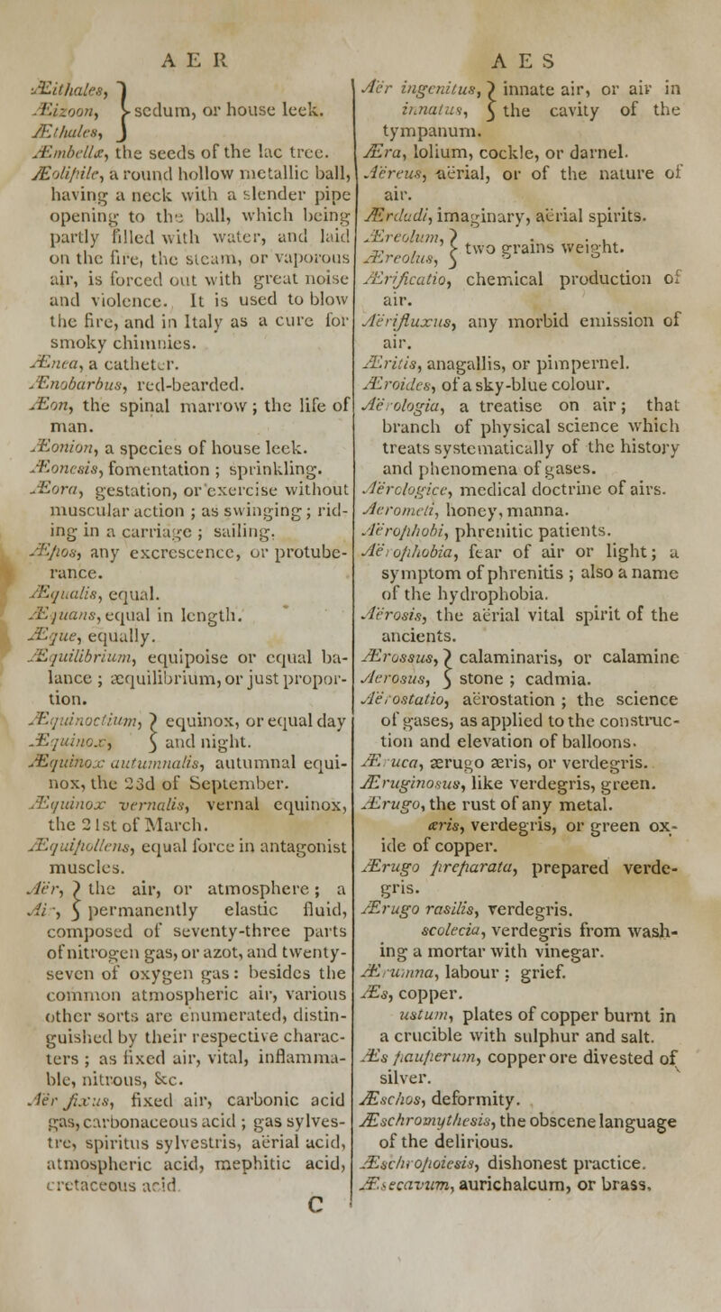 I •AZit hales, 1 Eizoon, > scdum, or house leek. JEthales, J JEolifiile, a round hollow metallic ball, having a neck with a slender pipe opening to the ball, which being partly filled with water* and laid on the fire, the steam, or vaporous air, is forced out with great noise and violence. It is used to blow the fire, and in Italy as a cure for smoky chimnies. JEnea, a catheter. JEnobdrbua, red-bearded. jEon, the spinal marrow ; the life of man. JEonion, a species of house leek. Mortem, fomentation ; sprinkling. Mora, gestation, or exercise without muscular action ; as swinging; rid- ing in a carriage ; sailing. ASfios, any excrescence, or protube- rance. Mqualis, equal. JEquans, equal in length. JEque, equally. Equilibrium, equipoise or equal ba- lance ; equilibrium, or just propor- tion. JEquinoctium, ~) equinox, or equal day JEquinoxi 3 and night. ASquinox autumnalis, autumnal equi- nox, the 23d of September. /Equinox vernalis, vernal equinox, the 2 1st of March. Mquifiotlens, equal force in antagonist muscles. A'e'r, > the air, or atmosphere; a Air, 5 permanently elastic fluid, composed of seventy-three parts of nitrogen gas, or azot, and twenty- seven of oxygen gas : besides the common atmospheric air, various other sorts are enumerated, distin- guished by their respective charac- ters ; as fixed air, vital, inflamma- ble, nitrous, Sec. Aer Jixus, fixed air, carbonic acid gas, carbonaceous acid ; gas sylves- tre, spiritus sylvestris, aerial acid, atmospheric acid, mephitie acid, cretaceous arid innate air, or air in the cavity of the ol 1 A'e'r ingenitus, > i innatus, ^ t tympanum. Ae'reus, aerial, or of the nature air. ALrdudi, imaginary, aerial spirits. v , > two grains weight. AEreolua, 3 b /Erificutio, chemical production of air. A'e'rifluxus, any morbid emission of air. Mritis, anagallis, or pimpernel. Mroides, of a sky-blue colour. Aerologia, a treatise on air; that branch of physical science which treats systematically of the history and phenomena of gases. Aerologice, medical doctrine of airs. Aerometi, honey, manna. A'e'ro/ihobi, phrenitic patients. Aerophobia, fear of air or light; a symptom of phrenitis ; also a name of the hydrophobia. Aerosia, the aerial vital spirit of the ancients. JErossus, ? calaminaris, or calamine Aerosus, 3 stone ; cadmia. A'eroatatio, aerostation ; the science of gases, as applied to the construc- tion and elevation of balloons. Mruca, aerugo aeris, or verdegris. JEruginosus, like verdegris, green. Aerugo, the rust of any metal. teris, verdegris, or green ox- ide of copper. JErugo jirefiarata, prepared verde- gris. JErugo rasilis, verdegris. scolecia, verdegris from wash- ing a mortar with vinegar. JErumna, labour: grief. JEs, copper. upturn, plates of copper burnt in a crucible with sulphur and salt. Als fiaufierum, copper ore divested of silver. Mschost deformity. Mschromyt/itsis, the obscene language of the delirious. JEschroJwiesis, dishonest practice. jEsecavum, aurichalcum, or brass,