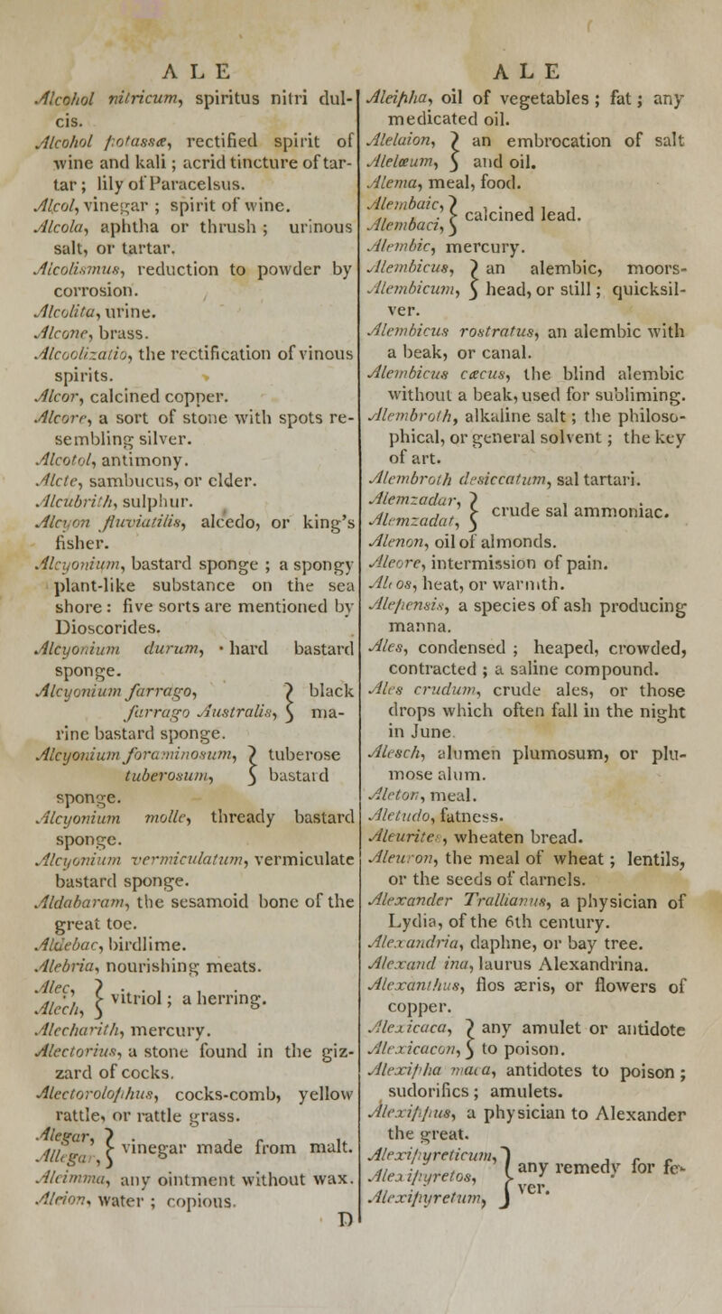 ALE .Alcohol nitricum, spiritus nilri dul- cis. Alcohol fiotassa, rectified spirit of wine and kali; acrid tincture of tar- tar ; lily of Paracelsus. Al/col, vinegar ; spirit of wine. Alcola, aphtha or thrush ; urinous salt, or tartar. Alcolismus, reduction to powder by corrosion. Alcolita, urine. Alcone, brass. Alcoolizatio, the rectification of vinous spirits. Alcor, calcined copper. Alcorr, a sort of stone with spots re- sembling silver. Alcotol, antimony. Aide, sambucus, or elder. Alcubri'h, sulphur. Alcyon fuviaiilis, alcedo, or king's fisher. Alcyonium, bastard sponge ; a spongy plant-like substance on the sea shore : five sorts are mentioned by Dioscorides. Alcyonium durum, • hard bastard sponge. Alcyonium farrago, ~) black farrago Australia, ) ma- rine bastard sponge. Alcyonium fora mi nosum, } tuberose tuberosum, 3 bastard sponge. Alcyonium mollc, thready bastard sponge. Alcyonium vermiculatum^ vermiculate bastard sponge. Aldabaram, the sesamoid bone of the great toe. Aldebac, birdlime. Alebria, nourishing meats. Alec, Alech, Alecharith, mercury. Alectoriuf;, a stone found in the giz- zard of cocks. Alectorolo/ihus, cocks-comb, yellow rattle, or rattle grass. Allfe ' c vmeSar 1-nade from malt. Aleimma, any ointment without wax. Alriov* water ; copious. D vitriol; a herring. ALE Alei/iha, oil of vegetables ; fat; any medicated oil. Alelaion, ~) an embrocation of salt Alelceum, 5 and oil. Alema, meal, food. Alembaic, Alcmbaci,' A It-ml lie, mercury. Alemhicus, } an alembic, moors- calcined lead. Alembicum, $ head, or still; quicksil- ver. Alembicus rostratus, an alembic with a beak, or canal. Alembicus catcus, the blind alembic without a beak, used for subliming. Alembrolh, alkaline salt; the philoso- phical, or general solvent; the key of art. Alembrolh desiccation, sal tartari. Alemzadar, ? , , Alemzadatl $ cmde sal am™niac. Alenon, oil of almonds. Aleore, intermission of pain. Altos, heat, or warmth. Ale/icnai.s, a species of ash producing manna. Ales, condensed ; heaped, crowded, contracted ; a saline compound. Ales crudum, crude ales, or those drops which often fall in the night in June Alcsch, altimen plumosum, or plu- mose alum. Aleton, meal. Aletudo, fatness. Aleurites, wheaten bread. Aleuron, the meal of wheat; lentils, or the seeds of darnels. Alexander Trallianus, a physician of Lydia, of the 6th century. Alexandria, daphne, or bay tree. Alexand ma, laurus Alexandrina. Alexanihus, flos aeris, or flowers of copper. Alexicaca, ~) any amulet or antidote Alexicacon^S to poison. Alexipha maca, antidotes to poison ; sudorifics; amulets. Alexi/lpus, a physician to Alexander the great. Alexi/;yreticum, Ale a i/ryretos, Atexi/iyretion, icum, ~) 'os, lanyri , Tver. fumf J emedv for fo