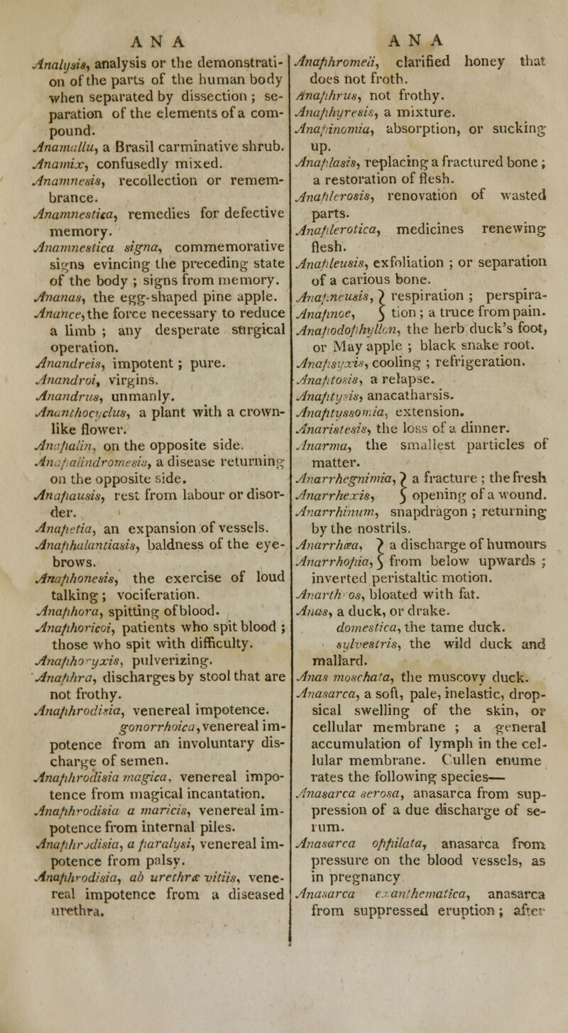ANA Analysis, analysis or the demonstrati- on of the parts of the human body when separated by dissection ; se- paration of the elements of a com- pound. Anamullu, a Brasil carminative shrub. Anamix, confusedly mixed. Anamnesis, recollection or remem- brance. Anamnestica, remedies for defective memory. Anamnestica signa, commemorative signs evincing the preceding state of the body ; signs from memory. Ananas, the egg-shaped pine apple. Anancc, the force necessary to reduce a limb ; any desperate surgical operation. Anandreis, impotent; pure. Anandroi, virgins. Anandms, unmanly. Ancauhoajclus, a plant with a crown- like flower. Anafialii}, on the opposite side. Ana}alindromeshjy a disease returning on the opposite side. Anafiausis, rest from labour or disor- der. Ana/ictia, an expansion of vessels. Ana/ihalantiasis, baldness of the eye- brows. Anufihonesis, the exercise of loud talking; vociferation. Anaphora, spitting of blood. Anafihoricoi, patients who spit blood ; those who spit with difficulty. Anafiho yxis, pulverizing. Ana/ihra, discharges by stool that are not frothy. Ana/ihrodiria, venereal impotence. gonorrhoea, venereal im- potence from an involuntary dis- charge of semen. Ana/ihrodisia magica. venereal impo- tence from magical incantation. Anafifr-odisia a maricis, venereal im- potence from internal piles. Anafihrxlisia, a fiaraly&i, venereal im- potence from palsy. Anafihrodisia, ab urethra: vkiis, vene- real impotence from a diseased urethra. ANA Anafihromeii, clarified honey that does not froth. Anajihrus, not frothy. Ana/ihyresis, a mixture. Ana/inomia, absorption, or sucking up. Anafi/asTs, replacing a fractured bone; a restoration of flesh. Anahlcro&is, renovation of wasted parts. Ana/ilerotica, medicines renewing flesh. Anafdeusis, exfoliation ; or separation of a carious bone. Avaknmsis, \ respiration ; perspira- Ana/inoe, $ tion ; a truce from pain. Ana/iodo/ihyllcn, the herb cluck's foot, or May apple ; black snake root. Anaf:si;xi*, cooling ; refrigeration. Anafitosis, a relapse. Anafityns, anacatharsis. Anafityssomia, extension. Anaristesis, the loss of a dinner. Anarma, the smallest particles of matter. Anarrhcgnimia, > a fracture ; the fresh Anarrhexis, 5 opening of a wound. Anarrhinum, snapdragon ; returning by the nostrils. Anarrhxa, > a discharge of humours Anarrho/na, 5 from below upwards ; inverted peristaltic motion. Anarth os, bloated with fat. Anas, a duck, or drake. domestica, the tame duck. sylvestris, the wild duck and mallard. Anas ?noschata, the muscovy duck. A?iasarca, a soft, pale, inelastic, drop- sical swelling of the skin, or cellular membrane ; a general accumulation of lymph in the cel- lular membrane. Cullen enume rates the following species— Anasarca serosa, anasarca from sup- pression of a due discharge of se- rum. Anasarca ofifiilata, anasarca from pressure on the blood vessels, as in pregnancy Anasarca eanfhematfca, anasarca from suppressed eruption; after