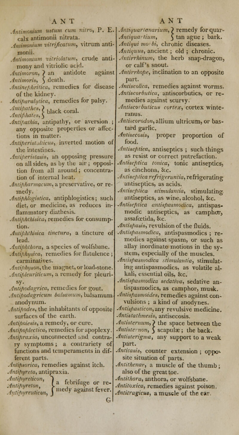 Antimontum tutum cum nitrot P. E. calx antimonii nitrata. Anttmonium vitrificatum^ vitrum anti- monii. Antimonium vittiolatum, crude anti- mony and vitriolic acid. Antimoron, ~? an antidote against Antimoris, 5 death. Antine/ihridca, remedies for disease of the kidney. Antifiaralytka, remedies for palsy. •f^'Ulackcoral. Antiphates, 3 AntifiqtAia, antipathy, or aversion ; any opposite properties or affec- tions in matter. Antipcrist.diicus, inverted motion of the intestines. Anti/ieristaeis, an opposing pressure on all sides, as by the air ; opposi- tion from all around; concentra- tion of internal heat. Antiphurmacum, a preservative, or re- medy. Antifihlogistica, antiphlogistics; such diet, or medicine, as reduces in- flammatory diathesis. Antiphthisica, remedies for consump- tion. Antifihthisica tinctttra, a tincture of lead. Antijihthora, a species of wolfsbane. Antiflhy&ica, remedies for flatulence ; carminatives. . intiphyaan, the magnet, or load-stone. Antiplcuriticum, a remedy for pleuri- sy. Antifiodagrica, remedies for gout. Antifiodagricum balsa mum, balsamum anodynum. Antipodes, the inhabitants of opposite surfaces of the earth. Antipoiesis, a remedy, or cure. Antipo/dectica, remedies for apoplexy. Antipraxiu, unconnected and contra- ry symptoms; a contrariety of functions and temperaments in dif- ferent parts. Antifisorica, remedies against itch. Antiftyreta, antipraxia Antipyrcticon Antiftyrtto AntiflyreuHcan G Antiyuartanarium, 1 remedy for quar- 1 /, anupraxia. ' / a febrifu ^Jmedyaga fuge or re- gainst fever. Antiguai Hum, § tan ague ; bark. Anthjui mobi, chronic diseases. Ajitiquus, ancient; old ; chronic. Antirrhinum, the herb snap-dragon, or calf's snout. Antirrhofie, inclination to an opposite part. Antiscolica, remedies against worms, Antiscorbuticu, antiscoi'butics, or re- medies against scurvy. Antiscorbuticus cortex, cortex winte- ranus. Antiscorodon, allium ultricum, or bas- tard garlic. Antisecosis, proper proportion of food. Antise/itica, antiseptics ; such things as resist or correct putrefaction. Antise/itica tonka, tonic antiseptics, as cinchona, 8cc. Antise/itica refrigerant/a, refrigerating antiseptics, as acids. Antise/itica stimulantia, stimulating, antiseptics, as wine, alcohol, &c. Antise/itica antispasmodica, antispas- modic antiseptics, as camphor, assafcetida, 8tc. Antispasis, revulsion of the fluids. Antispasmodica, antispasmodics ; re- medies against spasm, or such as allay inordinate motions in the sy- stem, especially of the muscles. Antispasmodica stimulantia, stimulat- ing antispasmodics, as volatile al- kali, essential oils, &c. Antispasmodica sedativa, sedative an- tispasmodics, as camphor, musk. Antispasmoides, remedies against con- vulsions ; a kind of anodynes. Antispasticon,imy revulsive medicine. Antistathmesis, antisecosis. Aniistemum, > the space between the Antistcnon, 3 scapulae; the back. Antisterigma, any support to a weak part. Antitasis, counter extension ; oppo- site situation of parts. Antithenar, a muscle of the thumb; also of the great toe. Antithora, anthora, or wolfsbane. Antitoxica, remedies against poison, Antitragicus, a muscle of the ear.