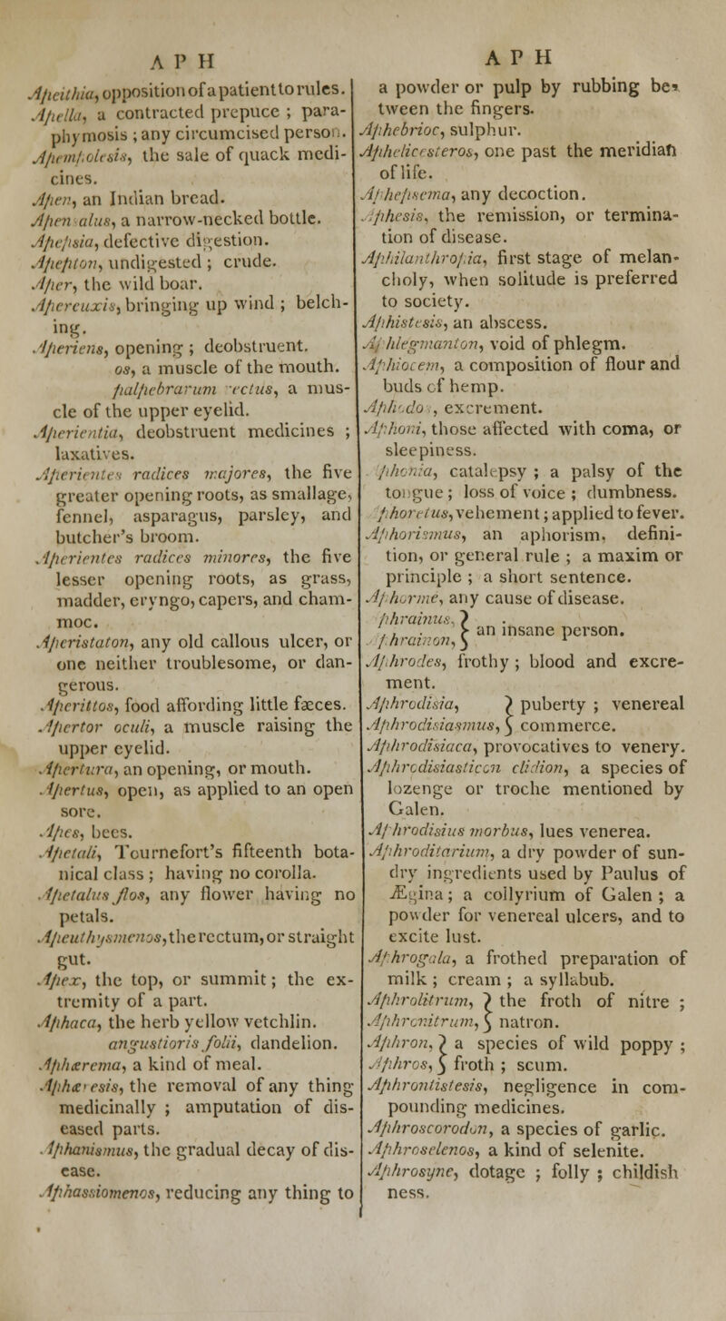 Ajieithia, pppositionof a patientto rules. A/iella, a contracted prepuce ; para- phyroosis ; any circumcised person. A/iemfiolesis, the sale of quack medi- cines. A/ien, an Indian bread. A/ten alus, a narrow-necked bottle. Jfiefitia, defective digestion. Afiefiton, undigested ; crude. Afxer^ the wild boar. A/iereuxiSi bringing up wind ; belch- ing. Afierient, opening ; deobstruent. os, a muscle of the mouth. /idl/iebrarum -rclits, a mus- cle of the upper eyelid. A/ierientia, deobstruent medicines ; laxatives. Afttrientes radices ir.cjores, the five greater opening roots, as smallagc, fennel, asparagus, parsley, and butcher's broom. . ifierient'ea radices minores, the five lesser opening roots, as grass, madder, cryngo, capers, and cham- moc. Aficristaton, any old callous ulcer, or one neither troublesome, or dan- gerous. Afiertftos, food affording little faeces. Afiertor oculi, a muscle raising the upper eyelid. . ifiertura, an opening, or mouth. ■ ijiertus, open, as applied to an open sore. .'1/ics, bees. Aftetctli, Tcurnefort's fifteenth bota- nical class ; having no corolla. AfletalusJIos, any flower having no petals. A/ieuthys7nenos,ihevcctum,or straight gut. .t/ie.r, the top, or summit; the ex- tremity of a part. A/ihaca, the herb yellow vetchlin. angustiorisfolii, dandelion. Ajiherema, a kind of meal. .1/ifue>esis, the removal of any thing medicinally ; amputation of dis- eased parts. . 1/ihanismus, the gradual decay of dis- ease. . Ifihasaiomenos, reducing any thing to A P H a powder or pulp by rubbing be tween the fingers. AfihebrioC) sulphur. Afthclicesteros, one past the meridian of life. Af heji-scma, any decoction. Afihesie, the remission, or termina- tion of disease. Ajildlunthroj.ia, first stage of melan- choly, when solitude is preferred to society. A/'histcsis, an abscess. ./- hlegmantori) void of phlegm. Afifiiacem, a composition of flour and buds of hemp. Afih'.do , excrement. AfiJvoni, those affected with coma, or sleepiness. a, catalepsy ; a palsy of the tongue ; loss of voice ; dumbness. //jo?w«a-, vehement; applied to fever. Afihorismusf an aphorism, defini- tion, or general rule ; a maxim or principle ; a short sentence. Aphorme, any cause of disease. fihrainus,} ... > an insane person. ; hrct.:on,) l A/ihrodea, frothy ; blood and excre- ment. Afihrodisia, ) puberty ; venereal AfihrodisiasmuSf) commerce. A/i/irodi.siaca, provocatives to venery. Afihrodisiasticcn clidion, a species of lozenge or troche mentioned by Galen. Aj' hrodisias morbus, lues venerea. Aj'ihroditarium, a dry powder of sun- dry ingredients used by Paulus of iEgina; a collyrium of Galen ; a powder for venereal ulcers, and to excite lust. Afihrogala, a frothed preparation of milk ; cream ; a sylkbub. Afihro&trum, ~) the froth of nitre ; Afihrcmtrum, } natron. Ajihroru } a species of wild poppy ; . ffihros,y froth ; scum. jlphrontistesis, negligence in com- pounding medicines. AfiAroscorodon, a species of garlic. A/ihroselenos, a kind of selenite. Aphrosyne, dotage ; folly ; childish ness.