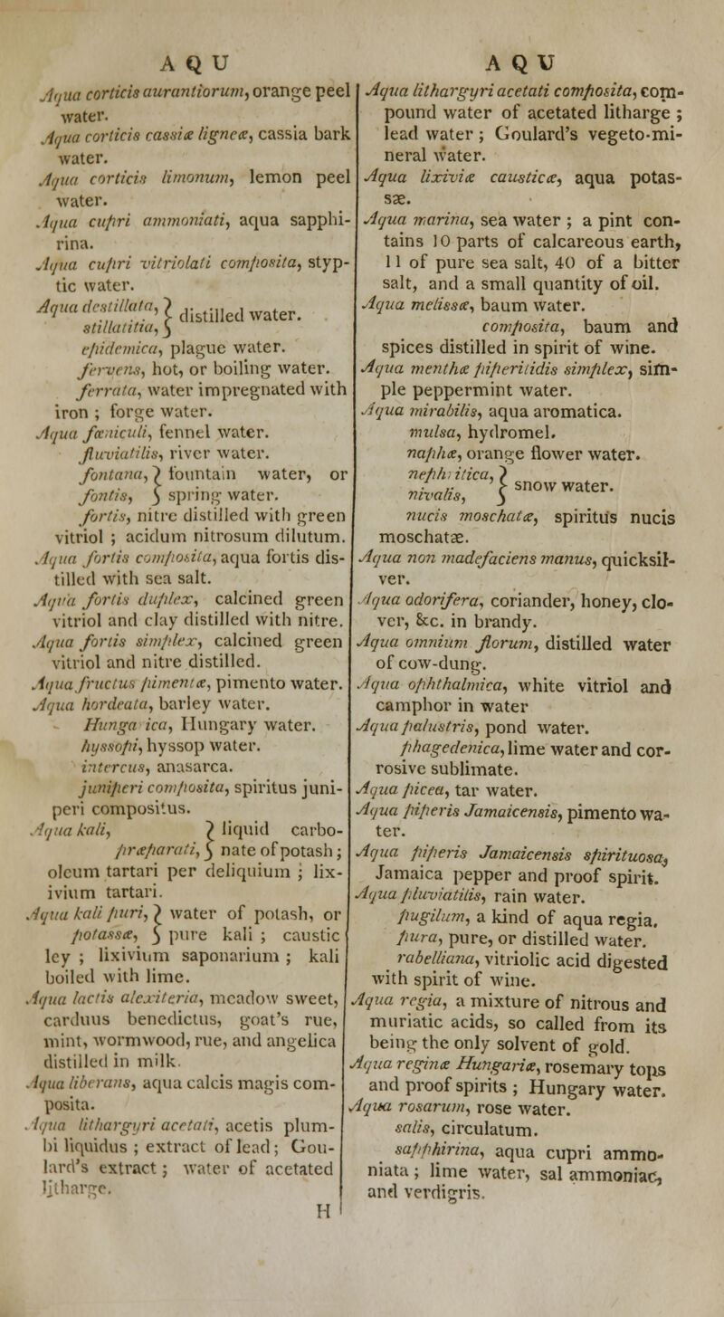 Aqua corticisaurantiorum, orange peel water. Aqua corticie cassix lignex, cassia bark water. Aqua corticii limonum, lemon peel water. Aqua cupri ammoniati, aqua sapphi- rina. Aqua cu/iri vitriolati composita, styp- tic water. ^a^:s;;'7/ff'? distilled water. StllUltttUl, 3 efifdemica, plague water. fen/em, hot, or boiling water. ferrdia, water impregnated with iron ; forge water. Aqua funiculi, fennel water. Jluvia/ilis, river water. fontana,} fountain water, or fontis, 3 spring water. fortis, nitre distilled with green vitriol ; acidum nitrosum dilutum. . Itjiia fortis comfioaitafzqQA fortis dis- tilled with sea salt. Aqv'a fortis duplex, calcined green vitriol and clay distilled with nitre. Aqua fortis simplex, calcined green vitriol and nitre distilled. Aquafructue pimentx, pimento water. Aqua hordeata, barley water. Hunga ica, Hungary water. fnjssopi, hyssop water. intercus, anasarca. juniperi composita, spiritus juni- peri composi'.us. Aqua kali, > liquid carbo- prxparuti, 5 nate of potash; oleum tartari per deliquium '; lix- ivium tartari. Aqua kali fiuri,} water of potash, or potassx, 5 pure kali ; caustic ley ; lixivium saponarium ; kali boiled with lime. A(/ua he/in alcxiteria, meadow sweet, carduus benedictus, goat's rue, mint, wormwood, rue, and angelica distilled in milk. Aqua liberans, aqua calcis magis com- posita. Aqua lithargyri acetati, acetis plum- bi liquidus ; extract of lead ; Gou- lard's extract; water of acetated Jjtharge. H 1 snow water. Aqua lithargyri acetati composita, corn- pound water of acetated litharge ; lead water ; Goulard's vegeto-mi- neral water. Aqua lixivia causticx, aqua potas- sae. Aqua marina, sea water ; a pint con- tains 10 parts of calcareous earth, 11 of pure sea salt, 40 of a bitter salt, and a small quantity of oil. Aqua melissx, baum water. composita, baum and spices distilled in spirit of wine. Aqua menthx piperitidis simplex, sim- ple peppermint water. Aqua mirabilis, aqua aromatica. midsa, hydromel. naphx, orange flower water. neph. idea, nivalis, nucis moschatx, spiritus nucis moschatae. Aqua non madefaciens ?nanus, quicksil- ver. Aqua adorifera, coriander, honey, clo- ver, 8cc. in brandy. Aqua omnium fiorum, distilled water of cow-dung. Aqua ophthalmica, white vitriol and camphor in water Aqua palustris, pond water. phagedenica, lime water and cor- rosive sublimate. Aqua picea, tar water. Aqua piperis Jamaicensis, pimento wa- ter. Aqua piperis Jamaicensis spirituosa9 Jamaica pepper and proof spirit. Aqua pluviatilis, rain water. pugilum, a kind of aqua regia. pura, pure, or distilled water. rabelliaim, vitriolic acid digested with spirit of wine. Aqua regia, a mixture of nitrous and muriatic acids, so called from its being the only solvent of gold. Aqua reginx Hungarix, rosemary tops and proof spirits ; Hungary water. Aqua rosarum, rose water. salts, circulatum. sapphirina, aqua cupri ammo- niata ; lime water, sal ammoniac, and verditrris.