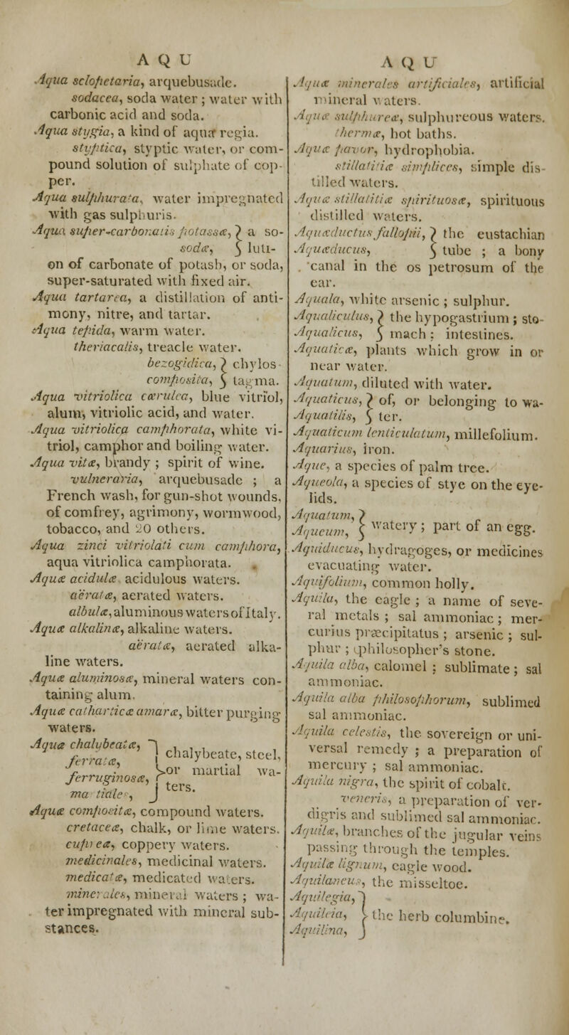 Aqua sclofietaria, arquebusade. sodacea, soda water ; water with carbonic acid and soda. Aqua stygia, a kind of aqua- regia. styptica, styptic water, or com- pound solution of sulphate of cop- per. Aqua sulphura'a, water impregnated with gas sulphuris. Aqua super-carboiiuiiifiotassa,~) a so- sode, 5 hi li- on of carbonate of potash, or soda, super-saturated with fixed air. Aqua tartarca, a distillation of anti- mony, nitre, and tartar. Aqua tep.ida, warm water. theriacalis, treacle water. bezogidica,} c.hylos coftiposita, 5 tagma, Aqua vitriolica ckrulea, blue vitriol, alum, vitriolic acid, and water. Aqua vitriolica camfihorata, white vi- triol, camphor and boiling water. Aqua vita, brandy ; spirit of wine. vulneraria, arquebusade ; a French wash, for gun-shot wounds, of comfrey, agrimony, wormwood, tobacco, and ~0 others. Aqua zinci vitrioldti cum camjihora, aqua vitriolica camphorata. Aquae acidule acidulous waters. aerate, aerated waters. albule, aluminous watcrsofltalv. Aquae alkaline, alkaline waters. aerate, aerated alka- line waters. Aqua aluminoHcc, mineral waters con- taining alum. Aqua catharticeamare, bitter purging waters. Aqua chalybeate, ~\ , , , f „*„>*. chalybeate, terra-.a, \ ' . ' > •' . S>or martial ,r steel wa- ters. ferrugiriose,, ma tiale■■-, Aque comjiocite, compound waters. cretacee, chalk, or lime waters. cufu ea, coppery waters. tnejieinales, medicinal waters. medica'e, medicated waters. minerales,mineral waters; wa- . ter impregnated with mineral sub- stances. Aque mineral's arti/iciales, artificial mineral wafers. rea, sulphureous waters. herma, bot baths. Aqua !,u\ i,i\ hydrophobia. slillatitia tijnfilices, simple dis tilled waters. Aque stiltaHtia sfiirituosa, spirituous distilled waters. Aquediictusfulhjiii, ~) the eustachian Aquaducus, 5 tuhe ; a bony . canal in the os petrosum of the ear. Aqua/a, white arsenic ; sulphur. Aqualicuius, > the hypogastrium ; sto- Aqualicus, 3 mach: intestines. Aquuti:-:e, plants which grow in or near water. Aquatum, diluted with water. Aquaticus, } of, or belonging to wa- Aquatilis, $ ter. Aquatic it in Icnticulatum, millefolium. Aquarius, iron. Aque, a species of palm tree. Aqueola, a species of stye on the eve- lids. Aquatum, } Aqueum, y^'y > part of an egg. Aqtdducus, hydragoges, or medicines evacuating water. Aquifolium, common holly. Aquibi, the eagle ; a name of seve- ral metals ; sal ammoniac ; mer- eurius praecipitatus ; arsenic; sul- phur ; philosopher's stone. Aquila alba, calomel : sublimate ; sal ammoniac. Afftula alba Jihilosojihorum, sublimed sal ammoniac. Aquila celestis, the sovereign or uni- versal remedy ; a preparation of mercury ; sal ammoniac. Aquila nigra, the spirit of cobalt. veneris, a preparation of vcr- digris and sublimed sal ammoniac. Aquila, branches of the jugular veins passing through the temples. Aquila lignum, eagle wood. Aquilaneus, the misseltoe. Aquilegia, ~j ' ia, I the herb columbine. na, J