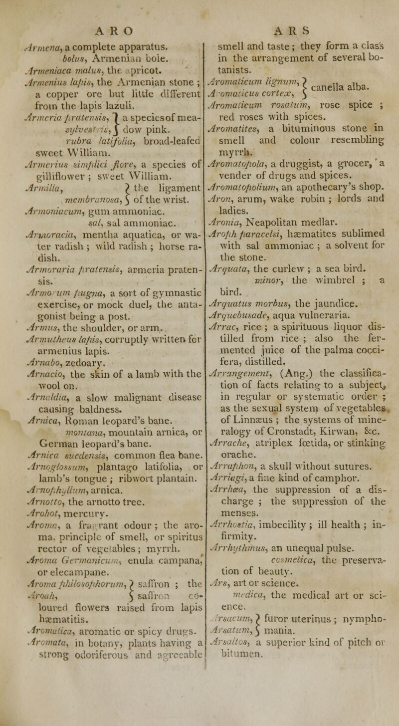 Armena, a complete apparatus. bolus, Armenian hole. Atmeniaca main*) the [iiicot. . irmeniua lapis, the Armenian stone ; a copper ore but little different from the lapis lazuli. Armeria pratensis, 1 a speciesof mca- sytvcfit is,y dow pink. rubra kuifoiia, broad-leafed sweet William. Armerius fa.mp.tici fiore, a species of gilliflower ; sweet William. Armilla, } tt.'e ligament membranosa, 3 of the wrist. Armoniacum, gum ammoniac. sal, sal ammoniac. An.ioracia, mentha aquatica, or wa- ter radish ; wild radish ; horse ra- dish. Armoraria /iratensis, armeria praten- sis. Armo urn pugna, a sort of gymnastic exercise, or mock duel, the anta- gonist being a post. Annus, the shoulder, or arm. Armuthrus /a/u's, corruptly written for armenius lapis. Amabo, zedoary. Arnado, the skin of a lamb with the wool on. ArnAdia, a slow malignant disease causing baldness. Arnica, Roman leopard's bane. montana, mountain arnica, or German leopard's bane. Arnica suedensis, common flea bane. Arnqglo8sum, plantago latitblia, or lamb's tongue ; ribwort plantain. Arnofihyllum, arnica. Arnotto, the arnotto tree. Arohot, mercury. Aroma, a fry rant odour; the aro- ma, principle of smell, or spiritus rector of vegetables ; myrrh. Aroma Germanicu, 1, enula campana, or elecampane. Aroina /i/ii/oso/i/iorum,') saffron ; the Atroah, § saffn 3 ■' •)- loured flowers raised from lapis haematitis. . lroniaiica, aromatic or spicy drugs. . Iromata, in botanvj plants having a strong odoriferous and agreeable smell and taste; they form a class in the arrangement of several bo- tanists. Aromatieum lignum, ~> „ ,, . , ' S- canella alba. A omatieus cortex, 3 Aromatieum rosatum, rose spice ; red roses with spices. Aromatites, a bituminous stone in smell and colour resembling myrrh. Aromatopola, a druggist, a grocer, 'a vender of drugs and spices. Aromatopolium, an apothecary's shop. Aron, arum, wake robin ; lords and ladies. Aronia, Neapolitan medlar. Aroph paracehi, haematites sublimed with sal ammoniac ; a solvent for the stone. Arquata, the curlew ; a sea bird. minor, the wimbrel ; a bird. Arquatus morbus, the jaundice. Arquebusade, aqua vulneraria. Arrac, rice ; a spirituous liquor dis- tilled from rice ; also the fer- mented juice of the palma cocci- fera, distilled. Arrangement, (Ang.) the classifica- tion of facts relating to a subject,, in regular or systematic order ; as the sexual system of vegetables, of Linnaeus ; the systems of mine- ralogy of Cronstadt, Kirwan, &c. Attache, atriplex fcetida, or stinking orachc. Arraphon, a skull without sutures. Arriugi,a fine kind of camphor. Art lima, the suppression of a dis- charge ; the suppression of the menses. Arrhbstia, imbecility ; ill health ; in- firmity. Arrhijthmus, an unequal pulse. cosmetica, the preserva- tion of beauty. Ars, art or science. dica, the medical art or sci- ence. rsacum, > furor uterinus ; nympho- Atmtum, 3 mania. Arsaltos, a superior kind of pitch or bitumen.