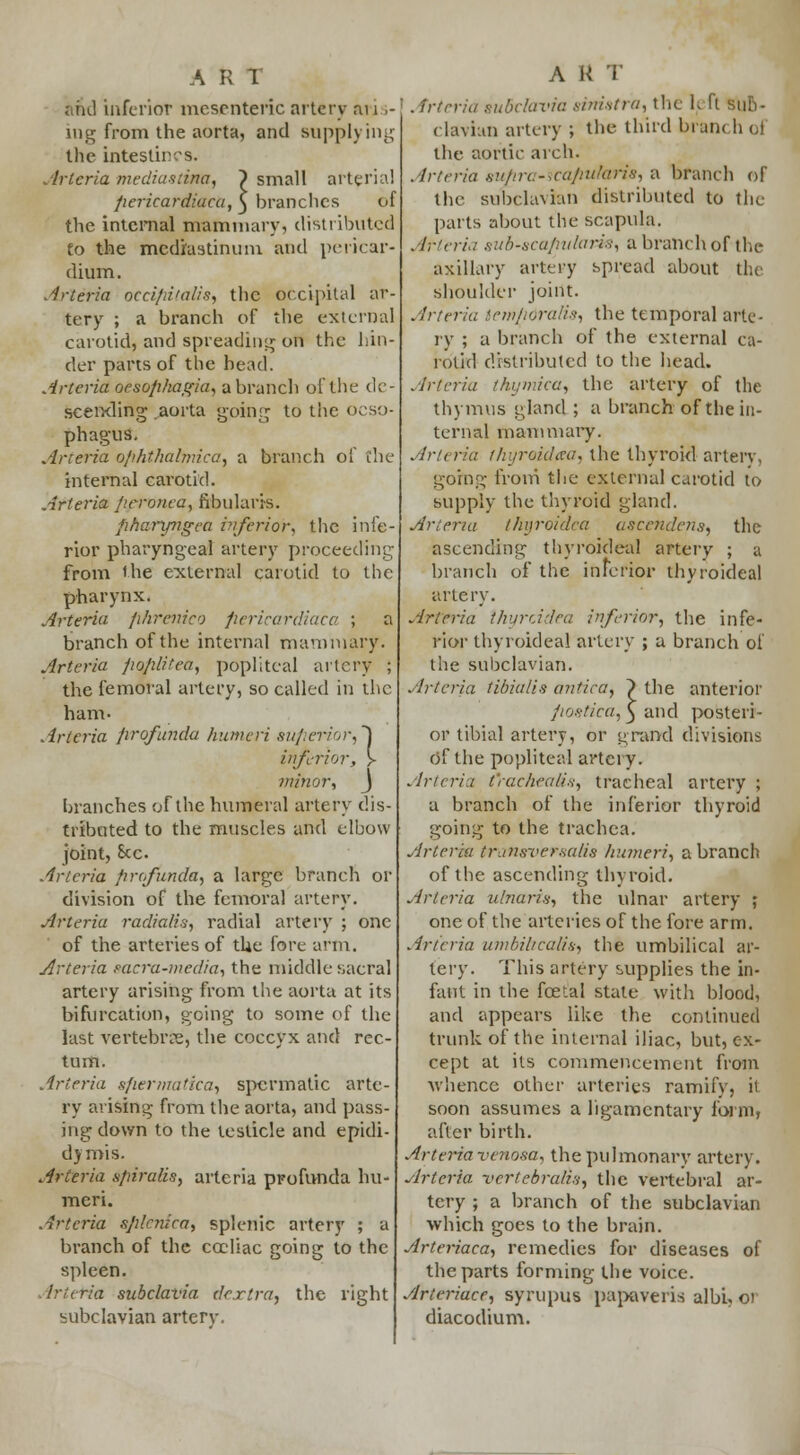 and inferior mesenteric artery an >- ing from the aorta, and supplying the intestines. Arlcria mediastina, ~) small arterial pericardiac a, ^ branches of the internal mammary, distributed to the mediastinum and pericar- dium. Arteria occipitalis, the occipital ar- tery ; a branch of the external carotid, and spreading on the hin- der parts of the bead. Arteria oesophagiu, a branch of the de- scending aorta going to the oeso- phagus, Arteria ophthalmica, a branch of the internal carotid. Arteria peronea, fibular is. fitiaryngea inferior, the infe- rior pharyngeal artery proceeding from the external carotid to the pharynx. Arteria phrenico fiericardiaca ; a branch of the internal mammary. Arteria poplitea, popliteal artery ; the femoral artery, so called in the ham. Arteria profunda humeri superior,] inferior, y minor, J branches of the humeral artery dis- tributed to the muscles and elbow joint, Sec. Arteria profunda, a large branch or division of the femoral artery. Arteria radialis, radial artery ; one of the arteries of the fore arm. Arteria sacra-media, the middle sacral artery arising from the aorta at its bifurcation, going to some of the last vertebrae, the coccyx and rec- tum. Arteria sfiermatica, spermatic arte- ry arising from the aorta, and pass- ing down to the testicle and epidi- dymis. Arteria spiralis, arteria profunda hu- meri. Arteria splenica, splenic artery ; a branch of the cccliac going to the spleen. Artetia subclavia dextra, the right subclavian artery. A K T | . irteria subclavia sinistra, the IjE ft sub- clavian artery ; the third brain h oi the aortic arch. Arteria gupra-icaputaris, a branch of the subclavian distributed to the parts about the scapula. Arteria sub-scafiularis, a branch of the axillary artery spread about the shoulder joint. Arteria temporalis, the temporal arte- ry ; a branch of the external ca- rotid distributed to the head. Arteria thymica, the artery of the thymus gland ; a branch of the in- ternal mammary. Arieria thyroidaa, the thyroid artery, going from' the external carotid to supply the thyroid gland. Arteria l/njroidea ascendens, the ascending thyrokleal artery ; a branch of the inferior thyroideal artery. Arteria Ihyrddea inferior, the infe- rior thyroideal artery ; a branch oi the subclavian. Arteria tibia/is antica, ) the anterior postica, 3 and posteri- or tibial artery, or grand divisions Of the popliteal artci y. Arteria t'rachealis, tracheal artery ; a branch of the inferior thyroid going to the trachea. Arteria iransversalia humeri, a branch of the ascending thyroid. Arteria ulnaris, the ulnar artery ; one of the arteries of the fore arm. Arteria umbilicalis, the umbilical ar- tery. This artery supplies the in- fant in the fcetal state with blood, and appears like the continued trunk of the internal iliac, but, ex- cept at its commencement from whence other arteries ramify, it soon assumes a ligamentary form, after birth. Arteria venosa, the pulmonary artery. Arteria vcrlebralis, the vertebral ar- tery ; a branch of the subclavian which goes to the brain. Arteriaca, remedies for diseases of the parts forming the voice. Arieriace, syrupus papaveris albi, ot diacodium.