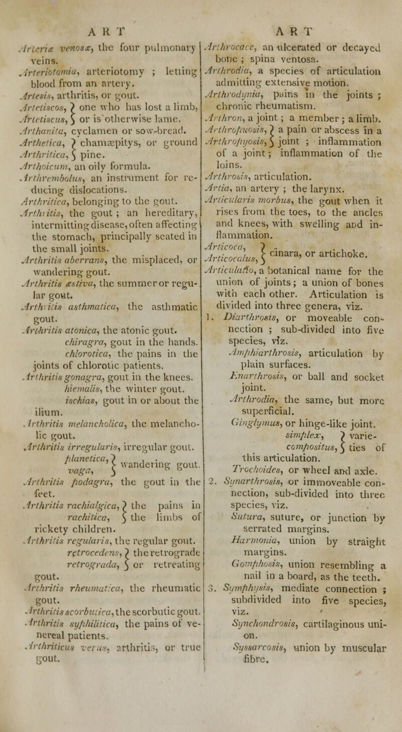irteria vrnosa:, the four pulmonary veins. . Irteriotomia, arteriotomy ; letting blood from an artery. Artesis, arthritis, or gout. . frtetiscos, \ one who has lost a limb, Artctiscus,} or is otherwise lame. Artluir.itu, cvclamen or sow-bread. Arthetica, } chamjepitys, or ground ArthrUicu, 3 pine. Arthoicum, an oily formula. Arlhrembolusy an instrument, for re- ducing; dislocations. Arthritica, belonging to the gout. Arthiitis, the gout; an hereditary, intermitting disease, often affecting the stomach, principally seated in the small joints. Arthritis aberrans, the misplaced, or wandering gout. . irthritis xstiva, the summer or regu- lar gout. Arthritis asthmatica, the asthmatic gout. Arthritis atonica, the atonic gout. chiragra, gout in the hands. chlorotica, the pains in the joints of chlorotic patients. in /iritis gonagra, gout in the knees. hiemalis, the winter gout. ischias, gout in or about the ilium. . Irthritis mehnichoiica, the melancho- lic gout. Arthritis irregularis, irregular gout. fdanetica,~) , . ' > wandeune; s*out. V&ga, ^ D ° Arthritis Jwdagra, the gout in the feet. Arthritis rachialgica, ~) the pains in rachitica, 3 triC limbs of rickety children. Arthritis regularise the regular gout. rgtrocedt ns, } the retrograde retrograde^ 3 or retreating gout. -Irthritis rheumatica, the rheumatic gout. - Irthritis scorbutica, the scorbutic gout. ■ Irthritis syphilitica, the pains of ve- nereal patients. Arthriticus verus, arthritis, or true KOUt. Arlhrocdct, an ulcerated or decayed bone ; spina ventosa. Anhrodia, a species of articulation admitting extensive motion. Arthrodynia, pains in the joints ; chronic rheumatism. Arlhron, a joint; a member ; a limb. Arthro/iuostSf ~) a pain or abscess in a Arthropyosisfy joint ; inflammation of a joint; inflammation of the loins. Arthrosis, articulation. Artia, an artery ; the larynx. Articularis morbus, the gout when it rises from the toes, to the ancles and knees, with swelling and in- flammation. Articoca, } . . , , Articocalus^*™*9 °T artlchoke' Articulafio, a botanical name for the union of joints; a union of bones with each other. Articulation is divided into three genera, viz. 1. Diarthrosis, or moveable con- nection ; sub-divided into five species, viz. Amphidrthrosis, articulation by plain surfaces. Knarthrosis, or ball and socket joint. Arthrodia, the same, but more superficial. Ginglymus, or hinge-like joint. simplex, compositus, this articulation. Trochoides, or wheel and axle. 2. Synarthrosis, or immoveable con- nection, sub-divided into three species, viz. Sutura, suture, or junction by serrated margins. Harnwuia, union by straight margins. Gomphosis, union resembling a nail in a board, as the teeth. 3. Symphysis, mediate connection ; subdivided into five species, viz. ' Synchondrosis, cartilaginous uni- on. Syssarcosis, union by muscular fibre. } varie- s, 5 ties of