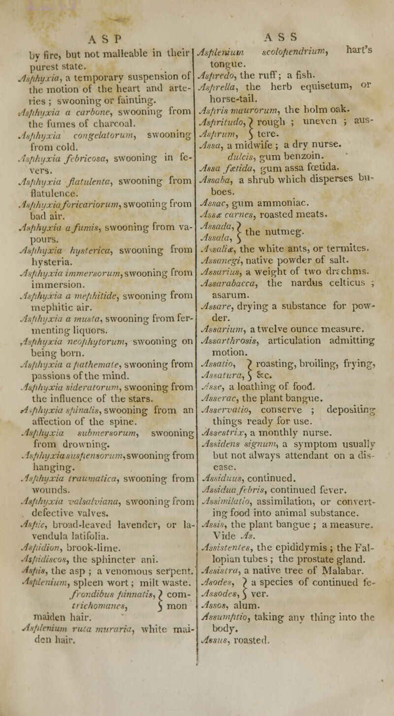 ASP by fire, but not malleable in their purest state. Aaphyxia, a temporary suspension of the motion of the heart and arte- ries ; swooning or fainting. Asphyxia a carbonc, swooning from the fumes of charcoal. Asphyxia congelatorum, swooning from cold. Aaphyxia febricosa, swooning in fe- vers. Aaphyxia flatvlenta, swooning from flatulence. . isphyxiaforicarioTum, swooning from bad air. Aaphyxia a/amis, swooning from va- pours. Aajxhyxia hysterica, swooning from hysteria. Aafihyxia immersorum, swooning from immersion. Asphyxia a mephitide] swooning from mephitic air. Aafihyxia a must a, swooning from fer- menting liquors. Asphyxia neophytorum, swooning on being born. Asphyxia a pathemate, swooning from passions of the mind. Asphyxia sideratoriwr, swooning from the influence of the stars. Aiphyxia spinalis, swooning from an affection of the spine. Asphyxia aubmeraorum, swooning from drowning. . isfihyxiq suspensorum,swooning from hanging. Asphyxia traumatica, swooning from wounds. Asphyxia valsalviana, swooning from . defective valves. Aapic, broad-leaved lavender, or la- vendula latifolia. . lap id ion, brook-li n 1 e. Aspidiscoa, the sphincter ani. Asfiis, the asp ; a venomous serpent. Aapleniwn, spleen wort; milt waste. frondibua fdnnatis, ? com- trichomanesj j mon maiden hair. Asplemiton rata muraria% white mai- den hair. ASS Asplemum scolopendriutn, hart's tongue. Aspredo, the ruff; a fish. AapreUa, the herb equisetum, or horse-tail. Aafiria mdurorum, the holm oak. Aapritudo, > rough ; uneven ; aus- Asprum, 3 tere. Aaaa, a midwife ; a dry nurse. dulcis, gum benzoin. Assa fxtidu, gum assa foetida. Assaba, a shrub which disperses bu- boes. As.iac, gum ammoniac. Assne carries, roasted meats. Assada,? . Assala\\ *e BUtmeg. Assails, the white ants, or termites. Assunegi, native powder of salt. Assarius, a weight of two drachms. Assarabacca, the nardus celticus ; asarum. Assure, drying a substance for pow- der. Assarium, a twelve ounce measure. Assarthrosis, articulation admitting motion. Assatio, 7 roasting, broiling, frying) Assatura, } &c. Asse, a loathing of food. Asscrac, the plant bangue. yJsservat'io, conserve ; depositing things ready for use. Assestrix, a monthly nurse. Assidena signum, a symptom usually but not always attendant on a dis case. Assiduus, continued. Assiduajebris, continued fever. Assimilatio, assimilation, or convert- ing food into animal substance. As&is, the plant bangue ; a measure. Vide As. Assistentes, the epididymis ; the Fal- lopian tubes ; the prostate gland. Assistra, a native tree of Malabar. Anodes, } a species of continued le- Assodes, } ver. Asses, alum. AssumptiO) taking any thing into the body. Assus, roasted.