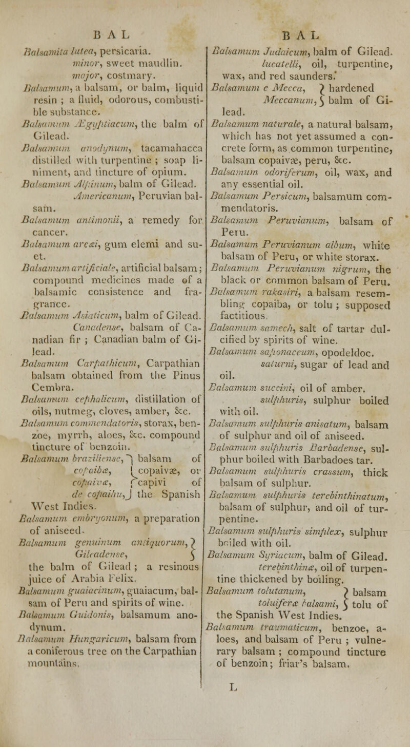 Balaamita lutea, persicaria. minor^ sweet maudlin. major, costmary. Balaamum, a balsam, or balm, liquid resin ; a fluid, odorous, combusti- ble substance?. Bahamian Egy/itiacum, tbe balm of Gilead. Balaamum anodynum, tacamahacca distilled with turpentine ; soap li- niment, and tincture of opium. Balaamum dl/rinum, balm of Gilead. ylmcricanum, Peruvian bal- sam. Balaamum antimonii, a remedy for cancer. Balaamum arctei, gum elemi and su- et. Balaamumartijiciale, artificial balsam; compound medicines made of a balsamic consistence and fra- grance. Balaamum dsiaticum, h&\m of Gilead. Canaden&e, balsam of Ca- nadian fir ; Canadian balm of Gi- lead. Balaamum Carfiathicum, Carpathian balsam obtained from the Pinus Cembra. Balaamum cr/ihalicum, distillation of oils, nutmeg, cloves, amber, Sec. Balaamum commendatoris, storax, ben- zoe, myrrh, aloes, Sec. compound tincture of benzoin. Balsamutn brazilienae,'^ balsam of cof uibx, ! copaivae, or iv&y ; capivi of de cofiai/iUfJ the Spanish West Indies. Balaamum embryonum, a preparation of aniseed. Balaamum genuinum antiquorum, ~} Gilradcr/sr, ^ the balm of Gilead ; a resinous juice of Arabia Felix. Balaamum guaiacinum, guaiacum, bal- sam of Peru and spirits of wine. Balaamum Guidonis, bulsamum ano- dynum. turn Hungaricum, balsam from a coniferous tree on the Carpathian mountains Bahamian Judaicum, balm of Gilead. lucatclli, oil, turpentine, wax, and red saunders.' Balaamum c Mecca, } hardened Meccanum, ^ balm of Gi- lead. Balsamum naturale, a natural balsam, which has not yet assumed a con- crete form, as.common turpentine, balsam copaivae, peru, See. Balsamum odoriferum, oil, wax, and any essential oil. Balsamum Persicum, balsamum com- mendatoris. Balsamum Pcruvianum, balsam of Petu. Balsamum Pcruvianum album, white balsam of Peru, or white storax. Balaamum Peruvianum nigrum, the black or common balsam of Peru. Balsamum rakasiri, a balsam resem- bling copaiba, or tolu ; supposed factitious Balaamum samcch, salt of tartar dul- cified by spirits of wine. Balsamum safionaceum, opodeldoc. sulurni, sugar of lead and oil. Balsamum auceinij oil of amber. sulfihuris, sulphur boiled with oil. Balsamum sulfihuris anisatum, balsam of sulphur and oil of aniseed. Balaamum sulfihuris Barbadense, sul- phur boiled with Barbadoes tar. Balsamum sid/ihuris crasswn, thick balsam of sulphur. Balsamum sul/i/iuris tercbinthinatum, balsam of sulphur, and oil of tur- pentine. Balsamum sulfihuris simfilex, sulphur bailed with oil. Balsamum Syriacum, balm of Gilead. terebmthinct, oil of turpen- tine thickened by boiling. Balsamum tolutanum, ) balsam toiuifercc talsatni, £ tolu of the Spanish West Indies. Balsamum traumaticum, benzoe, a- loes, and balsam of Peru ; vulne- rary balsam ; compound tincture of benzoin; friar's balsam. L