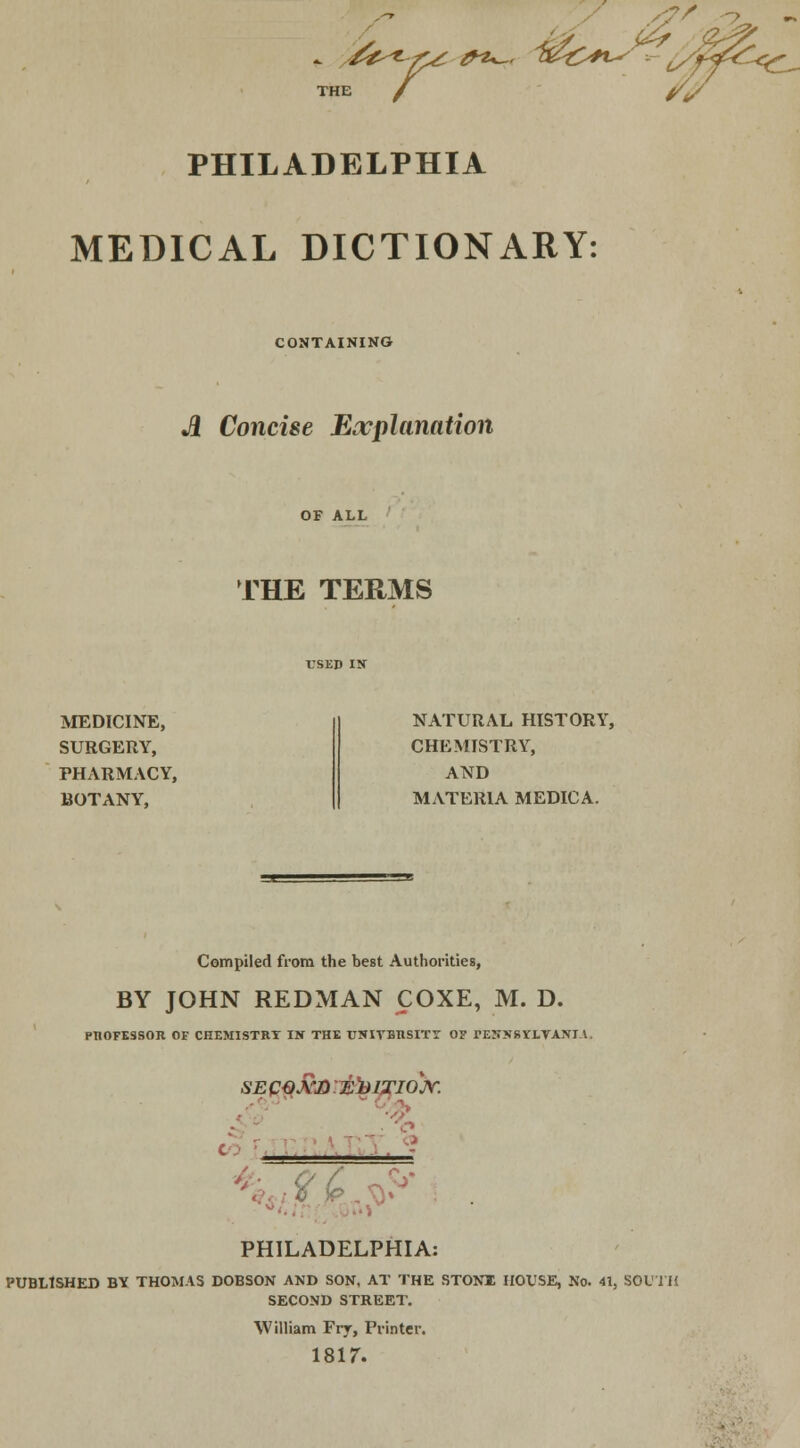 PHILADELPHIA MEDICAL DICTIONARY: CONTAINING A Concise Explanation THE TERMS MEDICINE, SURGERY, PHARMACY, BOTANY, NATURAL HISTORY, CHEMISTRY, AND MATERIA MEDICA. Compiled from the best Authorities, BY JOHN REDMAN COXE, M. D. PROFESSOR OE CHEMISTRY IN THE TJSITBHSITT O? PEHlfgriTAKI-i. SE QQ&D EDITION. PHILADELPHIA: PUBLtSHED BY THOMAS DOBSON AND SON, AT THE STONE HOUSE, No. 41, SOUTH SECOND STREET. William Fry, Printer. 1817.