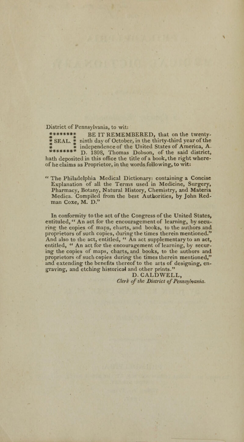 District of Pennsylvania, to wit: ******** BE it REMEMBERED, that on the twenty- * SEAL. * ninth day of October, in the thirty-third year of the * * independence of the United States of America, A. ******** D. 1808, Thomas Dobson, of the said district, hath deposited in this office the title of a book, the right where- of he claims as Proprietor, in the words following, to wit:  The Philadelphia Medical Dictionary: containing a Concise Explanation of all the Terms used in Medicine, Surgery, Pharmacy, Botany, Natural History, Chemistry, and Materia Medica. Compiled from the best Authorities, by John Red- man Coxe, M. D. In conformity to the act of the Congress of the United States, entituled, An act for the encouragement of learning, by secu- ring the copies of maps, charts, and books, to the authors and proprietors of such copies, during the times therein mentioned. And also to the act, entitled,  An act supplementary to an act, entitled, •• An act for the encouragement of learning, by secur- ing the copies of maps, charts, and books, to the authors and proprietors of such copies during the times therein mentioned, and extending the benefits thereof to the arts of designing, en- graving, and etching historical and other prints. D.CALDWELL, Clerk of the District of Pennsylvania.