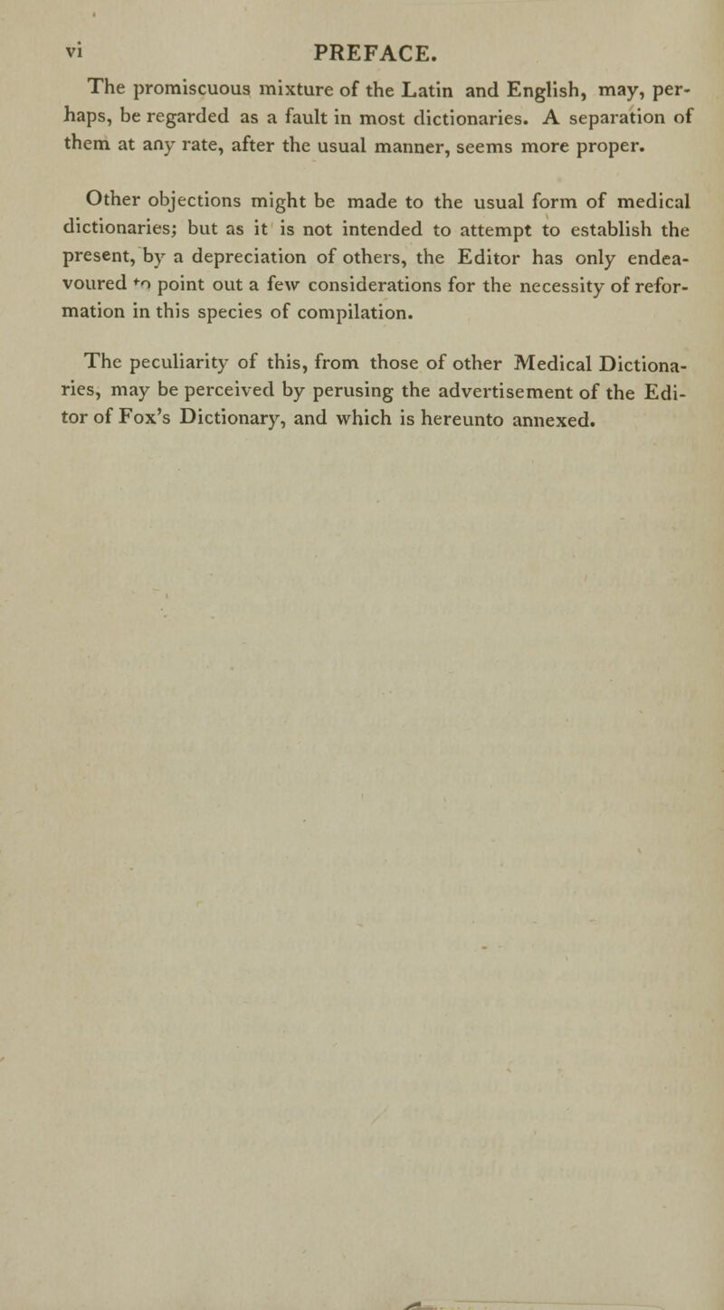 The promiscuous mixture of the Latin and English, may, per- haps, be regarded as a fault in most dictionaries. A separation of them at any rate, after the usual manner, seems more proper. Other objections might be made to the usual form of medical dictionaries; but as it is not intended to attempt to establish the present, by a depreciation of others, the Editor has only endea- voured +o point out a few considerations for the necessity of refor- mation in this species of compilation. The peculiarity of this, from those of other Medical Dictiona- ries, may be perceived by perusing the advertisement of the Edi- tor of Fox's Dictionary, and which is hereunto annexed.