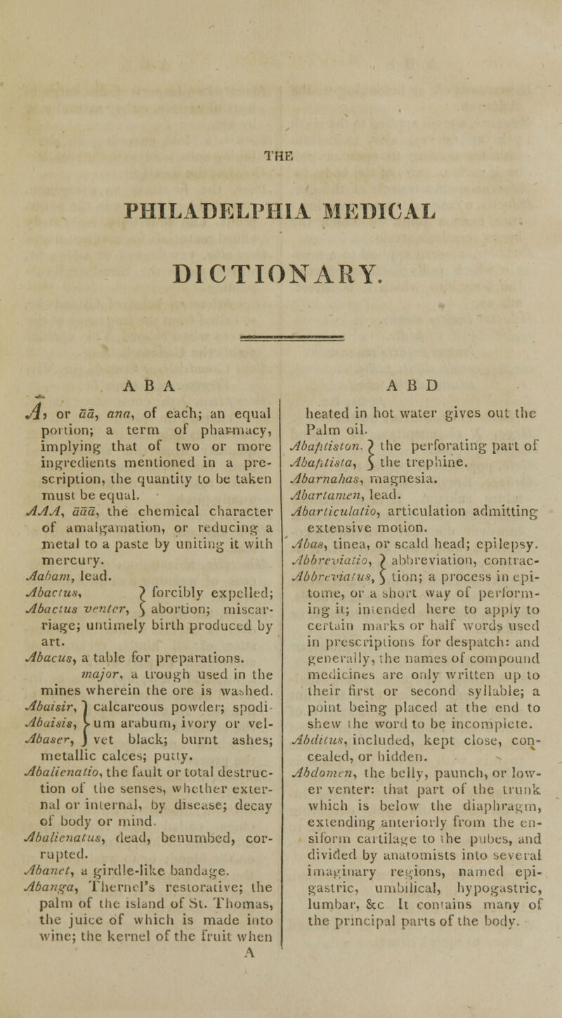 THE PHILADELPHIA MEDICAL DICTIONARY. ABA Jl-i or aa, ana, of each; an equal portion; a term of phamiacy, implying that of two or more ingredients mentioned in a pre- scription, the quantity to be taken must be equal. AAA, aaa, the chemical character of amalgamation, or reducing a metal to a paste by uniting it with mercury. Aaham, lead. Abactus, ~) forcibly expelled; Abacus venter, \ abortion; miscar- riage; untimely birth produced by art. Abacus., a table for preparations. major, a trough used in the mines wherein the ore is washed. Abaisir, ~) calcareous powder; spodi Abuisis, >um arabum, ivory or vel- Abaser, J vet black; burnt ashes; metallic calces; putty. Abaiicnatioy the fault or total destruc- tion of the senses, whether exter- nal or internal, by disease; decay of body or mind. Abalienatus, dead, benumbed, cor- rupted. Abanet, a girdle-like bandage. Abanga, Thernel's restorative; the palm of the island of St. Thomas, the juice of which is made into wine; the kernel of the fruit when \ A B D heated in hot water gives out the Palm oil. AbaJUision. ~) the perforating part of Abafitista, y the trephine. Abarnahas, magnesia. Abartamen, lead. Abarticulatio, articulation admitting extensive motion. Abas, tinea, or scald head; epilepsy. Abbreviaiio, ) abbreviation, conttac- Abbreviatus, ) tion; a process in epi- tome, or a short way of perform- ing it; intended here to apply to certain marks or half words used in prescriptions for despatch: and generally, the names of compound medicines arc only written up to their first or second syllable; a point being placed at the end to shew the word to be incomplete. Abditus, included, kept close, con- cealed, or hidden. Abdomen, the belly, paunch, or low- er venter: that part of the trunk which is below the diaphragm) extending anteriorly from the en- siform cartilage to the pubes, and divided by anatomists into several imaginary regions, named epi- gastric, umbilical, hypogastric, lumbar, Sec It contains many of the principal parts of the body.