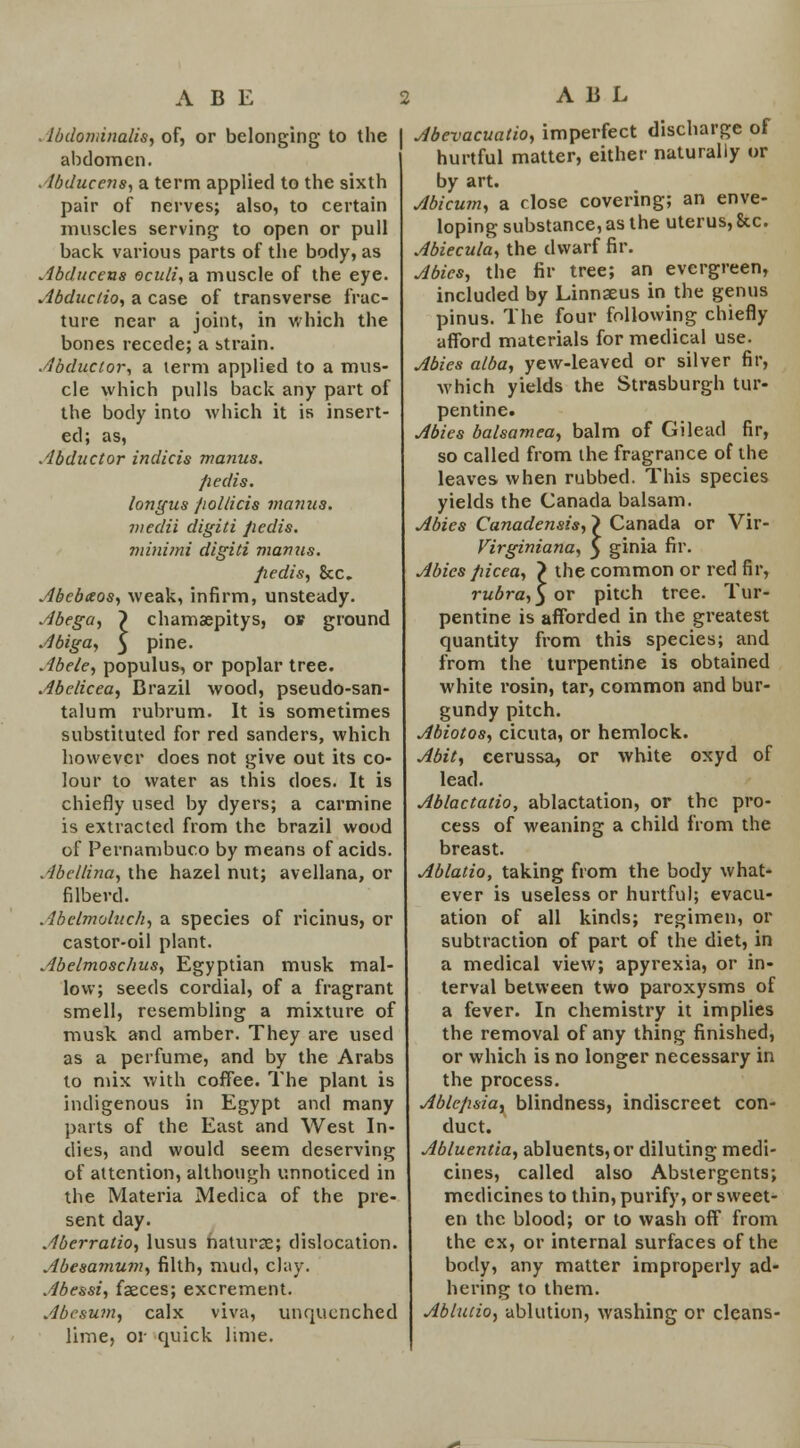 ABE Abdondnalis, of, or belonging to the abdomen. Abduccns, a term applied to the sixth pair of nerves; also, to certain muscles serving to open or pull back various parts of the body, as Abducens oculi, a muscle of the eye. Abductio, a case of transverse frac- ture near a joint, in which the bones recede; a strain. Abductor, a lerm applied to a mus- cle which pulls back any part of the body into which it is insert- ed; as, Abductor indicts manus. pedis, longus pollicis manus. mcdii digiti pedis, minimi digiti manus. pedis, &c. Abebaos, weak, infirm, unsteady. Abega, ~) chamaepitys, of ground Abiga, 5 pine. Abele, populus, or poplar tree. Abclicea, Brazil wood, pseudo-san- talum rubrum. It is sometimes substituted for red Sanders, which however does not give out its co- lour to water as this does. It is chiefly used by dyers; a carmine is extracted from the brazil wood of Pernambuco by means of acids. Abcllina, the hazel nut; avellana, or filbevd. Abelmoluch, a species of ricinus, or castor-oil plant. Abelmoschus, Egyptian musk mal- low; seeds cordial, of a fragrant smell, resembling a mixture of musk and amber. They are used as a perfume, and by the Arabs to mix with coffee. The plant is indigenous in Egypt and many parts of the East and West In- dies, and would seem deserving of attention, although unnoticed in the Materia Medica of the pre- sent day. Aberratio, lusus naturae; dislocation. Abesamum, filth, mud, clay. Abessi, faeces; excrement. Abesum, calx viva, unquenched lime, or quick lime. A B L Abevacuatio, imperfect discharge of hurtful matter, either naturally or by art. Abicum, a close covering; an enve- loping substance, as the uterus, 8cc. Abiecula, the dwarf fir. Abies, the fir tree; an evergreen, included by Linnaeus in the genus pinus. The four following chiefly afford materials for medical use. Abies alba, yew-leaved or silver fir, which yields the Strasburgh tur- pentine. Abies balsamea, balm of Gilead fir, so called from the fragrance of the leaves when rubbed. This species yields the Canada balsam. Abies Canadensis, > Canada or Vir- Virginiana, } ginia fir. Abies picea, > the common or red fir, rubra, 3 or pitch tree. Tur- pentine is afforded in the greatest quantity from this species; and from the turpentine is obtained white rosin, tar, common and bur- gundy pitch. Abiotos, cicuta, or hemlock. Abit, cerussa, or white oxyd of lead. Ablactatio, ablactation, or the pro- cess of weaning a child from the breast. Ablatio, taking from the body what- ever is useless or hurtful; evacu- ation of all kinds; regimen, or subtraction of part of the diet, in a medical view; apyrexia, or in- terval between two paroxysms of a fever. In chemistry it implies the removal of any thing finished, or which is no longer necessary in the process. Ablcpsia, blindness, indiscreet con- duct. Abluentia, abluents, or diluting medi- cines, called also Abstergents; medicines to thin, purify, or sweet- en the blood; or to wash off from the ex, or internal surfaces of the body, any matter improperly ad- hering to them. Ablatio, ablution, washing or cleans-