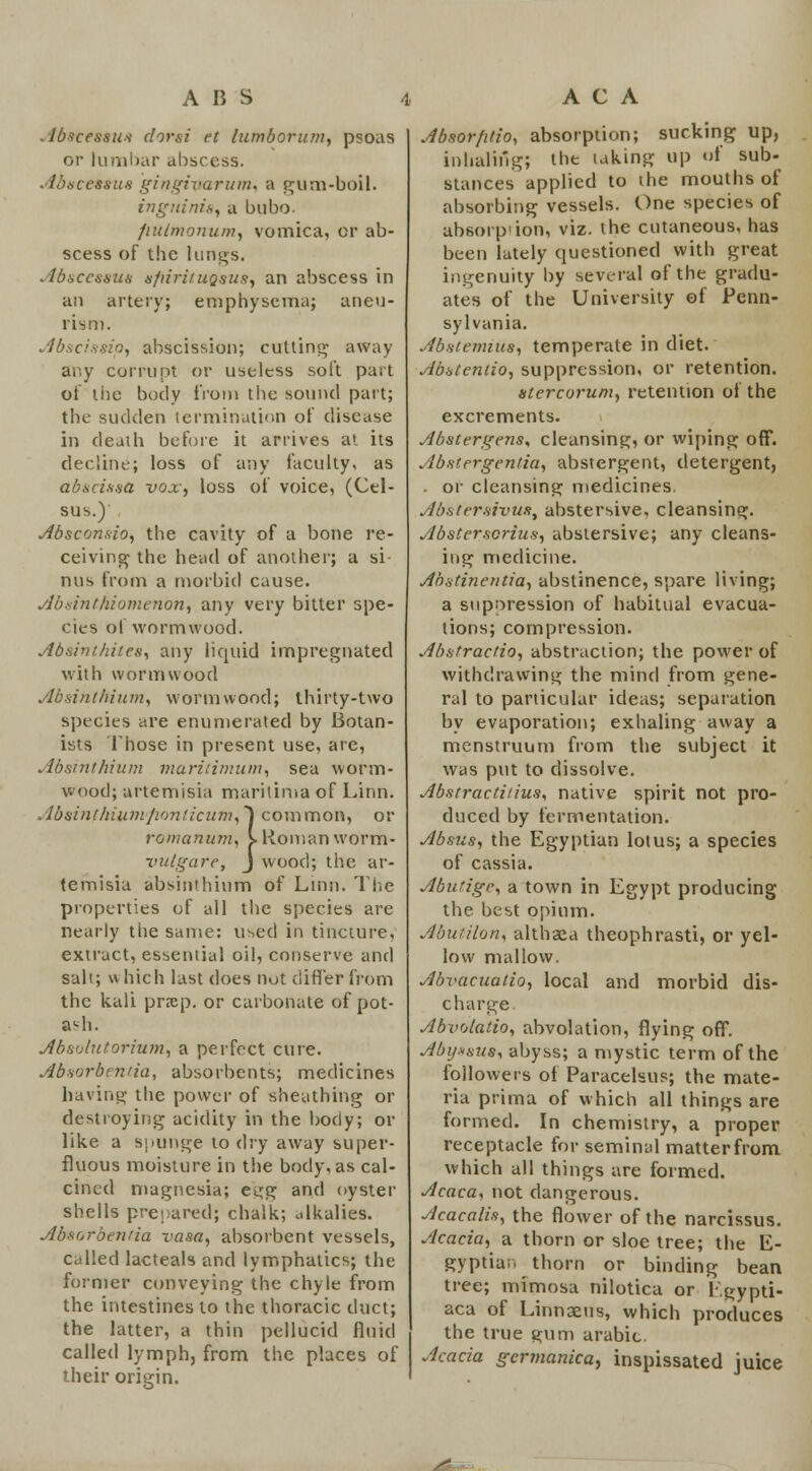 ABS AbscesatiH dor si et lumborum, psoas or lumbar abscess. Abscessus gingivarum, a gum-boil. inguinis, a bubo. fiutmonum, vomica, or ab- scess of the lungs. Abscessus sfrirituosus, an abscess in an artery; emphysema; aneu- rism. Abscissio, abscission; cutting away any corrupt or useless soft putt of the body from the sound part; the sudden termination of disease in death before it arrives at its decline; loss of any faculty, as abscissa vox, loss of voice, (Cel- sus.) Absconsio, the cavity of a bone re- ceiving the head of another; a si nus from a morbid cause. Absinthiomenbn, any very bitter spe- cies of wormwood. Absinthites, any liquid impregnated with wormwood Absinthium, wormwood; thirty-two species are enumerated by Botan- ists Those in present use, are, Absinthium maritimum, sea worm- wood; artemisia marilima of Linn. Absinthium<fionlicum,r\ common, or romanum, v Roman worm- vulgare, J wood; the ar- temisia absinthium of Linn. The properties of all the species are nearly the same: used in tincture, extract, essential oil, conserve and sail; w hich last does nut differ from the kali prxp. or carbonate of pot- ash. Absolut avium, a perfect cure. Absorbentia, absorbents; medicines having the power of sheathing or destroying acidity in the body; or like a spunge to dry away super- fluous moisture in the body, as cal- cined magnesia; e^g and oyster shells prepared; chalk; alkalies. Absorbtntia vasa, absorbent vessels, called lacteals and lymphatics; the former conveying the chyle from the intestines to the thoracic duct; the latter, a thin pellucid fluid called lymph, from the places of their origin. A C A Absor/i/io, absorption; sucking up, inhaling; the uking up of sub- stances applied to the mouths of absorbing vessels. One species of absorp'ion, viz. the cutaneous, has been lately questioned with great ingenuity by several of the gradu- ates of the University of Penn- sylvania. Abstemius, temperate in diet. Absteniio, suppression, or retention. atercorum, retention oi the excrements. Abstergens, cleansing or wiping off. Abstergcntia, abstergent, detergent, . or cleansing medicines. Abstersivus, abstersive, cleansing. Absterscrius, abstersive; any cleans- ing medicine. Abstinentia, abstinence, spare living; a suppression of habitual evacua- tions; compression. Abstracfio, abstraction; the power of withdrawing the mind from gene- ral to particular ideas; separation by evaporation; exhaling away a menstruum from the subject it was put to dissolve. Abstracti/ius, native spirit not pro- duced by fermentation. Absus, the Egyptian lotus; a species of cassia. Abu'igr, a town in Egypt producing the best opium. Abutilon, althaea theophrasti, or yel- low mallow. Abvacuatio, local and morbid dis- charge Abvolatio, abvolation, flying off. Abyasua, abyss; a mystic term of the followers of Paracelsus; the mate- ria prima of which all things are formed. In chemistry, a proper receptacle for seminal matter from which all things are formed. Acaca, not dangerous. Acacalis, the flower of the narcissus. Acacia, a thorn or sloe tree; the E- gyptian thorn or binding bean tree; mimosa nilotica or Egypti- aca of Linnaeus, which produces the true gum arabic. Acacia gcrmanica, inspissated juice