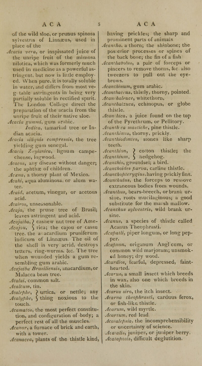 of the wild sloe, or prunus spinosa sylvestns of Linnaeus, used in place of the Acacia vera, or inspissated juice of the unripe fruit of the mimosa nilotica, which was formerly much used in medicine as a powerful as- tringent, but now is little employ- ed. When pure, it is totally soluble in water, and differs from most ve- g table astringents in being very partially soluble in rectified spirit. The London College direct the preparation of the acacia from the unripe fruit of their native sloe. Acacia gumnri, gurn arable. Indica, tamarind tree or In- dian acacia. Acacia ailiquis com/ires sis, the tree yielding gum Senegal. Acacia Zeylanica, lignum campe- chense, logwood. Acacos, any disease without danger; the aphthae of children. Acxna, a thorny plant of Mexico. Acahi, «qua aluntinosa, or alum wa- ter. Acaid, acetum, vinegar, or acetous acid. Acairos, unseasonable. Acaja, the prune tree of Brasil; leaves astringent and acid. Acajaiba, } cashew nut tree of Ame- Acajou, ) rica; the cajou or cassu tree, the a acardium pruniferum indicum of Linnaeus. The oil of the shell is very acrid, destroys tetters, ring-worms. Sec. The tree when wounded yields a gum re- sembling gum arabic. Acajaiba Brasiliensis, unacardium,or Malacca bean tree. Acalai, common salt. Acalcum, tin. Acalefihe, \ urtica, or nettle; any Acaly/i/ie, 5 thing noxious to the touch. Acamatos, the most perfect constitu- tion, and configuration of body; a perfect rest of all the muscles. Acanor, a furnace of brick and earth, with a tower. Accmacea, plants of the thistle kind, having prickles; the sharp and prominent parts of animals Acaniha, a thorn; the shinbone; the posierior processes or spines of the back bone; the fin of a fish Acanthabotus, a pair of forceps or pincers to remove thorns, &x also tweezers to pull out the eye- brows. Acanthinum, gum arabic. Acanthaccus, thistly, thorny, pointed. Acawhalfuce, whitethorn, Acanthatzuca, echinopus, or globe thistle. Acanthica, a juice found on the top of the Pyielhrum, or Pellitory. Acanth ca mastiche, pine thistle. Acan/hinus, thorny, prickly. Acanthiodontes, stones like sharp teeth. Acanthion, } cotton thistle; the Acanthium, j Hedgehog. Acanthis, groundsel; a bird. Acanthoides fiarva, carline thistle. Acanthofiterygius,\\&\\v\Q prickly fins. Acanthuius, the forceps to remove extraneous bodies from wounds. Acanthus, bears-breech, orbrank ur- sine, roots mucilaginous; a good substitute for the maish mallow. Acanthus sylvestris, wild brank ur- sine. Acanus, a species of thistle called Acanus Theophrasti. Aca/iatli, piper longuni, or long pep- per. Acafinon, origanum Anglcum, or common wild marjoram; unsmok- «d honey; dry wood. Acardios, fearful, depressed, faint- hearted. Acanus, a small insect which breeds in wax, also one which breeds in the skin. Acarus siro, the itch insect. Acarna theophrasti, carduus ferox, or fish-like thistle. Acarum, wild myrtle. Acartum, red lead Aca'ale/isia* the incomprehensibility or uncertainty of science. Atatalis) juniper, or juniper berry. Acata/iosis, difficult deglutition.