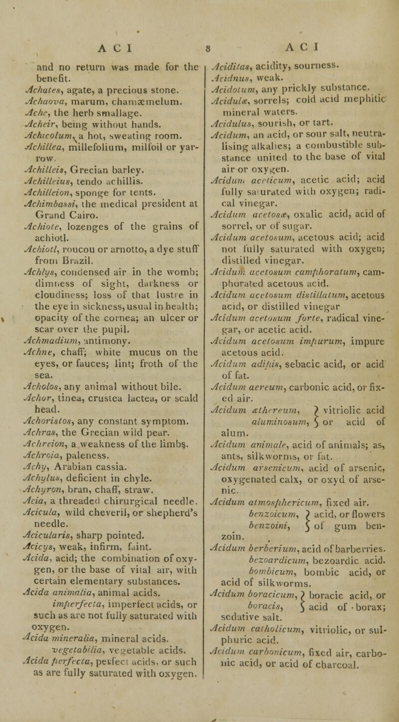 and no return was made for the benefit. Achates, agate, a precious stone. Achaova, marum, chamsemelum. Ache, the herb smallage. Acheir, being without hands. Achicolum, a hot, sweating room. Achillea, millefolium, milfoil or yar- row. Achilleis, Grecian barley. Achilltius, tendo achillis. Achilleion, sponge for tents. Achimbassi, ihe medical president at Grand Cairo. Achiote, lozenges of the grains of achiotl. Achiotl, roucou or arnotto, a dye stuff from Brazil. Achlys, condensed air in the womb; dimness of sight, darkness or cloudiness; loss of that lustre in the eye in sickness, usual in health; opacity of the cornea; an ulcer or scar over the pupil. Achmadium, antimony. Achne, chaff; white mucus on the eyes, or fauces; lint; froth of the sea. Acholos, any animal without bile. Achor, tinea, crustea lactea, or scald head. Achoristos, any constant symptom. Achras, the Grecian wild pear. Achreion, a weakness of the limbs.. Achroia, paleness. Achy, Arabian cassia. Achylus, deficient in chyle. Achyron, bran, chaff, straw. Ada, a threaded chirurgical needle. Acicula, wild cheveril, or shepherd's needle. Acicularis, sharp pointed. Acicys, weak, infirm, faint. Acida, acid; the combination of oxy- gen, or the base of vital air, with certain elementary substances. Acida animalia, animal acids. imperfecta, imperfect acids, or such as are not fully saturated with oxygen. Adda mineralia, mineral acids. vegetabilia, vegetable acids. Acida fierfecta, perfect acids, or such as are fully saturated with oxygen. Aciditas, acidity, sourness. Andnus, weak. Acidotum, any prickly substance. Acidulce, sorrels; cold acid mephitic mineral waters. Acidulus, sourish, or tart. Acidum, an acid, or sour salt, neutra- lising alkalies; a combustible sub- stance united to the base of vital air or oxygen. Acidum acetic u?n, acetic acid; acid fully sa uratcd with oxygen; radi- cal vinegar. Acidum acetosa, oxalic acid, acid of sorrel, or of sugar. Acidum acetosum, acetous acid; acid not fully saturated with oxygen; distilled vinegar. Acidum acetosum camfihoralum, cam- phorated acetous acid. Acidum acetosum distillation, acetous acid, or distilled vinegar Acidum acetosum forte, radical vine- gar, or acetic acid. Acidum acetosum im/iurum, impure acetous acid. Acidum adifiis, sebacic acid, or acid of fat. Acidum aereum, carbonic acid, or fix- ed air. Acidum xthereum, } vitriolic acid aluminosuni, $ or acid of alum. Acidum animate, acid of animals; as, ants, silkworms, or fat. Acidum arsenicum, acid of arsenic, oxygenated calx, or oxyd of arse- nic. Acidum atmosfihericum, fixed air. benzoicum, } acid, or flowers benzoini, 3 of gum ben- zoin. Acidum berberium, acid of barberries. bezoardicum, bezoardic acid. bombicum, bombic acid, or acid of silkworms. Acidum boracicum, } boracic acid, or boracis, $ acid of-borax; sedative salt. Acidum catholicum, vitriolic, or sul- phuric acid. Acidum carbonicum, fixed air, carbo- nic acid, or acid of charcoal.