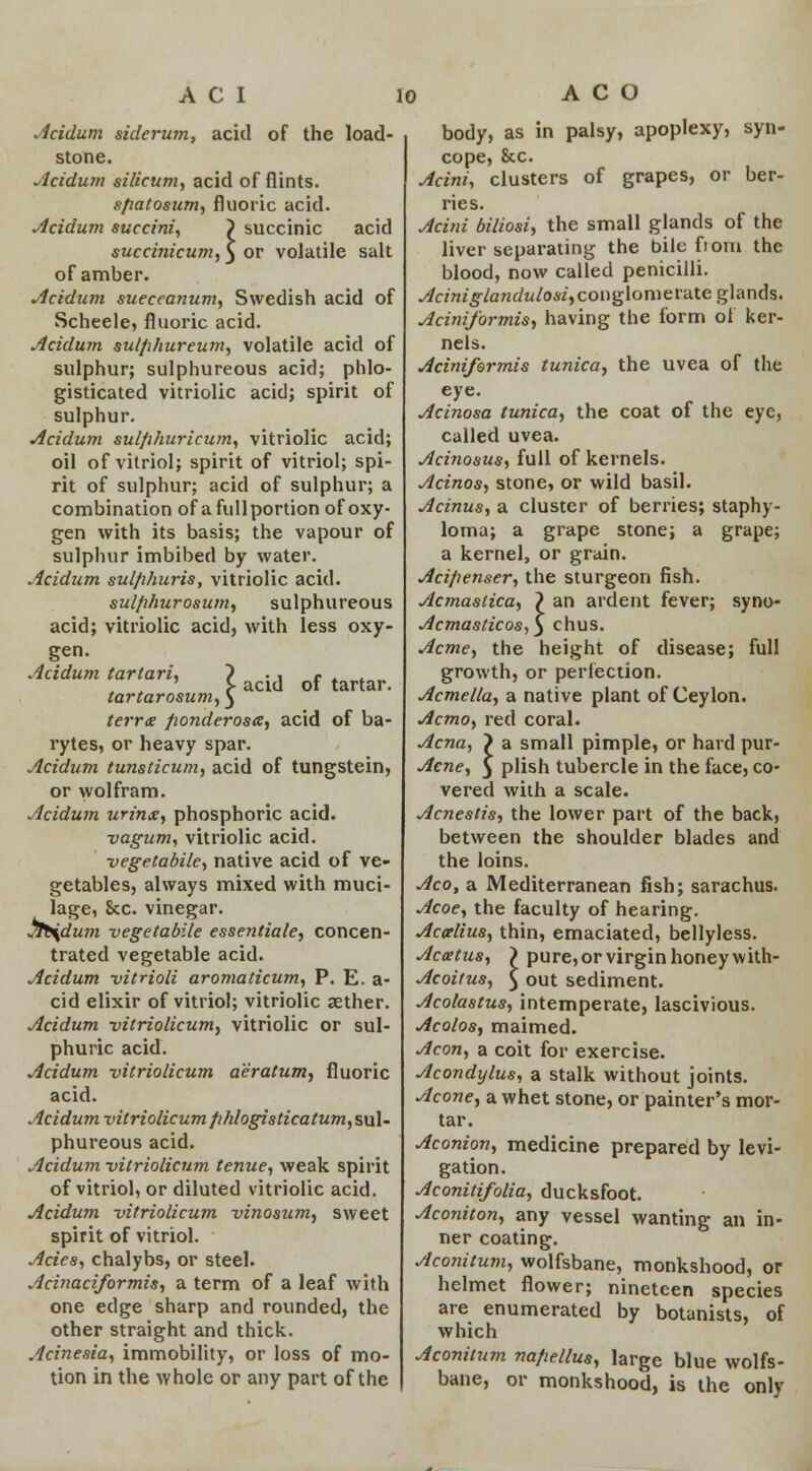 acid of the load- acid of tartar. .icidum sidcrinn, stone. Acidum silicum, acid of flints. sfiatosum, fluoric acid. Acidum succini, > succinic acid succinicum, $ or volatile salt of amber. Acidum sueceanum, Swedish acid of Scheele, fluoric acid. Acidum sulphureum, volatile acid of sulphur; sulphureous acid; phlo- gisticated vitriolic acid; spirit of sulphur. Acidum sulphuricum, vitriolic acid; oil of vitriol; spirit of vitriol; spi- rit of sulphur; acid of sulphur; a combination of a fullportion of oxy- gen with its basis; the vapour of sulphur imbibed by water. Acidum sulphuris, vitriolic acid. sulfihurosum, sulphureous acid; vitriolic acid, with less oxy- gen. Acidum tartari, ~) tartarosum,^ terra fionderosa, acid of ba- rytes, or heavy spar. Acidum tunsticum, acid of tungstein, or wolfram. Acidum urinx, phosphoric acid. vagum, vitriolic acid. vegetabile, native acid of ve- getables, always mixed with muci- lage, &c. vinegar. jtb\dum vegetabile essentiale, concen- trated vegetable acid. Acidum vitHoli aromaticum, P. E. a- cid elixir of vitriol; vitriolic aether. Acidum vitriolicum, vitriolic or sul- phuric acid. Acidum vitriolicum a'e'ratum, fluoric acid. Acidum vitriolicum fihlogisticatum, sul- phureous acid. Acidum vitriolicum tenue, weak spirit of vitriol, or diluted vitriolic acid. Acidum vitriolicum vinosum, sweet spirit of vitriol. Aries, chalybs, or steel. Acinaciformis, a term of a leaf with one edge sharp and rounded, the other straight and thick. Acinesia, immobility, or loss of mo- tion in the whole or any part of the body, as in palsy, apoplexy, syn- cope, &c. Acini, clusters of grapes, or ber- ries. Acini biliosi, the small glands of the liver separating the bile fiom the blood, now called penicilli. Acmiglandulosi,couglomeVdte glands. Aciniformis, having the form of ker- nels. Aciniformis tunica, the uvea of the eye. Acinosa tunica, the coat of the eye, called uvea. Acinosus, full of kernels. Acinos, stone, or wild basil. Acinus, a cluster of berries; staphy- loma; a grape stone; a grape; a kernel, or grain. Aci/ienser, the sturgeon fish. Acmastica, \ an ardent fever; syno- Acmasticos,) chus. Acme, the height of disease; full growth, or perfection. Acmella, a native plant of Ceylon. Acmo, red coral. Acna, > a small pimple, or hard pur- Acne, 3 plish tubercle in the face, co- vered with a scale. Acnestis, the lower part of the back, between the shoulder blades and the loins. Aco, a Mediterranean fish; sarachus. Acoe, the faculty of hearing. Accelius, thin, emaciated, bellyless. Accetus, \ pure, or virgin honey with- Acoitus, £ out sediment. Acolastus, intemperate, lascivious. Acolos, maimed. Aeon, a coit for exercise. Acondylus, a stalk without joints. Acone, a whet stone, or painter's mor- tar. Aconion, medicine prepared by levi- gation. Aconitifolia, ducksfoot. Aconiton, any vessel wanting an in- ner coating. Aconitum, wolfsbane, monkshood, or helmet flower; nineteen species are enumerated by botanists, of which Aconitum nafiellus, large blue wolfs- bane, or monkshood, is the only