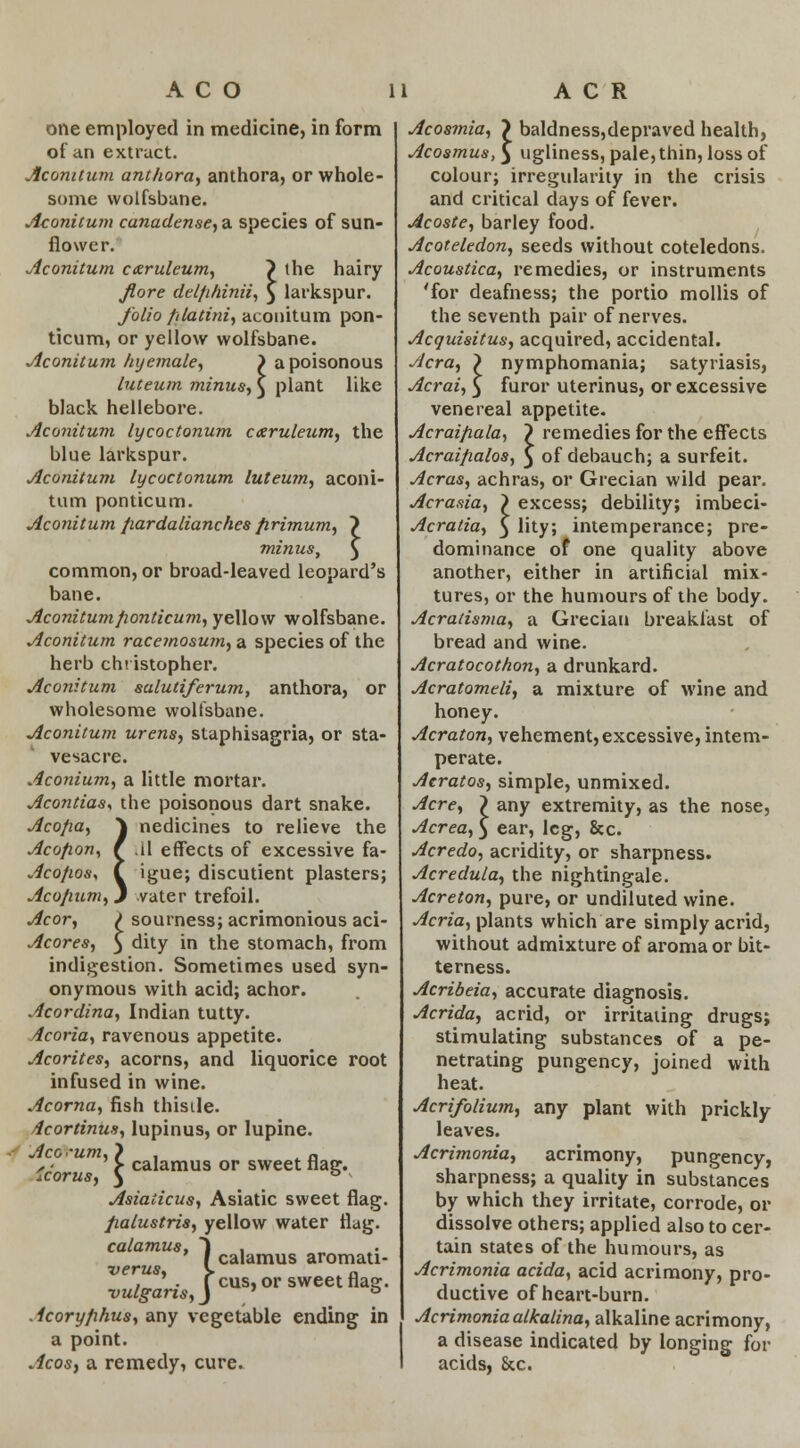 one employed in medicine, in form of an extract. Aconitum anthora, anthora, or whole- some wolfsbane. Aconitum canadense, a species of sun- flower. Aconitum cxruleum, ~) the hairy Jlore del/i/iinii, 3 larkspur. folio filatini, aconitum pon- ticum, or yellow wolfsbane. Aconitum hyemale, ) a poisonous luteum minus., $ plant like black hellebore. Aconitum lycoctonum caeruleum, the blue larkspur. Aconitum lycoctonum luteum, aconi- tum ponticum. Aconitum pardalianches firimum, ) minus, } common, or broad-leaved leopard's bane. Aconitum ponticum, yellow wolfsbane. Aconitum raceinosum, a species of the herb Christopher. Aconitum salutiferum, anthora, or wholesome wolfsbane. Aconitum urens, staphisagria, or sta- ve sac re. Aconium, a little mortar. Acontias, the poisonous dart snake. Aco/ia, ^ nedicines to relieve the Acofion, f .il effects of excessive fa- Aco/ios, ( igue; discutient plasters; Acojium, J vater trefoil. Acor, l sourness; acrimonious aci- Acores, $ dity in the stomach, from indigestion. Sometimes used syn- onymous with acid; achor. Acordina, Indian tutty. Acoria, ravenous appetite. Acorites, acorns, and liquorice root infused in wine. Acorna, fish thisile. /icortinus, lupinus, or lupine. *• ' > calamus or sweet flag. icorus, 3 Asiaiicus, Asiatic sweet flag. fialustris, yellow water flag. calamus, i , I calamus aromati- verus, V ~ , . feus, or sweet flag. ■vulgaris, J ° Acoryfihus, any vegetable ending in a point. Acos, a remedy, cure. t, ? baldness,depraved health, «,Jui Acosmia, Acosmus, 5 ugliness, pale, thin, loss of colour; irregularity in the crisis and critical days of fever. Acoste, barley food. Acoteledon, seeds without coteledons. Acoustica, remedies, or instruments 'for deafness; the portio mollis of the seventh pair of nerves. Acquisitus, acquired, accidental. Acra, > nymphomania; satyriasis, Acrai, £ furor uterinus, or excessive venereal appetite. Acraifiala, ~) remedies for the effects Acraifialos, 3 of debauch; a surfeit. Acras, achras, or Grecian wild pear. Acrasia, > excess; debility; imbeci- Acratia, 3 lity; intemperance; pre- dominance of one quality above another, either in artificial mix- tures, or the humours of the body. Acratisma, a Grecian breakfast of bread and wine. Acratocothon, a drunkard. Acratomeli, a mixture of wine and honey. Acraton, vehement, excessive, intem- perate. Acratos, simple, unmixed. Acre, ? any extremity, as the nose, Acrea, 3 ear, leg, &c. Acredo, acridity, or sharpness. Acredula, the nightingale. Acreton, pure, or undiluted wine. Acria, plants which are simply acrid, without admixture of aroma or bit- terness. Acribeia, accurate diagnosis. Acrida, acrid, or irritating drugs; stimulating substances of a pe- netrating pungency, joined with heat. Acrifolium, any plant with prickly leaves. Acrimonia, acrimony, pungency, sharpness; a quality in substances by which they irritate, corrode, or dissolve others; applied also to cer- tain states of the humours, as Acrimonia acida, acid acrimony, pro- ductive of heart-burn. Acrimonia alkalina, alkaline acrimony, a disease indicated by longing for acids, &c.