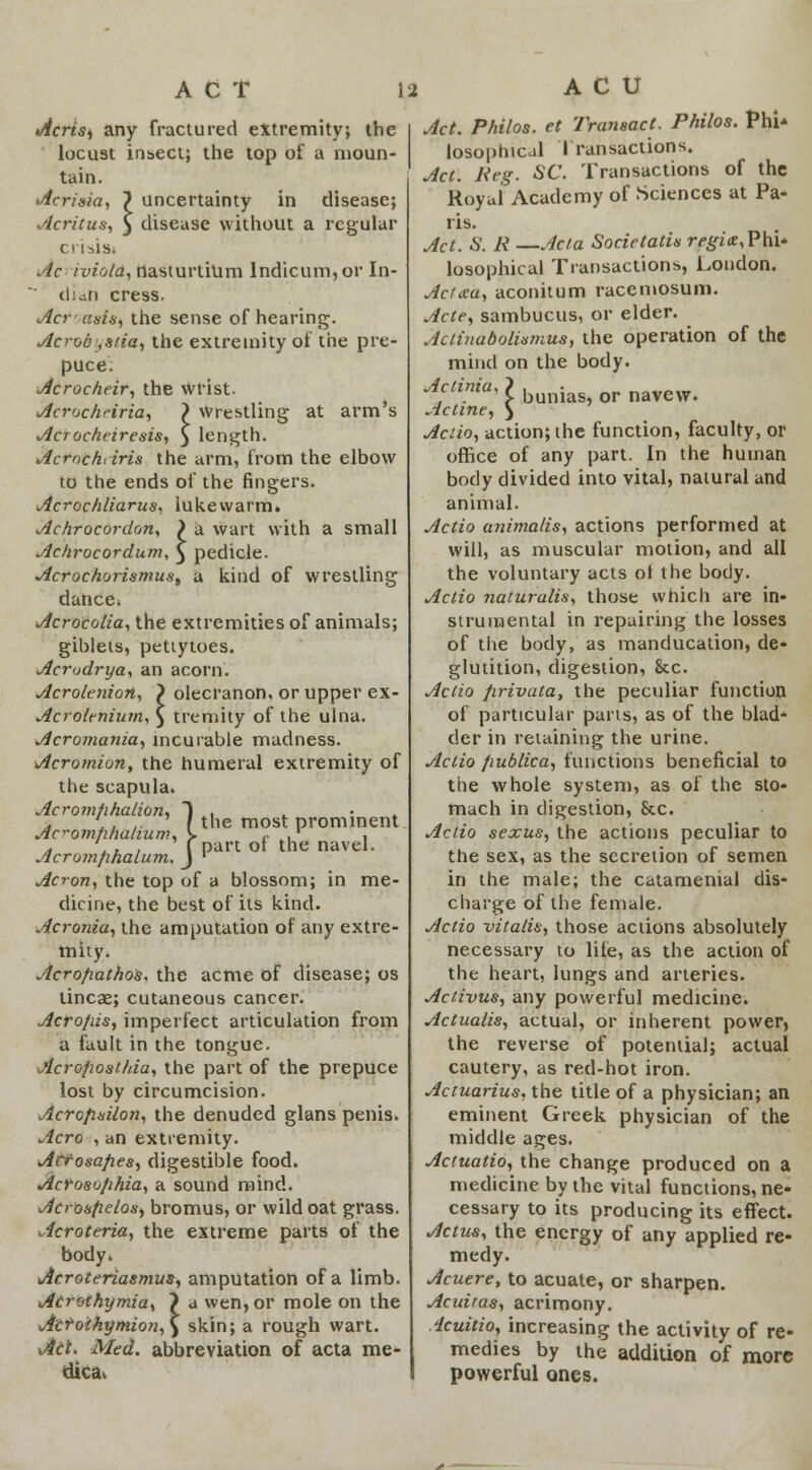 ACT ii Acrts, any fractured extremity; the locust insect; the top of a moun- tain. Acrisia, } uncertainty in disease; Acritus, 5 disease without a regular crisis. Ac iviola, nasturtium Indicum,or In- dian cress. Acrasis, the sense of hearing. Acroc ,sfia, the extremity of the pre- puce. Acrocheir, the wrist. Acrochriria, } Wrestling at arm's Acrocheiresis, } length. Acrnchiiris the arm, from the elbow to the ends of the fingers. Acrochliarus. lukewarm. Achrocordon, ) a wart with a small Achrocordum, } pedicle. Acrochorismus, a kind of wrestling dance* Acrocolia, the extremities of animals; giblets, pettytoes. Acrudrya, an acorn. Acrolenion, } olecranon, or upper ex- Acrolenium, } treniity of the ulna. Acromania, incurable madness. Acromion, the humeral extremity of the scapula. Acromtihalion, ) . > ,, , f the most prominent Ac^omhhalium, \ ,. ,' , a X.* > f part ot the navel. Acrom/inalum. J ' Acron, the top of a blossom; in me- dicine, the best of its kind. Acronia, the amputation of any extre- mity. Acrofiathos. the acme of disease; os lincae; cutaneous cancer. Acro/iis, imperfect articulation from a fault in the tongue. Acropost/da, the part of the prepuce lost by circumcision. Acropsilon, the denuded glans penis. Aero , an extremity. Acfosafies, digestible food. Acroso/ihia, a sound mind. Acrosfielos) bromus, or wild oat grass. Acroteria, the extreme parts of the body. Acroteriasmus, amputation of a limb. Airothymia, ? a wen, or mole on the Acro'thymion,\ skin; a rough wart. Ait, Med. abbreviation of acta me- dica. A C U Act. Philos. et Transact. Philos. PhU losophical Transactions. Act. Keg. SC. Transactions of the Royal Academy of Sciences at Pa- ris. Act. S. K —Acta Societatis regit, Phi- losophical Transactions, London. Acfaa, aconitum racemosum. Acte, sambucus, or elder. Actinabolhmus, the operation of the mind on the body. Actinia, > buni or navew. Acline, \ Actio, action; the function, faculty, or office of any part. In the human body divided into vital, natural and animal. Actio animalis, actions performed at will, as muscular motion, and all the voluntary acts ot the body. Actio naturalis, those which are in- strumental in repairing the losses of the body, as manducation, de- glutition, digestion, &c. Actio firivata, the peculiar function of particular parts, as of the blad- der in retaining the urine. Actio publico, functions beneficial to the whole system, as of the sto- mach in digestion, &c. Actio sexus, the actions peculiar to the sex, as the secretion of semen in the male; the catamenial dis- charge of the female. Actio vitalis, those actions absolutely necessary to life, as the action of the heart, lungs and arteries. Activus, any powerful medicine. Actualis, actual, or inherent power, the reverse of potential; actual cautery, as red-hot iron. Actuarius, the title of a physician; an eminent Greek physician of the middle ages. Actuatio, the change produced on a medicine by the vital functions, ne- cessary to its producing its effect. Actus, the energy of any applied re- medy. Acuere, to acuate, or sharpen. Acuiras, acrimony. icuitio, increasing the activity of re- medies by the addition of more powerful ones.