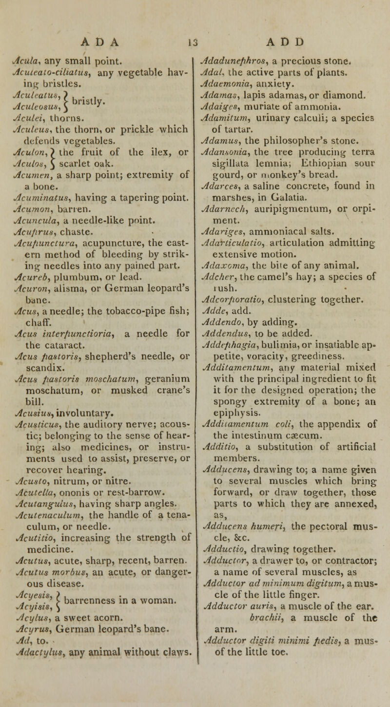 ADA IS ADD Acuta, any small point. Acuteato-ciliatus, any vegetable hav- ing bristles. Acule.atm, } , . , , , > bristly. Aculeosus, ^ ' Aculei, thorns. Aculeus, the thorn, or prickle which defends vegetables. Aculon, > the fruit of the ilex, or Aculos, 5 scarlet oak. Acumen, a sharp point; extremity of a bone. Acuminatus, having a tapering point. Acumon, barren. Acuncula, a needle-like point. Acu/irus, chaste. Acufiunctura, acupuncture, the east- ern method of bleeding by strik- ing needles into any pained part. Acurcb, plumbum, or lead. Acuron, alisma, or German leopard's bane. Acus, a needle; the tobacco-pipe fish; chaff. Acus inter/iunctioria, a needle for the cataract. Acus jiastoris, shepherd's needle, or scandix. Acus jiastoris moschatum, geranium moschatum, or musked crane's bill. Acusius) involuntary. Acusticus, the auditory nerve; acous- tic; belonging to the sense of hear- ing; also medicines, or instru- ments used to assist, preserve, or recover hearing. Acusto, nitrum, or nitre. Acuteila, ononis or rest-barrow. Acutanguius, having sharp angles. Acutenaculum, the handle of a tena- culum, or needle. Acutitio, increasing the strength of medicine. Acutus, acute, sharp, recent, barren. Acutus morbus, an acute, or danger- ous disease. Acyesis, Acyisis Acylus, a sweet acorn. Acyrus, German leopard's bane. Ad, to. Adactylus, any animal without claws. I barrenness in a woman. Adadunefihros, a precious stone. AduL the active parts of plants. Adaemonia, anxiety. Adamas, lapis adamas, or diamond. Adaigcs, muriate of ammonia. Adamitum, urinary calculi; a species of tartar. Adamus, the philosopher's stone. Adansonia, the tree producing terra sigillata lemnia; Ethiopian sour gourd, or monkey's bread. Adarces, a saline concrete, found in marshes, in Galatia. Adarnec/i, auripigmentum, or orpi- ment. Adariges, ammoniacal salts. Adarticulatio, articulation admitting extensive motion. Adaxcma, the bite of any animal. Adcher, the camel's hay; a species of lush. Adcorfioratio, clustering together. Adde, add. Addendo, by adding. Addendus, to be added. Addt/ihagia, bulimia, or insatiable ap» petite, voracity, greediness. Additamcntum, any material mixed with the principal ingredient to fit it for the designed operation; the spongy extremity of a bone; an epiphysis. Additamcntum coli, the appendix of the intestinum caecum. Additio, a substitution of artificial members. Adducens, drawing to; a name given to several muscles which bring forward, or draw together, those parts to which they are annexed, as, Adducens humeri, the pectoral mus- cle, &c. Adductio, drawing together. Adductor, a drawer to, or contractor; a name of several muscles, as Adductor ad minimum digitum, a mus- cle of the little finger. Adductor auris, a muscle of the ear. brachii, a muscle of the arm. Adductor digiti minimi pedis, a mus- of the little toe.