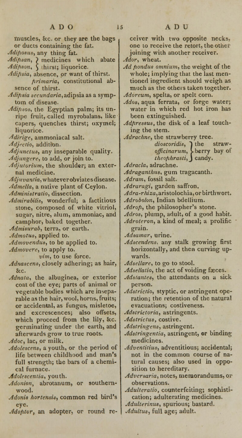 muscles, Sec. or they are the bags or ducts containing the fat. Adi/wsus, any thing fat. Adifisan, > medicines which abate Adifison, ^ hirst; liquorice. Adi/isia, absence, or want of thirst. firimaria, constitutional ab- sence of thirst. Adifisia secundaria, adipsia as a symp- tom of disease. Adi/isos, the Egyptian palm; its un- ripe fruit, called myrobalans, like capers, quenches thirst; oxymel; liquorice. Adirige, ammoniacal salt. Adjfctio, addition. Adjunctus, any inseparable quality. Adjungere, to add, or join to. Adjutorium, the shoulder; an exter- nal medicine. Adjuvantia, whatever obviates disease. Admella, a native plant of Ceylon. Administration dissection. Admirabilis, wonderful; a factitious stone, composed of white vitriol, sugar, nitre, alum, ammoniac, and camphor, baked together. Admisurab, terra, or earth. Admotus, applied to. Admovendus, to be applied to. Admovcre, to apply to. vim, to use force. Adnascens, closely adhering; as hair, &c. Adnata, the albuginea, or exterior coat of the eye; parts of animal or vegetable bodies which are insepa- rable as the hair, wool, horns, fruits; or accidental, as fungus, misletoe, and excrescences; also offsets, which proceed from the lily, 8cc. germinating under the earth, and afterwards grow to true roots. Adoc, lac, or milk. Adolescens, a youth, or the period of life between childhood and man's full strength; the bars of a chemi- cal furnace. Adolescentia, youth. Adonion, abrotanum, or southern- wood. Adonis hortensis, common red bird's eye. Adofitor, an adopter, or round re- ceiver with two opposite necks, one to receive the retort, the other joining with another receiver. Ador, wheat. Ad fiondus omnium, the weight of the whole; implying that the last men- tioned ingredient should weigh as much as the others taken together. Adoreum, spelta, or spelt corn. Ados, aqua ferrata, or forge water; water in which red hot iron has been extinguished. Adfiressus, the disk of a leaf touch- ing the stem. Adrachne, the strawberry tree. dioscoridis, 1 the straw - officinarum, i. berry bay of theo/ihrasti,j candy. Adracla, adrachne. Adraganthus, gum tragacanth. Adram, fossil salt. Adraragi, garden saffron. ^rfrc-r/K'za,aristolochia,orbirthwort. Adrobolon, Indian bdellium. Adrofi, the philosopher's stone. Adros, plump, adult, of a good habit. Adroteron, a kind of meal; a prolific grain. Adsamar, urine. Adscendens, any stalk growing first horizontally, and then curving up- wards. Adsellare, to go to stool. Adsellatio, the act of voiding faeces. Adstantes, the attendants on a sick person. Adstrictio, styptic, or astringent ope- ration; the retention of the natural evacuations; costiveness. Adstrictoria, astringents. Adstrictus, costive. Adstringens, astringent. Adstringentia, astringent, or binding medicines. Adventitius, adventitious; accidental; not in the common course of na- tural causes; also used in oppo- sition to hereditary. Adversaria, notes, memorandums, or observations. Adulteratio, counterfeiting; sophisti- cation; adulterating medicines. Adulterinus, spurious; bastard. Adultus, full age; adult.