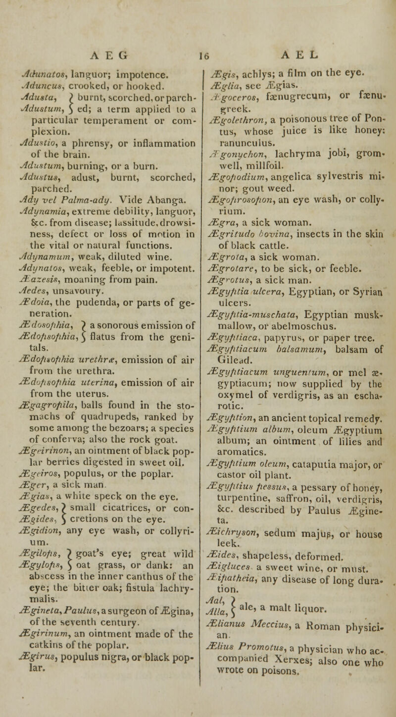 AEG Adunatos, languor; impotence. Aduncus, crooked, or hooked. Adusta, \ burnt, scorched,orparch- Adustum, 5 ed; a term applied to a particular temperament or com- plexion. Adustio, a phrensy, or inflammation of the brain. Adustum, burning, or a burn. Adustus, adust, burnt, scorched, parched. Ady vel Palma-ady. Vide Abanga. Adynamia, extreme debility, languor, &c. from disease; lassitude,drowsi- ness, defect or loss of motion in the vital or natural functions. Adynamum, weak, diluted wine. Adynatos, weak, feeble, or impotent. JEazesis, moaning from pain. Aedes, unsavoury. AFdoia, the pudenda, or parts of ge- neration. JEdo8ofihia, ~) a sonorous emission of JEdofisofihia, $ flatus from the geni- tals. AEdofinofihia urethra, emission of air from the urethra. JEdufisofihia uterinat emission of air from the uterus. JEgagrofiila, balls found in the sto- machs of quadrupeds, ranked by some among the bezoars; a species of conferva; also the rock goat. AEgririnon, an ointment of black pop- lar berries digested in sweet oil. AEgeiros, populus, or the poplar. AEger, a sick man. AEgias, a white speck on the eye. AEgedes, > small cicatrices, or con- AEgides-, 5 cretions on the eye. AEgidion, any eye wash, or collyri- um. JEgilofis, ~) goat's eye; great wild AEgylofis, $ oat grass, or dank: an abscess in the inner canthus of the eye; the bitter oak; fistula lachry- malis. AEgineta*Paulus, a surgeon of jEgina, of the seventh century. JEgirinum, an ointment made of the catkins of the poplar. JEgirus, populus nigra, or black pop- lar. A E L JEgis, achlys; a film on the eye. AEglia, see jEgias. Agoceros, faenugrecum, or faem> greek. AEgolethron, a poisonous tree of Pon- tus, whose juice is like honey: ranunculus. A' gonyc/ion, lachryma jobi, grom- well, millfoil. AEgofiodium, angelica sylvestris mi- nor; gout weed. AEgo/irosofion, an eye wash, or colly- rium. AEgra, a sick woman. AEgritudo bovina, insects in the skin of black cattle. AEgrota, a sick woman. AEgrotare, to be sick, or feeble. AEg>-otus, a sick man. AEgy/itia ulcera, Egyptian, or Syrian ulcers. AEgyfitia-muschata, Egyptian musk- mallow, or abelmoscnus. At'gy/i/iaca, papyrus, or paper tree. AEgyfitiacum balsamum, balsam of Gilead. AEgyfitiacum unguentum, or mel 32- gyptiacum; now supplied by the oxymel of verdigris, as an escha- rotic. AEgyfition, an ancient topical remedy. AEgyfitium album, oleum iEgyptium album; an ointment of lilies and aromatics. AEgyfuium oleum, cataputia major, or castor oil plant. AEgy/itius flessus, a pessary of honey, turpentine, saffron, oil, verdigris, Ecc. described by Paulus iEgine- ta. AEichryson, sedum majus, or house leek. AEides, shapeless, deformed. AEigluces a sweet wine, or must. Aijmthda, any disease of long dura- tion. Alia, \ aIe' a ma,t ll(luor. AElianus Meccius, a Roman physici- an. AElius Promotus, a physician who ac- companied Xerxes; also one who wrote on poisons.