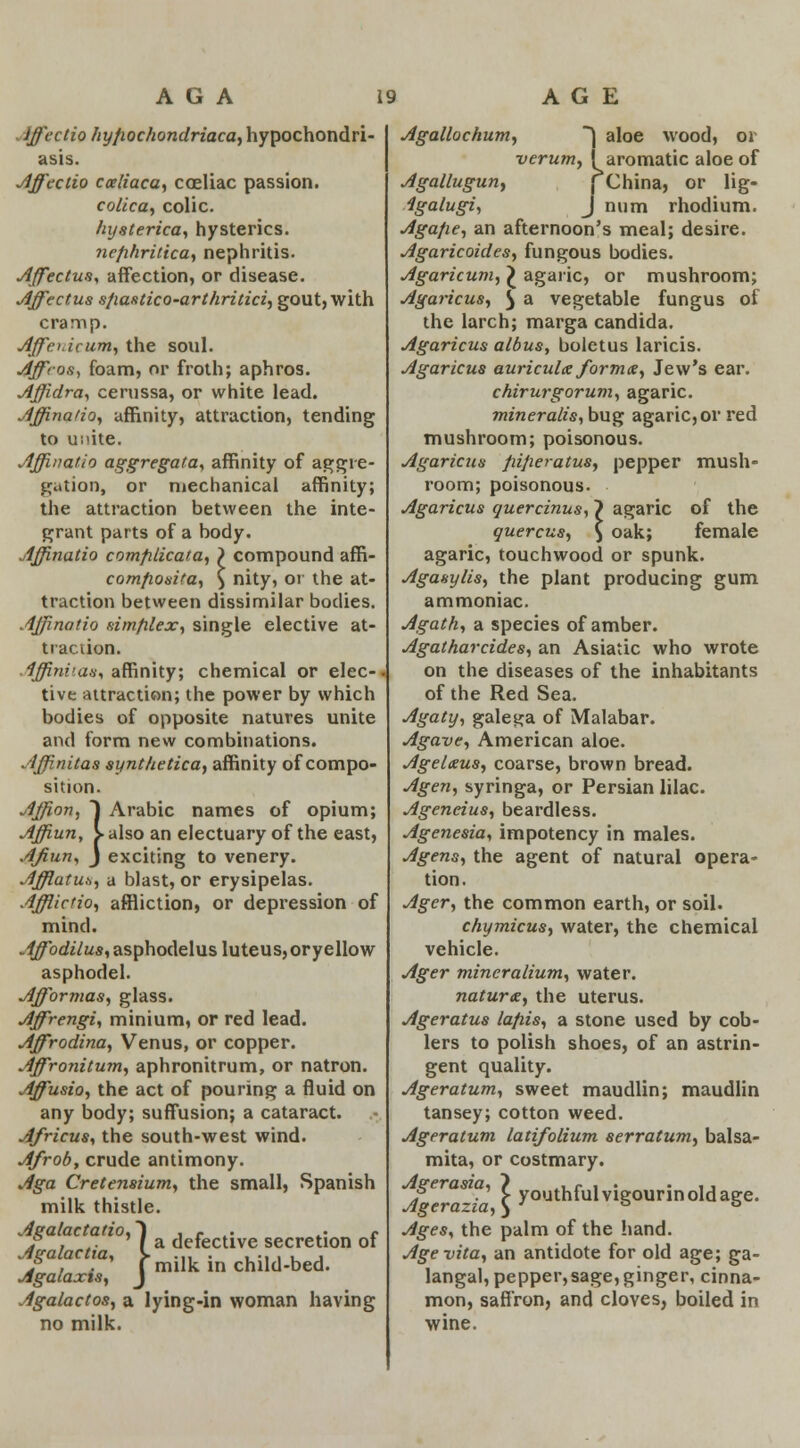 Iffectio hyfiochondriaca^ hypochondri- asis. Affectio cceliaca, coeliac passion. colica, colic. hysterica, hysterics. nefihritica, nephritis. Affectus, affection, or disease. Affectus sfiastico-arthritici, gout, with cramp. Affcuicum, the soul. Affros, foam, or froth; aphros. Affidra, cerussa, or white lead. Affinatio, affinity, attraction, tending to ui'ite. Affinatio aggregata, affinity of aggre- gation, or mechanical affinity; the attraction between the inte- grant parts of a body. Affinatio comfilicata, ) compound affi- comfiosita, ) nity, or the at- traction between dissimilar bodies. Affinatio simplex, single elective at- traction. Affinv.au, affinity; chemical or elec- tive attraction; the power by which bodies of opposite natures unite and form new combinations. Affinitas synt/ietica, affinity of compo- sition. Affion, J Arabic names of opium; Affiun, > also an electuary of the east, AJiun, J exciting to venery. Afflatus, a blast, or erysipelas. Afflictio, affliction, or depression of mind. .^bckVus, asphodelusluteus, or yellow asphodel. Afformas, glass. Affrengi, minium, or red lead. Affirodina, Venus, or copper. Affronitum, aphronitrum, or natron. Affusio, the act of pouring a fluid on any body; suffusion; a cataract. Africus, the south-west wind. A/rob, crude antimony. Aga Cretensium, the small, Spanish milk thistle. ga ac a to, i a jp^^g secretion of Agalactia, J. child.bed. Agalaxts, J Agalactos, a lying-in woman having no milk. Agallochum, ) aloe wood, or verum, (aromatic aloe of Agallugun, | China, or lig- igalugi, J num rhodium. Agafie, an afternoon's meal; desire. Agaricoides, fungous bodies. Agaricum, £ agaric, or mushroom; Agaricus, £ a vegetable fungus of the larch; marga Candida. Agaricus albus, boletus laricis. Agaricus auricula forma, Jew's ear. chirurgorum, agaric. mineralis, bug agaric, or red mushroom; poisonous. Agaricus pifieratus, pepper mush- room; poisonous. Agaricus quercinus, > agaric of the quercus, \ oak; female agaric, touchwood or spunk. Agasylis, the plant producing gum ammoniac. Agath, a species of amber. Agatharcides, an Asiatic who wrote on the diseases of the inhabitants of the Red Sea. Agaty, galena of Malabar. Agave, American aloe. Agelxus, coarse, brown bread. Agen, syringa, or Persian lilac. Ageneius, beardless. Agenesia, impotency in males. Agens, the agent of natural opera- tion. Ager, the common earth, or soil. chymicus, water, the chemical vehicle. Ager mineralium, water. naturae, the uterus. Ageratus lafiis, a stone used by cob- lers to polish shoes, of an astrin- gent quality. Ageratum, sweet maudlin; maudlin tansey; cotton weed. Ageratum latifolium serratum, balsa- mita, or costmary. Agerasia, ~) .,e , . • ,, ? . > youthlulvigourinoldage. Ages, the palm of the hand. Age vita, an antidote for old age; ga- langal, pepper,sage, ginger, cinna- mon, saffron, and cloves, boiled in wine.