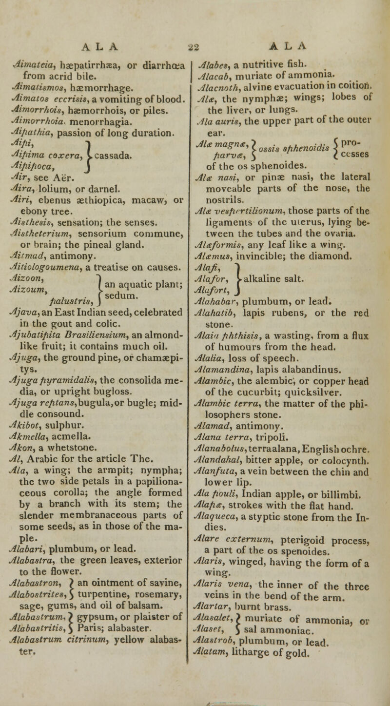 ALA S3 Aimateia, haepatirrhsa, or diarrhoea from acrid bile. Aimatismos, haemorrhage. Aimatos eccrisis, a vomiting of blood. Aimorrhois, haemorrhois, or piles. Aimorrhoia. menorrhagia. Ai/iat/iia, passion of long duration. Aifii, -l Aifiima coxera, Icassada. Ai/ii/wca, J Air, see Aer. Aira, lolium, or darnel. Airi, ebenus aethiopica, macaw, or ebony tree. Aisthesis, sensation; the senses. Aistheterium, sensorium commune, or brain; the pineal gland. Ait mad, antimony. Aitiologoumena, a treatise on causes. Aizoon, ~) . . Aizoum, /an aquatic plant; ' , . . i sedum. fialustris, ) Ajava, an East Indian seed, celebrated in the gout and colic. Ajubatifiita Brasiliensium, an almond- like fruit; it contains much oil. Ajuga, the ground pine, or chamaepi- tys. Ajuga fiyramidalis, the consolida me- dia, or upright bugloss. Ajuga r<?/ztons,bugula,or bugle; mid- dle consound. Akibot, sulphur. Akmella, acmella. Akon, a whetstone. Al, Arabic for the article The. Ala, a wing; the armpit; nympha; the two side petals in a papiliona- ceous corolla; the angle formed by a branch with its stem; the slender membranaceous parts of some seeds, as in those of the ma- ple. Alabari, plumbum, or lead. Alabastra, the green leaves, exterior to the flower. Alabastron, > an ointment of savine, Alabostrites, } turpentine, rosemary, sage, gums, and oil of balsam. Alabastrum, > gypsum, or plaister of Alabastritis,} Paris; alabaster. Alabastrum citrinum, yellow alabas- ter. ALA Alabes, a nutritive fish. Alacab, muriate of ammonia. Alacnoth, alvine evacuation in coition. Ala, the nymphae; wings; lobes of the liver, or lungs. Ala auris, the upper part of the outer ear. Ale magne, > . aflhenoidis 5 Pro' fiarve, $ £ cesses of the os sphenoides. Ala nasi, or pinae nasi, the lateral moveable parts of the nose, the nostrils. Ale vesfirrtilionum, those parts of the ligaments of the uierus, lying be- tween the tubes and the ovaria. Alteformis, any leaf like a wing. AUmus, invincible; the diamond. Alafi, I Ala/or, ^alkaline salt. Alufort, J Alahabar, plumbum, or lead. Alahatib, lapis rubens, or the red stone. Alai<i phthisis, a wasting, from a flux of humours from the head. Alalia, loss of speech. Alamandina, lapis alabandinus. Alambic, the alembic', or copper head of the cucurbit; quicksilver. Alambic terra, the matter of the phi- losophers stone. Alamad, antimony. Alana terra, tripoli. Alanabolus, terra alana, English ochre. Alandahal, bitter apple, or colocynth. Alanfuta, a vein between the chin and lower lip. Ala fiouli, Indian apple, or billimbi. Alafia, strokes with the flat hand. Alaqueca, a styptic stone from the In- dies. Alare externum, pterigoid process, a part of the os spenoides. Alaris, winged, having the form of a wing. Alaris vena, the inner of the three veins in the bend of the arm. Alartar, burnt brass. Alasalet, > muriate of ammonia, or Alaset, J sal ammoniac. Alastrob, plumbum, or lead. Alatam, litharge of gold.