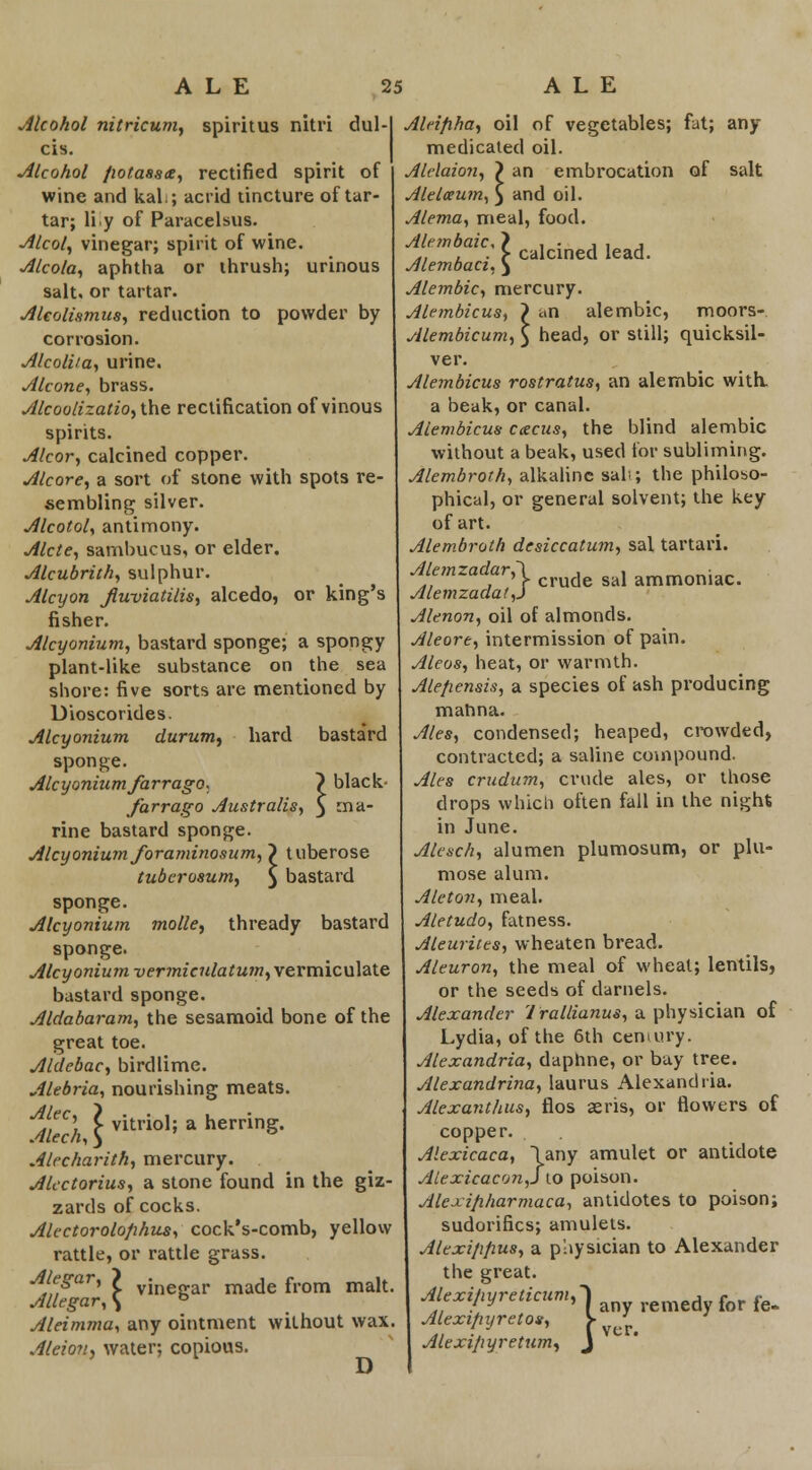 Alcohol nitricum, spiritus nitri dul- cis. Alcohol /wtasste, rectified spirit of wine and kal.; acrid tincture of tar- tar; liiy of Paracelsus. Alcol, vinegar; spirit of wine. Alcola, aphtha or thrush; urinous salt, or tartar. Alcolixmus, reduction to powder by corrosion. AlcolUa, urine. Alcone, brass. Alcoolizatio,ihe rectification of vinous spirits. Alcor, calcined copper. Alcore, a sort of stone with spots re- sembling silver. Alcotol, antimony. Alcte, sambucus, or elder. Alcubrith, sulphur. Alcyon fiwviatilis, alcedo, or king's fisher. Alcyonium, bastard sponge; a spongy plant-like substance on the sea shore: five sorts are mentioned by Dioscorides. Alcyonium durum, hard basta'rd sponge. Alcyonium farrago, \ black- farrago Austrails, $ rna rine bastard sponge. Alcyonium foraminosum, > tuberose tuberosum, $ bastard sponge. Alcyonium molle, thready bastard sponge. Alcyonium vermiculatum, vermiculate bastard sponge. Aldabaram, the sesamoid bone of the great toe. Aldebac, birdlime. Alebria, nourishing meats. Alecharith, mercury. Alcctorius, a stone found in the giz- zards of cocks. Alectorolofihus, cock's-comb, yellow rattle, or rattle grass. Alegar, > vineffar ma(\e from malt. Allegar, \ & Aleimma, any ointment without wax, Aleion, water; copious. D Alrifiha, oil of vegetables; fat; any medicated oil. Alelaion, 7 an embrocation of salt Alelceum, $ and oil. Alema, meal, food. Alembaic, calcined lead. ic,} Alembaci. $ Alembic, mercury. Alembicus, > an alembic, moors- Alembicum, \ head, or still; quicksil- ver. Alembicus rostratus, an alembic with, a beak, or canal. Alembicus ccecus, the blind alembic without a beak, used for subliming. Alembroth, alkaline sals; the philoso- phical, or general solvent; the key of art. Alembroth desiccatum, sal tartari. Alemzadar,\ , , „,„„„•„ , ' }• crude sal ammoniac. Alemzadat,J Alenon, oil of almonds. Aleore, intermission of pain. Aleos, heat, or warmth. Alefiensis, a species of ash producing mahna. Ales, condensed; heaped, crowded, contracted; a saline compound. Ales crudum, crude ales, or those drops which often fall in the night in June. Alesch, alumen plumosum, or plu- mose alum. Aleton, meal. Aletudo, fatness. Aleurites, wheaten bread. Aleuron, the meal of wheat; lentils, or the seeds of darnels. Alexander 1 rallianus, a physician of Lydia, of the 6th century. Alexandria, daphne, or bay tree. Alexandrina, laurus Alexandria. Alexantlius, flos aeris, or flowers of copper. Alexicaca, \any amulet or antidote Alexicacon,]\o poison. Alexifiharmaca, antidotes to poison; sudorifics; amulets. Alexi/ipus, a physician to Alexander the great. Alexi/tyreticum, . nmti for fg_ Alextpyretos, Alexi/iyretum, :um,~) (any i '» f ver. m, J