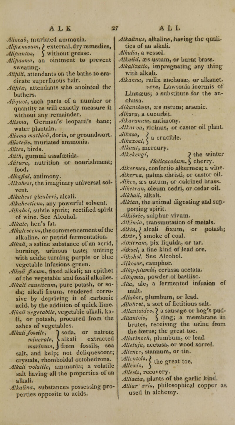 ALK Aliocab, muriated ammonia. Alifixnosum, ) external, dry remedies, Alifiantos, 3 without grease. Ali/iasma, an ointment to prevent sweating. Aliflili, attendants on the baths to era- dicate superfluous hair. Alijitx, attendants who anointed the j bathers. Aliquot, such parts of a number or quantity as will exactly measure it without any remainder. Alisma, German's leopard's bane; water plantain. Alisma mathioli, doria, or groundwort. Alisteiis, muriated ammonia. Alites, birds. Alith, gummi assafoetida. Alitura, nutrition or nourishment; food. Alkafial, antimony. Alkahest, the imaginary universal sol- vent. Alkahest glauberi, alcali. Alkahesticus, any powerful solvent. Alkahul, subtle spirit; rectified spirit of wine. See Alcohol. Alkale, hen's fat. ./f/£a/esccMs,thecommencementofthe alkaline, or putrid fermentation. Alkali, a saline substance of an acrid, | burning, urinous taste; uniting with acids; turning purple or blue vegetable infusions green. Alkali fix urn, fixed alkali; an epithet of the vegetable and fossil alkalies. Alkali causticum, pure potash, or so- da; alkali fixum, rendered corro- sive by depriving it of carbonic acid, by the addition of quick lime. Alkali vegetabile, vegetable alkali, ka- li, or potash, procured from the ashes of vegetables. Alkali fossile, ) soda, or natron; minerale, I alkali extracted marinum,) from fossils, sea salt, and kelp; not deliquescent; crystals, rhomboidal octohedrons. Alkali volatile, ammonia; a volatile salt having all the properties of an alkali. Alkalina, substances possessing pro- perties opposite to acids. a crucible. 27 ALL Alkalinus, alkaline, having the quali- ties of an alkali. Alkalia, a vessel. Alkalid, aes ustum, or burnt brass. Atkalizatio, impregnating any thing with alkali. Alkanna, radix anchusae, or alkanet. vera, Lawsonia inermis of Linnseus; a substitute for the an- chusa. Alkanthum, aes ustum; arsenic. Alkara, a cucurbit. Alkaranum, antimony. Alkarva, ricinus, or castor oil plant. Alkasa, Alkazoal, Alkaut, mercury. Alkekengi, 7 the winter Halicacabum, $ cherry. Alkermcs, confectio alkermes; a wine. Alkerva, palma christi, or castor oil. Alkes, ass ustum, or calcined brass. Alketran, oleum cedri, or cedar oil. Alkhaii, alkali. Alkian, the animal digesting and sup- porting spirit. Alkibric, sulphur vivum. Alkimia, transmutation of metals. Alkin,) alcali fixum, or potash; Alkir, 3 smoke of coal. Alkitram, pix liquida, or tar. Alkoel, a fine kind of lead ore. Alkohol. See Alcohol. Alkosor, camphor. Alky-filumbi, cerussa acetata. Alkymia, powder of basilisc. Alia, ale, a fermented infusion of malt. Allabor, plumbum, or lead. Allabrot, a sort of fictitious salt. Allantoides, ~) a sausage or hog's pud- Allantoi8, 5 ding; a membrane in brutes, receiving the urine from the fcetus; the great toe. Allarinoch, plumbum, or lead. Alleluja, acetosa, or wood sorrel. Alienee, stannum, or tin. f//^0Z's'Jthegreattoe. Allexis, ) ° Allesis, recovery. Alliacite, plants of the garlic kind. Alliar aris, philosophical copper as. used in alchemy.