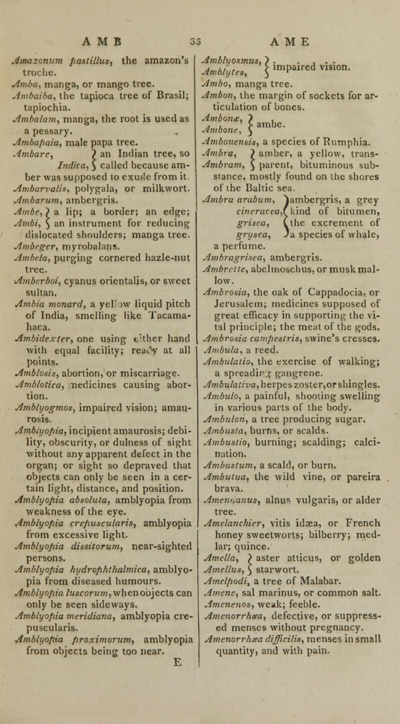 Amazonum pastillus, the amazon's troche. Amba, manga, or mango tree. Ambaiba, the tapioca tree of Brasil; tapiochia. Ambalam, manga, the root is used as a pessary. Amba/iaia, male papa tree. Ambare, ? an Indian tree, so Indica, y called because am- ber was supposed to exude from it. Ambarvalh, polygala, or milkwort. Ambarum, ambergris. Ambe,} a lip; a border; an edge; Ambi, $ an instrument for reducing dislocated shoulders; manga tree. Ambeger, myrobalans. Ambela, purging cornered hazle-nut tree. Amberboi, cyanus orientalis, or sweet sultan. Arabia monard, a yel! w liquid pitch of India, smelling like Tacama- haca. Ambidexter, one using t:ther hand with equal facility; rea>.V at all points. Amblosis, abortion, or miscarriage. Amblotica, /nedicines causing abor- tion. Amblyogmos, impaired vision; amau- rosis. Amblyopia, incipient amaurosis; debi- lity, obscurity, or dulness of sight without any apparent defect in the organ; or sight so depraved that objects can only be seen in a cer- tain light, distance, and position. Amblyopia absoluta, amblyopia from weakness of the eye. Amblyopia crepuscularis, amblyopia from excessive light. Amblyopia dissitorum, near-sighted persons. Amblyopia hydrophthalmica, amblyo- pia from diseased humours. Amblyopia luscorum, when objects can only be seen sideways. Amblyopia meridiana, amblyopia cre- puscularis. Amblyopia proximorum, amblyopia from objects being too near. ambe. kind of bitumen, the excrement of 'a species of whale, Amblyoamus, } . . . . . Amblytes, '$ impaired vwion. Ambo, manga tree. Ambon, the margin of sockets for ar- ticulation of bones. Ambon&, ) Ambone, £ Ambonensis, a species of Rumphia. Ambra, ? amber, a yellow, trans- Ambram, $ parent, bituminous sub- stance, mostly found on the shores of the Baltic sea. Ambra arabum, ^ambergris, a grey cineracea,' grisea, { grysea, . a perfume. Ambragrisea, ambergris. Ambrctte, abelmoschus, or musk mal- low. Ambrosia, the oak of Cappadocia, or Jerusalem; medicines supposed of great efficacy in supporting the vi- tal principle; the meat of the gods. Ambrosia campestris, swine's cresses. Ambula, a reed. Ambulatio, the exercise of walking; a spreading gangrene. Ambulativa, herpes zoster,or shingles. Ambulo, a painful, shooting swelling in various parts of the body. Ambulon, a tree producing sugar. Ambusta, burns, or scalds. Ambustio, burning; scalding; calci- nation. Ambustum, a scald, or burn. Ambutua, the wild vine, or pareira brava. Amenua7ius, alnus vulgaris, or alder tree. Amelanchier, vitis idxa, or French honey sweetworts; bilberry; med- lar; quince. Amelia, ) aster atticus, or golden Amellus, $ starwort. Amelpodi, a tree of Malabar. Amene, sal marinus, or common salt. Amenenos, weak; feeble. Amenorrhoea, defective, or suppress- ed menses without pregnancy. Amenorrhea difficilis, menses in small quantity, and with pain.