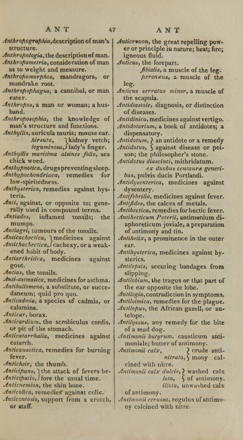 Anthrofiografihia>description of man's structure. Anthro/iologia,the description of man. Anthrofiometria, consideration of man as to weight and measure. Anthrofiomorphos, mandragora, or mandrake root. Anthrofiofihagus, a cannibal, or man eater. Anthrofws, a man or woman; a hus- band. Anthrofiosofihia, the knowledge of man's structure and functions. Anthyllis, auricula muris; mouse ear. hirsuta, lkidney vetch; leguminosa,Slady's finger. Anthyllis maritima alsines folio, sea chick weed. Anthyfinotica, drugs preventing sleep. Anthyfiochondriaca, remedies for low-spiritedness. Anthyst erica, remedies against hys- teria. Anti, against, or opposite to; gene- rally used in compound terms. Antiaden, inflamed tonsils; the mumps. Antiagri, tumours of the tonsils. Anticachectica, \medicines against Antichachectica,j cachexy, or a weak- ened habit of body. Antiarthritica, medicines against gout. Antias, the tonsils. Anti-astmatica, medicines for asthma. Antiballomena, a substitute, or succe- daneum; quid pro quo. Anticadmia, a species of cadmia, or calamina. Anticar, borax. Anzicardium, the scrobiculus cordis, or pit of the stomach. Anticatarrhalia, medicines against catarrh. Anticausotica, remedies for burning fever. Anticheir, the thumb. Anticifians, 1 the attack of fevers be- Anticifiatio,) fore the usual time. Anticnemion, the shin bone. Anticolica, remedies* against colic. Anticontosis, support from a crutch, or staff. Anticrtuon, the great repelling pow- er or principle in nature; heat; firej igneous fluid. Anticus, the forepart. fibialis, a muscle of the leg. Jieronxus, a muscle of the leg. Anticus serratus minor, a muscle of the scapula. Antidiastole, diagnosis, or distinction of diseases. Antidinica, medicines against vertigo. Antidotarium, a book of antidotes; a dispensatory. Antidotum, } an antidote or a remedy Antidotus, 5 against disease or poi- son; the philosopher's stone. Antidotus diascinci, mithridatum. ex duobus centaury generi- bus, pulvis ducis Portlandi. Antidysenterica, medicines against dysentery. Antifebrilia, medicines against fever. Antijides, the calces of metals. Antihectica, remedies for hectic fever. Antihecticum Poterii, antimonium di- aphoreticum joviale, a preparation of antimony and tin. Antihelix, a prominence in the outer ear. Antihysterica, medicines against hy- sterics. Andlc/isis, securing bandages from slipping. Antilobium, the tragus or that part of the ear opposite the lobe. Antilogia, contradiction in symptoms. Antiloimica, remedies for the plague. Antilo/ms, the African gazell, or an- telope. Andlyssus, any remedy for the bite of a mad dog. Antimonii butyrum, causticum anti- moniale; butter of antimony. Antimonii calx, 7 crude anti- nitrata, ) moiiy cal- cined with nitre. Antimonii calx (lutein, > washed calx lota, ) of antimony. illota, unwashed calx of antimony. Antimonii cerussa, regulus of antimo- ny calcined with nitre.