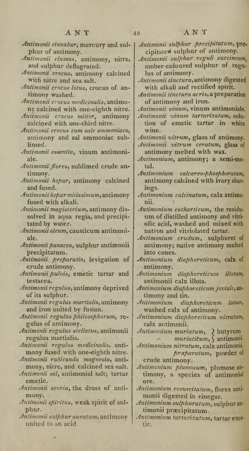 Antimonii cinnabar, mercury and sul- phur of antimony. Antimonii clussus, antimony, nitre, and sulphur deflagrated. Antimonii crocus, antimony calcined with nitre and sea salt. Antimonii crocus lotus, crocus of an- timony washed. Antimonii c- ocus medicinalis, antimo- ny calcined with one-eighth nitre. Antimonii crocus mitior, antimony calcined with one-third nitre. Antimonii crocus cum sale amtnoniaco, antimony and sal ammoniac sub- limed. Antimonii essentia, vinum antimoni- ale. Antimonii J1 ores, sublimed crude an- timony. Antimonii hepar, antimony calcined and fused. Antimonii hepar mitissimum, antimony fused with alkali. Antimonii magisterium, antimony dis- solved in aqua regia, and precipi- tated by water. Antimonii oleum, causticum antimoni- ale. Antimonii panacea, sulphur antimonii precipitatum. Antimonii firefiaratio, levigation of crude antimony. Antimonii pulvis, emetic tartar and testacea. Antimonii regulus, antimony deprived of its sulphur. Antimonii regulus martialis, antimony and iron united by fusion. Antimonii regulus philosophorum, re- gulus of antimony. Antimonii regulus stellatus, antimonii regulus martialis. Antimonii regulus medicinalis, anti- mony fused with one-eighth nitre. Antimonii rubicunda magnesia, anti- mony, nitre, and calcined sea-salt. Antimonii sal, antimonial salt; tartar emetic. Antimonii scoria, the dross of anti- mony. Antimonii spirit us, weak spirit of sul- phur. Antimonii sulfihur auratum, antimony united to an acid. Antimonii sulfihur precipitatum, pre. cipitated sulphur of antimony. Antimonii sulphur reguli succineum, amber-coloured sulphur of regu- lus of antimony. Antimonii tinctura,&ntimouy digested with alkali and rectified spirit. Antimonii tinctura acris, a preparation of antimony and iron. Antimonii vinum, vinum antimoniale. Antimonii vinum tartarizatum, solu- tion of emetic tartar in white wine. Antimonii vitrum, glass of antimony. Antimonii vitrum ceratum, glass of antimony melted with wax. Antimonium, antimony; a semi-me- tal. Antimonium calcareo-phosfihoratumf antimony calcined with ivory shav- ings. Antimonium calcinatum, calx antimo- nii. \ Antimonium catharticum, the residu- um of distilled antimony and vitri- olic acid, washed and mixed with natron and vitriolated tartar. Antimonium crudum, sulphuret of antimony; native antimony melted into cones. Antimonium diaphoreticum, calx of antimony. Antimonium diaphoreticum illotum, antimonii calx illota. Antimonium diaphoreticum joviale, an- timony and tin. Antimonium diaphoreticum latum, washed calx of antimony. Antimonium diaphoreticum nitratum, calx antimonii. Antimonium muriatum, ~) butyrum y muriatitum, 3 antimonii. Antimonium nitratum, calx antimonii. prxparatum, powder of crude antimony. Antimonium plumosum, plumose an- timony, a species of antimonial ore. Antimonium rcsuscitatum, flores anti- monii digested in vinegar. Antimonium sulphuratum, sulphur an- timonii praecipitatum. Antimonium tartarizatum, tartar eme- tic.