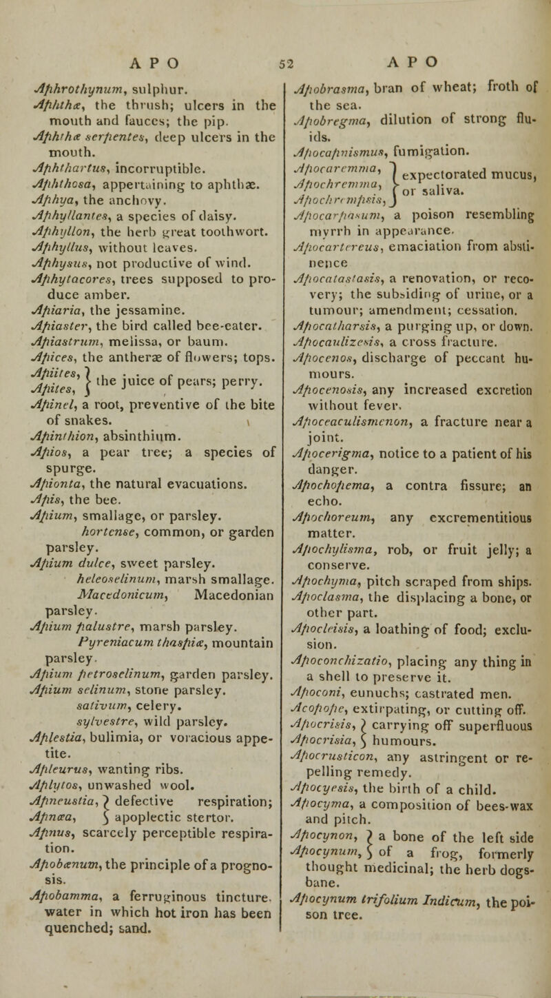 Afihrothynum, sulphur. Ap/ithx, the thrush; ulcers in the mouth and fauces; the pip. Aphthx scrpentes, deep ulcers in the mouth. Afihthartus, incorruptible. Apht/icsa, appertaining to aphthae. Ap/iya, the anchovy. Aphyllantea, a species of daisy. Aphyllon, the herb threat tooihwort. AphyLlas, without leaves. Aphystis, not productive of wind. jiphytacores, trees supposed to pro- duce amber. Apiaria, the jessamine. Apiaster, the bird called bee-eater. Apiastrum, melissa, or baum. Apices, the antherae of flowers; tops. Apiifes, ) . . . f Apiles, \ the JU1CC °f Pears; Ve™y- Apind, a root, preventive of the bite of snakes. \ Apinr/iion, absinthium. Apios, a pear tree; a species of spurge. Apionta, the natural evacuations. Apis, the bee. Apium, smallage, or parsley. hortense, common, or garden parsley. Apium dulce, sweet parsley. he/eo.selinum, marsh smallage. Macedonicum, Macedonian parsley. Apium palustre, marsh parsley. Pyreniacum thaspice, mountain parsley. Apium petroselinum, garden parsley. Apium selinum, stone parsley. sativum, celery. sylvestre, wild parsley. Aplestza, bulimia, or voracious appe- tite. A/iieurus, wanting ribs. Aplytos, unwashed wool. Apneustia, ~) defective respiration; Apncca, $ apoplectic stertor. Apnus, scarcely perceptible respira- tion. Apobanum, the principle of a progno- sis. Apobamma, a ferruginous tincture, water in which hot iron has been quenched; sand. Apobrasma, bran of wheat; froth of the sea. Apobregma, dilution of strong flu- ids. A/wcapvismus, fumigation. ' ' / expectorated mucus, ' , . .' (or saliva. Afioc/ircnifisis, J Afiocarpaxuni) a poison resembling myrrh in appearance. Apocartcreus, emaciation from absti- nence Apocatastasis, a renovation, or reco- very; the subsiding of urine, or a tumour; amendment; cessation. Apocatharsis, a purging up, or down. Apocaulizevis, a cross fracture. Apocenos, discharge of peccant hu- mours. Apocenods, any increased excretion without fever, A/wccaculismcnon, a fracture near a joint. Apocerigma, notice to a patient of his danger. Apochopema, a contra fissure; an echo. Apochoreum, matter. Apochylisma, conserve. Apochyma, pitch scraped from ships. Apoclasma, the displacing a bone, or other part. Apoclnsis, a loathing of food; exclu- sion. Apoconc/rizatio, placing any thing in a shell to preserve it. Apoconi, eunuchs; castrated men. Acopope, extirpating, or cutting off. Apocrisis, j> carrying off superfluous Apocrisia, } humours. Apocrusticon, any astringent or re- pelling remedy. Apocyrsis, the birth of a child. Afiocyma, a composition of bees-wax and pitch. Apocynon, ) a bone of the left side Apocynum, $ of a frog, formerly thought medicinal; the herb dogs- bane. Apocynum trifolium Indicum, the poi- son tree. any excrementitious rob, or fruit jelly; a