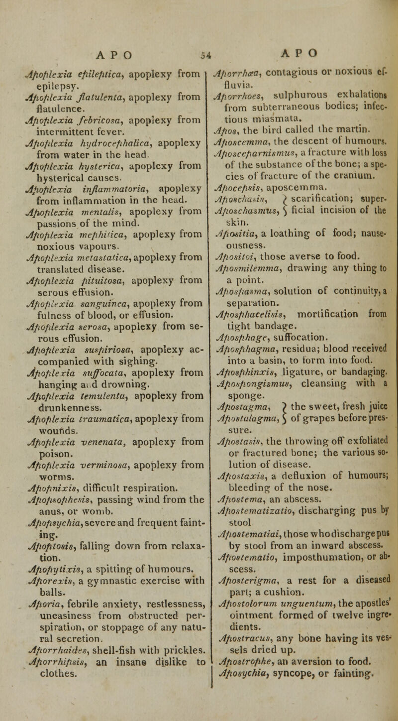 Afiofilexia efiilefitica, apoplexy from epilepsy. Afiofilexia jlatulenta, apoplexy from flatulence. Jifiofilexia febricosa, apoplexy from intermittent fever. Afiofilexia hydrocefihalica, apoplexy from water in the head. Afiofilexia hysterica, apoplexy from hysterical causes. jlfioplexia inflammatoria, apoplexy from inflammation in the head. Afiofilexia mentalis, apoplexy from passions of the mind. Jifiofilexia mefihiiica, apoplexy from noxious vapours. Afiofilexia metastatica, apoplexy from translated disease. jifiofilexia fiituitosa, apoplexy from serous effusion. jifiofilexia sanguinea, apoplexy from fulness of blood, or effusion. jifiofilexia serosa, apoplexy from se- rous effusion. jifiofilexia su^fiiriosa, apoplexy ac- companied with sighing. jifiofilexia sttffocata, apoplexy from hanging at d drowning. jifiofilexia temulentu, apoplexy from drunkenness. jifiofilexia traumatica, apoplexy from wounds. jifiofilexia venenata, apoplexy from poison. jifiofilexia verminosa, apoplexy from ■worms. Afiofinixis, difficult respiration. jifiofisofihesis* passing wind from the anus, or womb. jifiofisychia, severe and frequent faint- ing. Afiofitosis, falling down from relaxa- tion. Afiofiytixis, a spitting of humours. Afiorexis, a gymnastic exercise with balls. Afioria, febrile anxiety, restlessness, uneasiness from obstructed per- spiration, or stoppage of any natu- ral secretion. Afiorrhaides, shell-fish with prickles. Afiorrhifisis, an insane dislike to clothes. Afiorrhaa, contagious or noxious ef- flu via. Afiorr/ioes, sulphurous exhalations from subterraneous bodies; infec- tious miasmata. Afioss the bird called the martin. Afwscemma, the descent of humours. Afioscefiarnismus, a fracture with loss of the substance of the bone; a spe- cies of fracture of the cranium. Afiocefisis, aposcemma. Afioschuds, > scarification; snper- Afiosc/iasmus, ) ficial incision of the skin. Afiositia, a loathing of food; nause- ousness. Afiositoi, those averse to food. Afiosmilemma, drawing any thing to a point. Afionfiasma, solution of continuity, a separation. Afiosfihacelinis, mortification from tight bandage. Afiosfihage, suffocation. Afiosfihagma, residua; blood received into a basin, to form into food. Afiosfihinxis, ligature, or bandaging. Afiosfiongismus, cleansing with a sponge. Afiostagma, 7 the sweet, fresh juice Afidstalagma,\ of grapes before pres- sure. Afiostasis, the throwing off exfoliated or fractured bone; the various so- lution of disease. Afiostaxis, a defluxion of humours; bleeding of the nose. Afiostema, an abscess. Afiostematizatio, discharging pus by stool Afiostematiai, those whodischarge pus by stool from an inward abscess. Afiostematio, imposthumation, or ab- scess. Afwsterigma, a rest for a diseased part; a cushion. Afiostolorum unguentum, the apostles ointment formed of twelve ingre* dients. Afiostracus, any bone having its ves- sels dried up. Afiostrofihe, an aversion to food. Afiosychia, syncope, or fainting.