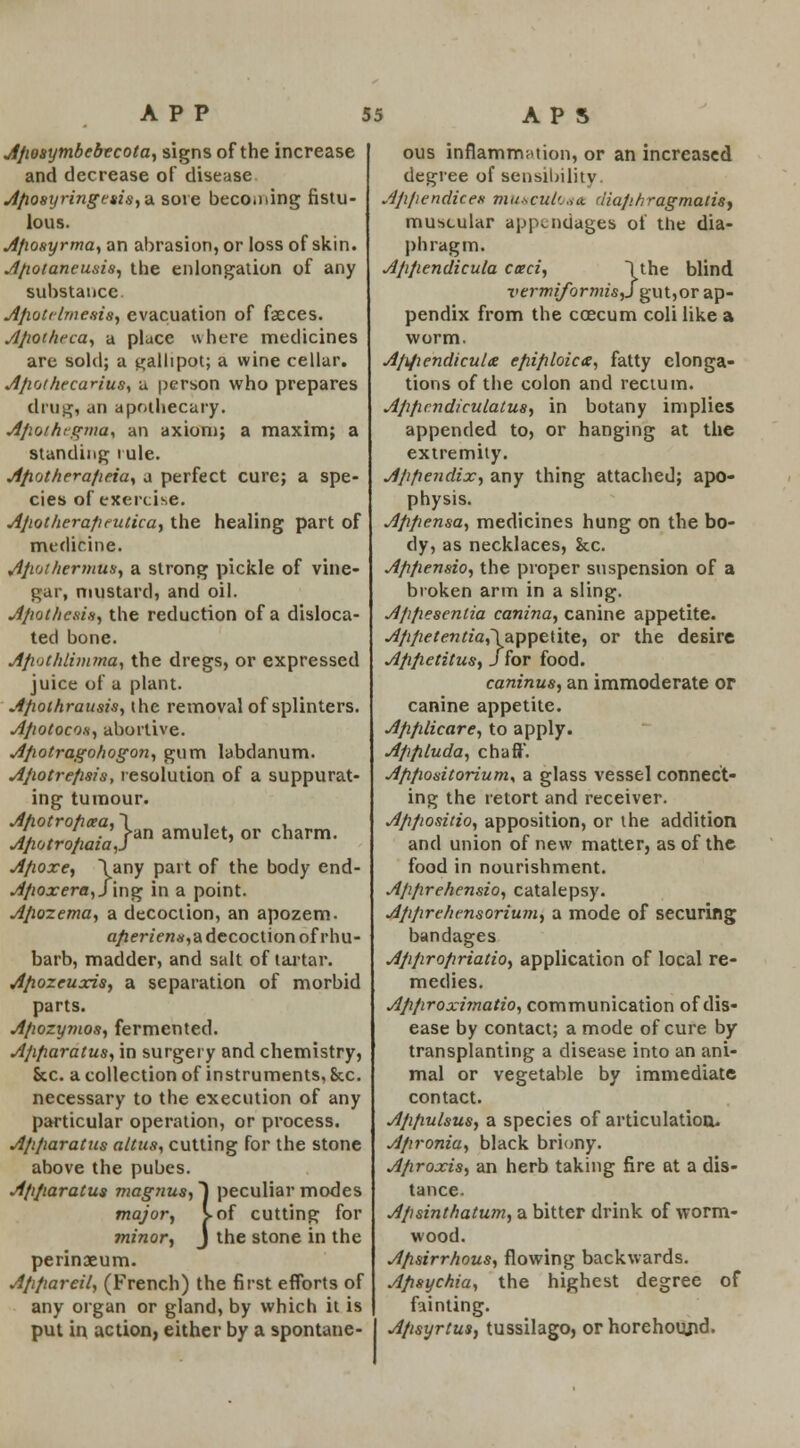 Apoaytnbebecota, signs of the increase and decrease of disease Aposyringetis,-* sore beco.ning fistu- lous. A/wsyrma, an abrasion, or loss of skin. Apotaneusis, the enlongation of any substance Ap.Qtclme.si8, evacuation of faeces. Apoihcca, a place where medicines are sold; a gallipot; a wine cellar. Apothecarius, a person who prepares drug, an apothecary. Apor/icgma, an axiom; a maxim; a standing rule. Apotherafieia, a perfect cure; a spe- cies of exercise. Apotherapcutka, the healing part of medicine. Apot/iermus, a strong pickle of vine- gar, mustard, and oil. Apot/iesi.s, the reduction of a disloca- ted bone. Apothlimma, the dregs, or expressed juice of a plant. Apothrausis, the removal of splinters. Apotocox, abortive. Apotragohogon, gum labdanum. Apotrepsis, resolution of a suppurat- ing tumour. Apotropcea, \ , . , 1*. , j ■ ran amulet, or charm. Apotropaia,J Apoxe, \any part of the body end- Apoxera, Jing in a point. Apozema, a decoction, an apozem. aperient, a decoction of rhu- barb, madder, and salt of tartar. Apozeuxis, a separation of morbid parts. Apozymos, fermented. Apparatus, in surgery and chemistry, Sec. a collection of instruments, &c. necessary to the execution of any particular operation, or process. Apparatus altus, cutting for the stone above the pubes. Apparatus magnus, J peculiar modes major, S-of cutting for minor, J the stone in the perinoeum. Appareil, (French) the first efforts of any organ or gland, by which it is put in action, either by a spontane- ous inflammation, or an increased degree of sensibility Appendices musculo*<t maphragmatis, muscular appendages of the dia- phragm. Appendicula coeci, lthe blind vermiformisj gut,or ap- pendix from the caecum coli like a worm. Ap/iendicula epiploic*, fatty elonga- tions of the colon and rectum. Appcndiculatus, in botany implies appended to, or hanging at the extremity. Appendix, any thing attached; apo- physis. Appensa, medicines hung on the bo- dy, as necklaces, &c. Appensio, the proper suspension of a broken arm in a sling. Appesenlia canina, canine appetite. Appetentia,\appeti\e, or the desire Appetitus, J for food. caninus, an immoderate or canine appetite. Applicare, to apply. Appluda, chaff. Appodtoriums a glass vessel connect- ing the retort and receiver. Appositio, apposition, or the addition and union of new matter, as of the food in nourishment. Apprehensio, catalepsy. Appre/icnsorium, a mode of securing bandages Appropriatio, application of local re- medies. Approximatio, communication of dis- ease by contact; a mode of cure by transplanting a disease into an ani- mal or vegetable by immediate contact. Appulsus, a species of articulation. Apronia, black briony. Aproxis, an herb taking fire at a dis- tance. Apsinthatum, a bitter drink of worm- wood. Apsirrhous, flowing backwards. Apsychia, the highest degree of fainting. Apsyrtus, tussilago, or horehoimd.